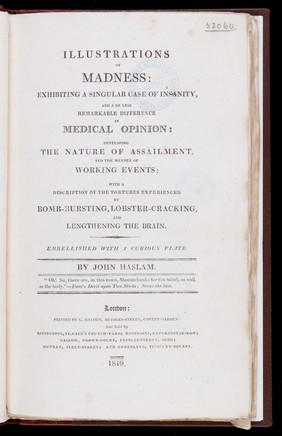 Illustrations of madness: exhibiting a singular case of insanity and a no less remarkable difference in medical opinion ... with a description of the tortures experienced [by the patient, James Tilly Matthews, in hallucinations] / By John Haslam.