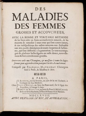 Des maladies des femmes grosses et accouchées. Avec la bonne et veritable méthode de les bien aider en leurs accouchemens naturels, & les moyens de remedier à tous ceux qui sont contre-nature, & aux indispositions des enfans nouveau-nés: ensemble une tres-exacte description de toutes les parties de la femme qui sont destinées à la generation ... / composé par François Mauriceau maistre chirurgien iuré à Paris.