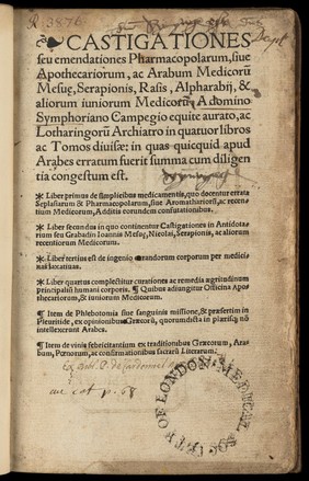 Castigationes seu emendationes pharmacopolarum, sive apothecariorum, ac Arabum medicorum Mesuȩ, Serapionis, Rasis, Alpharabii, & aliorum juniorum medicorum ... in quatuor libros ac tomos divisae ... Liber primus De simplicibus medicamentis, quo docentur errata seplasiarum & pharmacopolarum ... ac recentium medicorum ... Liber secundus in quo continentur Castigationes in Antidotarium seu Grabadin Joannis Mesuȩ, Nicolai, Serapionis, ac aliorum recentiorum medicorum. Liber tertius est de ingenio curandorum corporum per medicinas laxativas. Liber quartus complectitur curationes ac remedia aegritudinum principalium humani corporis. Quibus adjungitur Officina apothecariorum, & juniorum medicorum. Item de phlebotomia sive sanguinis missione, & acerbano discorso dell eccellente medico et filosofo m andrea praesertim in pleuritide ... Item de vinis febricitantium / [Symphorien Champier].