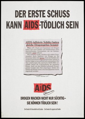 A newspaper cutting about AIDS-infected students at an Austrian High School who experimented with drugs using the same syringe; with the warning 'Der Erste Schuss kann AIDS-Tödlich sein' [The first shot can kill you of AIDS]; a warning issued by the Senator for Social Health and Youth and Family. Colour lithograph.