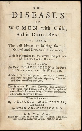 The diseases of women with child, and in the child-bed: as also the best means of helping them in natural and unnatural labours, with fit remedies for the several indispositions of new-born babes, to which is prefix'd an exact description of the parts of generation in women / written in French by Francis Mauriceau, and translated by Hugh Chamberlen.