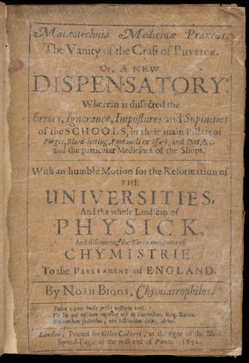 Matæotechnia medicinæ praxeos. : The vanity of the craft of physick. Or, a new dispensatory: wherein is dissected the errors, ignorance, impostures and supinities of the schools, in their main pillars of purges, blood-letting, fontanels or issues, and diet, &c. and the particular medicines of the shops. With an humble motion for the reformation of the universities, and the whole landscap of physick, and discovering the terra incognita of chymistrie. To the parliament of England. / By Noah Biggs, chymiatrophilos.