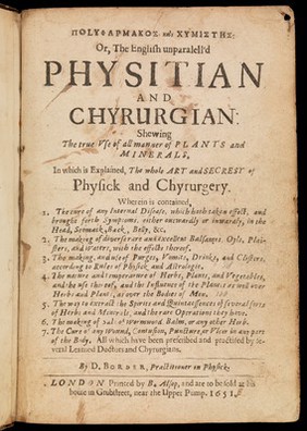 Polypharmakos kai chymistēs: or, The English unparalell'd physitian and chyrurgian : shewing the true use of all manner of plants and minerals. In which is explained, the whole art and secresy of physick and chyrurgery. Wherein is contained, 1. The cure of any internal disease, which hath taken effect, and brought forth symptoms, ... 2. The making of diverse rare and excellent balsames, oyls, plaisters, and waters, with the effects thereof. 3. The making, and use of purges, vomits, drinks, and clisters, ... 4. The nature and temperarure [sic] of herbs, plants, and vegetables, ... 5. The way to extract the spirits and quintaessences of several sorts of herbs and minerals, and the rare operations they have. 6. The making of salt of wormwood, balm, or any other herb. 7. The cure of any wound, contusion, puncture, or ulcer in any part of the body. All which have been prescribed and practised by several learned doctors and chyrurgians. / By D. Border, practitioner in physick.