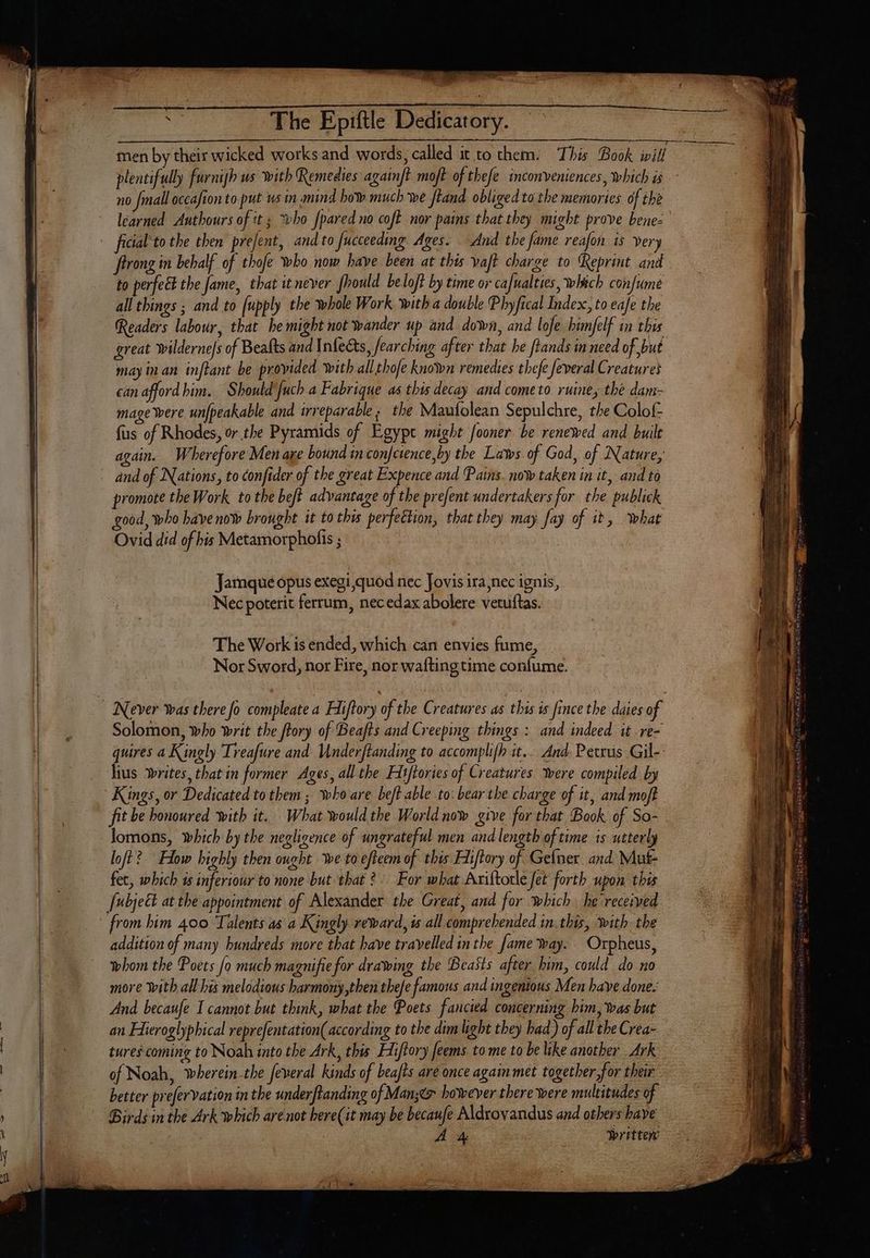 plentifully furnish us with Remedies againft moft of thefe inconveniences, which is no {mall occafion to put ws in.mind bow much we ftand obliged ta the memories of the learned Authours of it ; *vbo fpared no coft nor pains that they might prove bene- ficial to the then prefent, and to fucceeding Ages. And the fame reafon is very frrong in behalf of thofe who now have been at this vaft charge to Reprint and to perfect the fame, that it never fhould be loft by time or cafualties, which confume all things ; and to [upply the whole Work with a double Phyfical Index, to eafe the Readers labour, that he might not wander up and down, and lofe himjelf in this may inan inftant be provided with all thofe known remedies thefe feveral Creatures can afford him. Should fuch a Fabrique as this decay and cometo ruines the dam- mage were unfpeakable and trreparable s. the Maufolean Sepulchre, the Colof fus of Rhodes, or.the Pyramids of Egypt might fooner be renewed and built again. Wherefore Men are bound in con[cience,by the Laws of God, of Nature, and of Nations, to confider of the great Expence and Pains. now taken in it, and to promote the Work to the beft advantage of the prefent undertakers for the publick good, who have now brought it to this perfettion, that they may fay of it, what Ovid did of his Metamorphofis ; Jamque opus exegi quod nec Jovis ira nec ignis, Nec poterit ferrum, necedax abolere vetuftas. The Work is ended, which can envies fume, Nor Sword, nor Fire, nor wafting time confume. Solomon, who writ the frory of Beafts and Creeping things : and indeed it -re- quires a Kingly ‘Treafure and Underftanding to accomplifh it... And. Petrus Gil-- lius writes, that in former Ages, all the Hitftories of Creatures were compiled by Kings, or Dedicated to them ; who are beft able to: bear the charge of it, and moft fit be honoured with it. What would the World now give for that Book of So- lomons, which by the negligence of ungrateful men and length of time is utterly loft? Flow highly then ought we toefteem of this Fiiftory of Gelner and Mut fet, which ts inferiour to none but that 2. For what Ariftotle fet forth upon this [ubject at the appointment of Alexander the Great, and for which he received addition of many hundreds more that have travelled in the fame way. Orpheus, whom the Poets [o much magnifie for drawing the Beasts after him, could do no more With all his melodious harmony,then thefe famous and ingenious Men have done. And becaufe I cannot but think, what the Poets fancied concerning bim, was but tures coming to Noah into the Ark, this Hiftory feems to me to be like another Ark of Noah, wherein-the feveral kinds of beafts are once again met togetber for their better prefervation in the underftanding of Man;éx however there were multitudes of Birds in the Ark which are not bere(it may be becaufe Aldroyandus and others have
