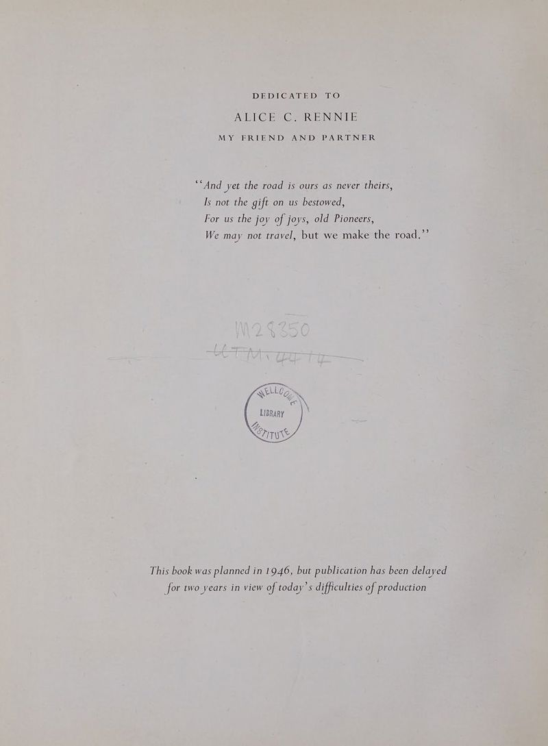 DEDICATED LO POEIMONS TOL, Me NVINS Ms MY FRIEND AND. PARTINER ‘And yet the road is ours as never theirs, Is not the gift on us bestowed, For us the joy of joys, old Pioneers, We may not travel, but we make the road.”’ This book was planned in 1946, but publication has been delayed for two years in view of today’s difficulties of production