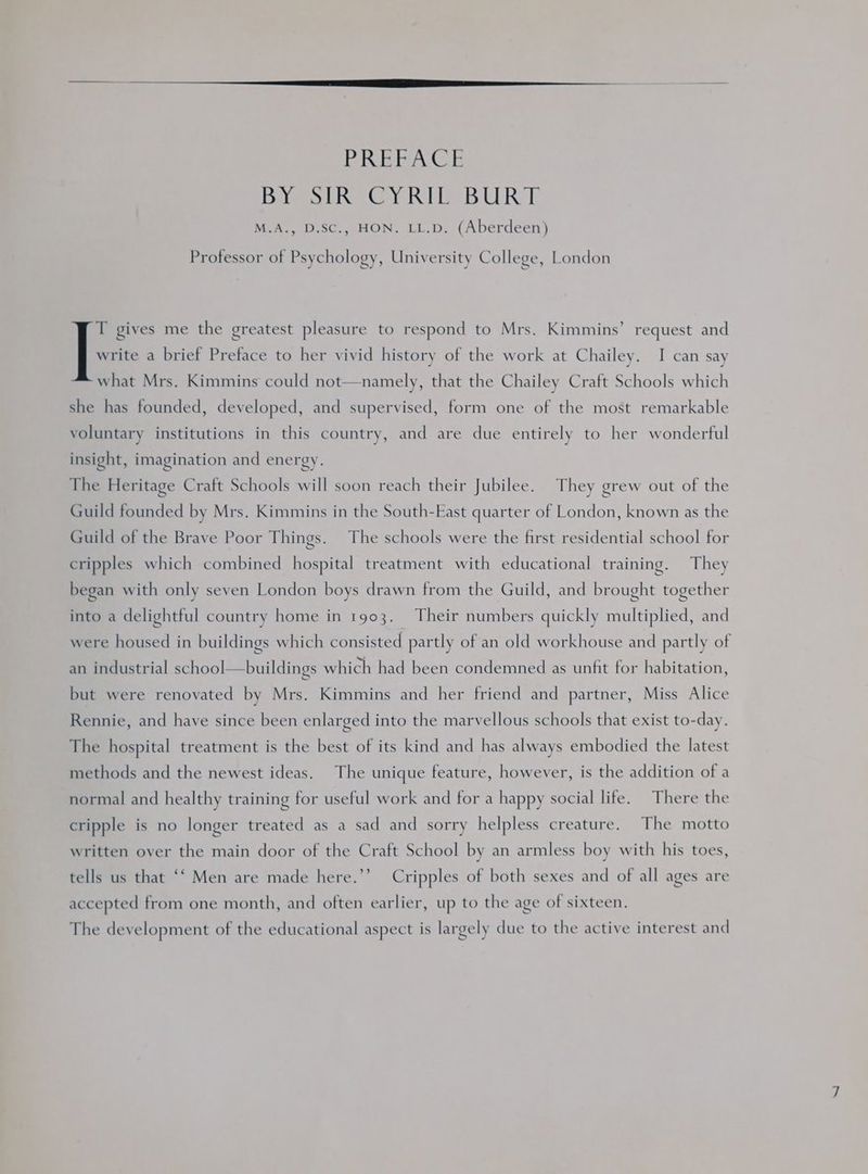 Bei (ol Disa ine Gy RWI LIB UR M.A., D.SC., HON. LL.D. (Aberdeen) Professor of Psychology, University College, London x gives me the greatest pleasure to respond to Mrs. Kimmins’ request and write a brief Preface to her vivid history of the work at Chailey. I can say what Mrs. Kimmins could not—namely, that the Chailey Craft Schools which she has founded, developed, and supervised, form one of the most remarkable voluntary institutions in this country, and are due entirely to her wonderful insight, imagination and energy. The Heritage Craft Schools will soon reach their Jubilee. They grew out of the Guild founded by Mrs. Kimmins in the South-East quarter of London, known as the Guild of the Brave Poor Things. The schools were the first residential school for cripples which combined hospital treatment with educational training. They began with only seven London boys drawn from the Guild, and brought together into a delightful country home in 1903. Their numbers quickly multiplied, and were housed in buildings which consisted partly of an old workhouse and partly of an industrial school—buildings which had been condemned as unfit for habitation, but were renovated by Mrs. Kimmins and her friend and partner, Miss Alice Rennie, and have since been enlarged into the marvellous schools that exist to-day. The hospital treatment is the best of its kind and has always embodied the latest methods and the newest ideas. The unique feature, however, is the addition of a normal and healthy training for useful work and for a happy social life. There the cripple is no longer treated as a sad and sorry helpless creature. The motto written over the main door of the Craft School by an armless boy with his toes, tells us that “‘ Men are made here.’’ Cripples of both sexes and of all ages are accepted from one month, and often earlier, up to the age of sixteen. The development of the educational aspect is largely due to the active interest and