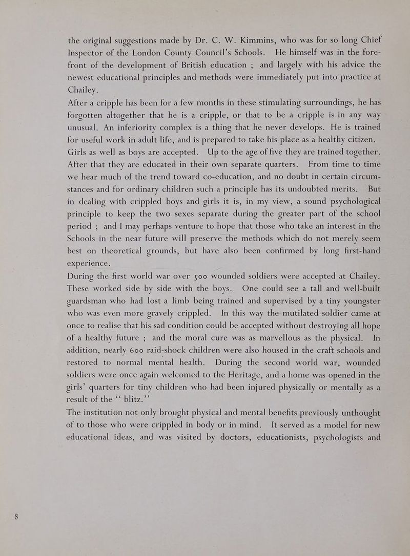 the original suggestions made by Dr. C. W. Kimmins, who was for so long Chief Inspector of the London County Council’s Schools. He himself was in the fore- front of the development of British education ; and largely with his advice the newest educational principles and methods were immediately put into practice at Chailey. | After a cripple has been for a few months in these stimulating surroundings, he has forgotten altogether that he is a cripple, or that to be a cripple is in any way unusual, An inferiority complex is a thing that he never develops. He is trained for useful work in adult life, and is prepared to take his place as a healthy citizen. Girls as well as boys are accepted. Up to the age of five they are trained together. After that they are educated in their own separate quarters. From time to time we hear much of the trend toward co-education, and no doubt in certain circum- stances and for ordinary children such a principle has its undoubted merits. But in dealing with crippled boys and girls it is, in my view, a sound psychological principle to keep the two sexes separate during the greater part of the school period ; and I may perhaps venture to hope that those who take an interest in the Schools in the near future will preserve the methods which do not merely seem best on theoretical grounds, but have also been confirmed by long first-hand experience, During the first world war over 500 wounded soldiers were accepted at Chailey. These worked side by side with the boys. One could see a tall and well-built guardsman who had lost a limb being trained and supervised by a tiny youngster who was even more gravely crippled. In this way the mutilated soldier came at once to realise that his sad condition could be accepted without destroying all hope of a healthy future ; and the moral cure was as marvellous as the physical. In addition, nearly 600 raid-shock children were also housed in the craft schools and restored to normal mental health. During the second world war, wounded soldiers were once again welcomed to the Heritage, and a home was opened in the girls’ quarters for tiny children who had been injured physically or mentally as a result of the ‘‘ blitz.’’ The institution not only brought physical and mental benefits previously unthought of to those who were crippled in body or in mind. It served as a model for new educational ideas, and was visited by doctors, educationists, psychologists and