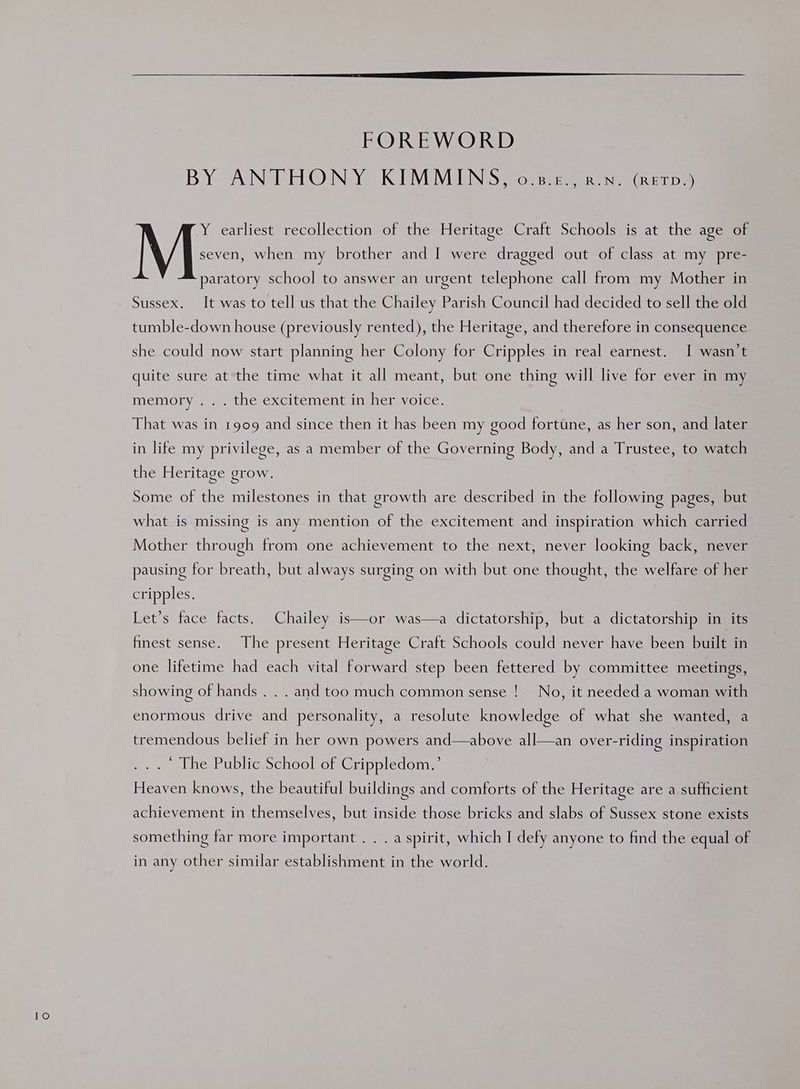 1O) FOREWORD BY ANTHONY KIMMINS, o.s.z., awn. (RETD.) Y earliest recollection of the Heritage Craft Schools is at the age of paratory school to answer an urgent telephone call from my Mother in Sussex. It was to tell us that the Chailey Parish Council had decided to sell the old tumble-down house (previously rented), the Heritage, and therefore in consequence she could now start planning her Colony for Cripples in real earnest. I wasn’t quite sure at the time what it all meant, but one thing will live for ever in my memory... tne excitement ims neisyolce: That was in 1909 and since then it has been my good fortune, as her son, and later in life my privilege, as a member of the Governing Body, and a Trustee, to watch the Heritage grow. Some of the milestones in that growth are described in the following pages, but what is missing is any mention of the excitement and inspiration which carried Mother through from one achievement to the next, never looking back, never pausing for breath, but always surging on with but one thought, the welfare of her cripples. Let’s face facts. Chailey is—or was—a dictatorship, but a dictatorship in its finest sense. The present Heritage Craft Schools could never have been built in one lifetime had each vital forward step been fettered by committee meetings, showing of hands . . . and too much common sense !__ No, it needed a woman with enormous drive and personality, a resolute knowledge of what she wanted, a tremendous belief in her own powers and—above all—an over-riding inspiration ... The Public School of Crippledom.’ Heaven knows, the beautiful buildings and comforts of the Heritage are a sufficient achievement in themselves, but inside those bricks and slabs of Sussex stone exists something far more important . . . a spirit, which I defy anyone to find the equal of in any other similar establishment in the world.