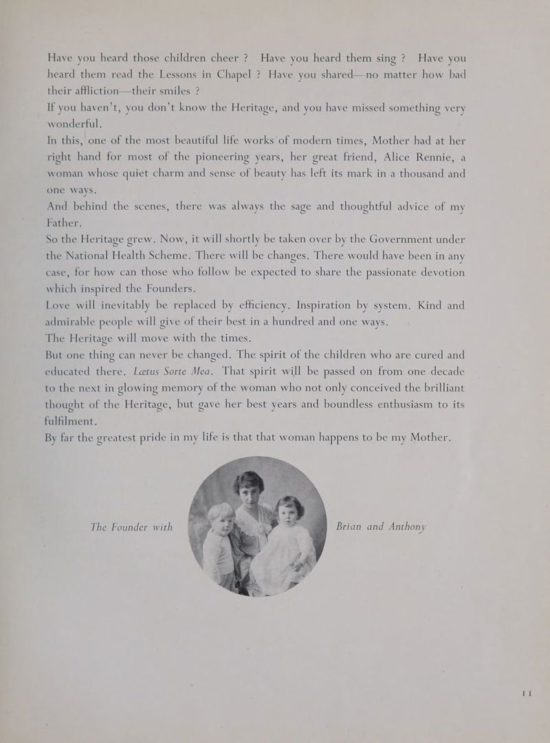 Have you heard those children cheer ? Have you heard them sing ? Have you heard them read the Lessons in Chapel ? Have you shared—no matter how bad their affliction—their smiles ? If you haven't, you don’t know the Heritage, and you have missed something very wonderful. In this, one of the most beautiful life works of modern times, Mother had at her right hand for most of the pioneering years, her great friend, Alice Rennie, a woman whose quiet charm and sense of beauty has left its mark in a thousand and one ways. And behind the scenes, there was always the sage and thoughtful advice of my Father. So the Heritage grew. Now, it will shortly be taken over by the Government under the National Health Scheme. There will be changes. There would have been in any case, for how can those who follow be expected to share the passionate devotion which inspired the Founders. Love will inevitably be replaced by ethciency. Inspiration by system. Kind and admirable people will give of their best in a hundred and one ways. The Heritage will move with the times. But one thing can never be changed. The spirit of the children who are cured and educated there. Letus Sorte Mea. That spirit will be passed on from one decade to the next in glowing memory of the woman who not only conceived the brilliant thought of the Heritage, but gave her best years and boundless enthusiasm to its fulfilment. By far the greatest pride in my life is that that woman happens to be my Mother. The Founder with Brian and Anthony a |