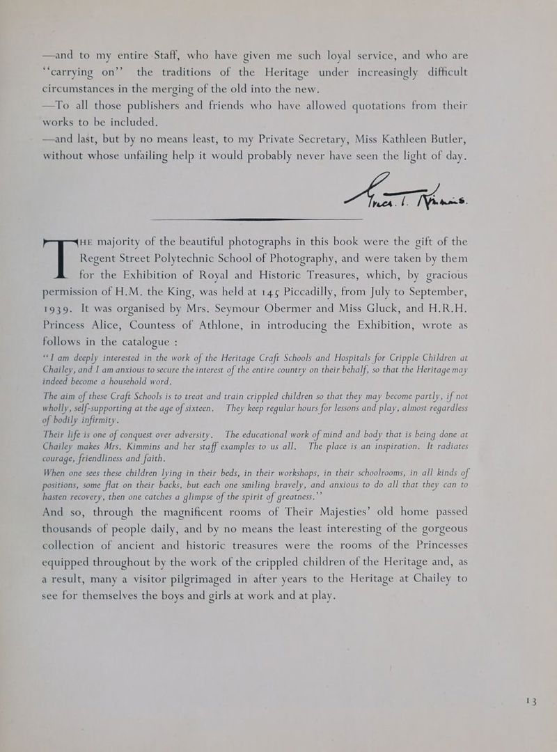 and to my entire Staff, who have given me such loyal service, and who are ‘carrying on’’ the traditions of the Heritage under increasingly difficult circumstances in the merging of the old into the new. —To all those publishers and friends who have allowed quotations from their works to be included. and last, but by no means least, to my Private Secretary, Miss Kathleen Butler, without whose unfailing help it would probably never have seen the light of day. —————m recs. | FWoans HE majority of the beautiful photographs in this book were the gift of the Regent Street Polytechnic School of Photography, and were taken by them for the Exhibition of Royal and Historic Treasures, which, by gracious permission of H.M. the King, was held at 145 Piccadilly, from July to September, 1939. It was organised by Mrs. Seymour Obermer and Miss Gluck, and H.R.H. Princess Alice, Countess of Athlone, in introducing the Exhibition, wrote as follows in the catalogue : “I am deeply interested in the work of the Heritage Craft Schools and Hospitals for Cripple Children at Chailey, and I am anxious to secure the interest of the entire country on their behalf, so that the Heritage may indeed become a household word. The aim of these Craft Schools is to treat and train crippled children so that they may become partly, if not wholly, self-supporting at the age of sixteen. They keep regular hours for lessons and play, almost regardless of bodily infirmity. Their life is one of conquest over adversity. The educational work of mind and body that is being done at Chailey makes Mrs. Kimmins and her staff examples to us all. The place is an inspiration. It radiates courage, friendliness and faith. When one sees these children lying in their beds, in their workshops, in their schoolrooms, in all kinds of positions, some flat on their backs, but each one smiling bravely, and anxious to do all that they can to hasten recovery, then one catches a glimpse of the spirit of greatness.”’ And so, through the magnificent rooms of Their Majesties’ old home passed thousands of people daily, and by no means the least interesting of the gorgeous collection of ancient and historic treasures were the rooms of the Princesses equipped throughout by the work of the crippled children of the Heritage and, as a result, many a visitor pilgrimaged in after years to the Heritage at Chailey to see for themselves the boys and girls at work and at play.