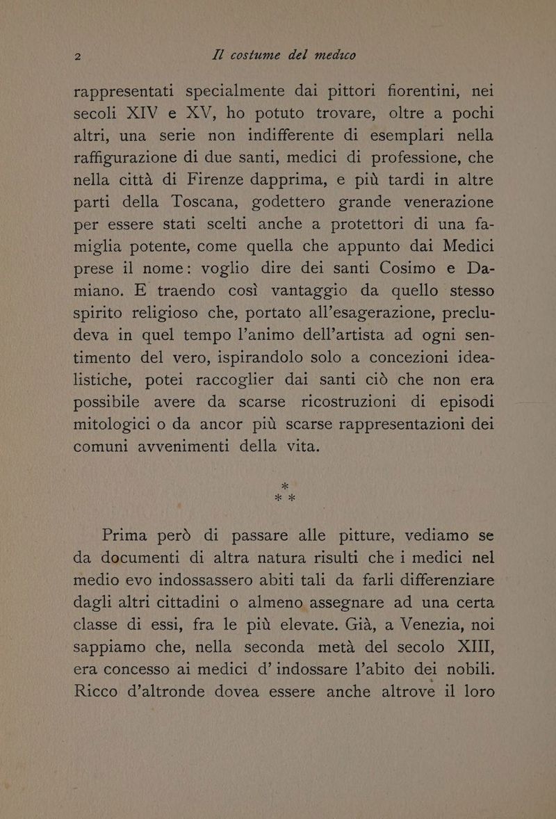 rappresentati specialmente dai pittori fiorentini, nei secoli XIV e XV, ho potuto trovare, oltre a pochi altri, una serie non indifferente di esemplari nella raffigurazione di due santi, medici di professione, che nella città di Firenze dapprima, e più tardi in altre parti della Toscana, godettero grande venerazione per essere stati scelti anche a protettori di una fa- miglia potente, come quella che appunto dai Medici prese il nome: voglio dire dei santi Cosimo e Da- miano. E traendo così vantaggio da quello stesso spirito religioso che, portato all’esagerazione, preclu- deva in quel tempo l’animo dell’artista ad ogni sen- timento del vero, ispirandolo solo a concezioni idea- listiche, potei raccoglier dai santi ciò che non era possibile avere da scarse ricostruzioni di episodi mitologici o da ancor più scarse rappresentazioni dei comuni avvenimenti della vita. * ** Prima però di passare alle pitture, vediamo se da documenti di altra natura risulti che i medici nel medio evo indossassero abiti tali da farli differenziare dagli altri cittadini o almeno assegnare ad una certa classe di essi, fra le più elevate. Già, a Venezia, noi sappiamo che, nella seconda metà del secolo XIII, era concesso ai medici d’ indossare l’abito dei nobili. Ricco d’altronde dovea essere anche altrove il loro