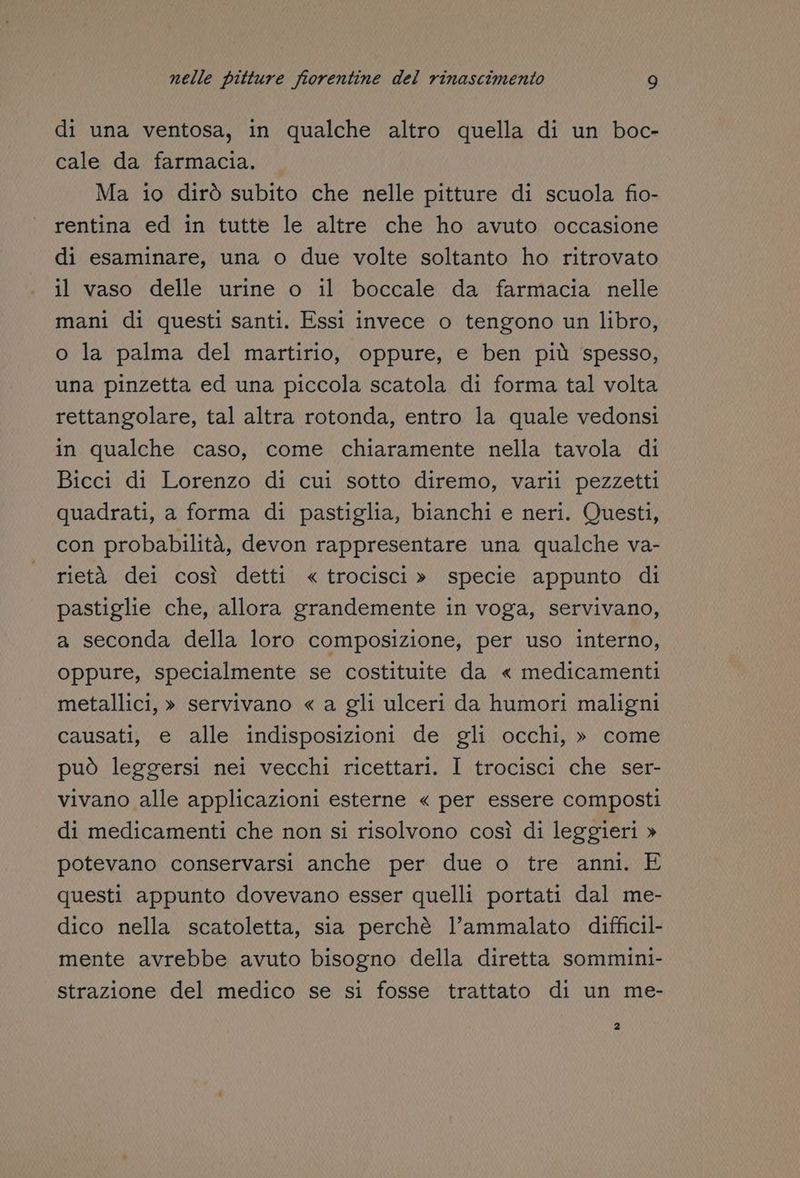 di una ventosa, in qualche altro quella di un boc- cale da farmacia. Ma io dirò subito che nelle pitture di scuola fio- rentina ed in tutte le altre che ho avuto occasione di esaminare, una o due volte soltanto ho ritrovato il vaso delle urine o il boccale da farmacia nelle mani di questi santi. Essi invece o tengono un libro, o la palma del martirio, oppure, e ben più spesso, una pinzetta ed una piccola scatola di forma tal volta rettangolare, tal altra rotonda, entro la quale vedonsi in qualche caso, come chiaramente nella tavola di Bicci di Lorenzo di cui sotto diremo, varii pezzetti quadrati, a forma di pastiglia, bianchi e neri. Questi, con probabilità, devon rappresentare una qualche va- rietà dei così detti « trocisci » specie appunto di pastiglie che, allora grandemente in voga, servivano, a seconda della loro composizione, per uso interno, oppure, specialmente se costituite da « medicamenti metallici, » servivano « a gli ulceri da humori maligni causati, e alle indisposizioni de gli occhi, » come può leggersi nei vecchi ricettari. I trocisci che ser- vivano alle applicazioni esterne « per essere composti di medicamenti che non si risolvono così di leggieri » potevano conservarsi anche per due o tre anni. E questi appunto dovevano esser quelli portati dal me- dico nella scatoletta, sia perchè l’ammalato difficil- mente avrebbe avuto bisogno della diretta sommini- strazione del medico se si fosse trattato di un me- 2