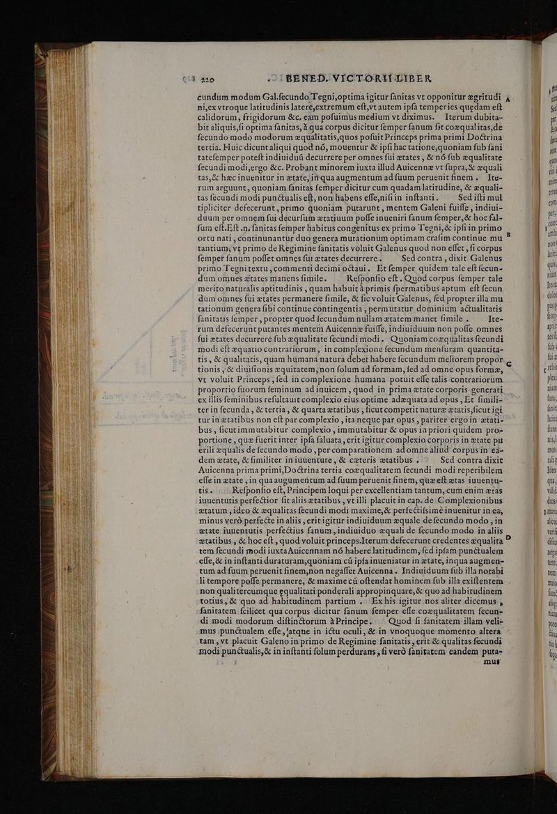4 ^£ :  €—— - p E € Ó—ÀMB e ea ni,ex vtroque latitudinis lateré,extremum eft,vt autem ipfa temperies quedam eft calidorum, frigidorum &amp;c, eam pofuimus medium vt diximus. Iterum dubita- bit aliquis,fi optima fanitas, à qua corpus dicitur femper fanum fit coequalitas,de fecundo modo modorum equalitatis,quos pofuit Princeps prima primi Doctrina tertia. Huic dicuntaliqui quod nó, moventur &amp; ipfi hac tatione;quoniam fub fani tatefemper poteft indiuiduü decurrere per omnes fui tates , &amp; nó fub equalitate fecundi modi,ergo &amp;c. Probant minorem iuxta illud Auicennz vt fupra, &amp; zquali tas,&amp; hac inuenitur 1n etate, inqua augmentum ad fuum peruenit finem . Ite- rum arguunt, quoniam fanitas femper dicitur cum quadam latitudine, &amp; equali- tas fecundi modi pun ctualis eft, non habens effe,nifiin inftant. Sed ifti mul tipliciter defecerunt, primo quoniam putarunt , mentem Galeni fuiffe , indiui- duum per omnem fui decurfum ztatiuum poffe inueniri fanum femper,&amp; hoc fal- ortu nati , continunantur duo genera mutationum optimam crafim continue mu tantium; vt primo de Regimine fanitatis voluit Galenus quod non effet , fi corpus femper fanum poffet omnes fut ztates decurrere. Sed contra , dixit Galenus primo Tegnitextu, commenti decimi octaui. Etfemper quidem tale eft fecun- dum omnes ztatcs manens fimile, Refponfio eft. Quod corpus femper tale merito naturalis aptitudinis , quam habuic à primis fpermatibus aptum eft fecun dum omnes fui ztates permanere fimile, &amp; fic voluit Galenus, fed propter illa mu tationum genera fibi continue contingentia , permutatur dominium actualitatis fanitatis femper , propter quod fecundum nullam atatem manet fimile . Ite- rum defecerunt putantes mentem Auicennz fuiffe, indiuiduum non pofíe omnes fui ztates decurrere fub equalitate fecundi modi. Quoniam cozqualitas fecundi modi e(t equatio contrariorum, in complexione fecundum menfuram quantita- tis , &amp; qualitatis, quam humana natura debet habere fccundum meliorem propor tionis ,'&amp; diuifionis xquitatem,non folum ad formam, fed ad omne opus formze, vt voluit Princeps;íed in complexione humana potuit effe talis contrariorum proportio fuorum feminum ad inuicem , quod in prima xtate corporis generati ex illis feminibus refultauit complexio eius optime adzquata ad opus , Et. fimili- ter in fecunda , &amp; tertia , &amp; quarta ztatibus ; ficut competit naturz ztatis,ficut igí tur in tatibus non eft par complexio , ita neque par opus , pariter ergoin etati- bus , ficutimmutabitur complexio , immutabitur &amp; opus 1a priori quidem pro- portione , quz fuerit inter ipía faluata , erit igitur complexio corporis in ztate pu erili equalis de fecundo modo , percomparationem ad omnealind corpus in ea- dem ztate, &amp; fimiliter in iuuentute, &amp; ceteris tatibus , Sed contra dixit Auicenna prima primi,DoGrina tertia coequalitatem fecundi modi reperibilem efle in etate in quaaugümentum ad fuum peruenit finem, quz eft etas inuentu- tis. |. Refponfro eft, Principem loqui per excellentiam tantum, cum enim ztas iuuentutis perfectior fit aliis etatibus , vt illi placuit in cap. de Complexionibus ztatum ,ideo &amp; qualitas fecundi modi maxime;&amp; perfectifsimé 1nuenitur in ea, minus veró perfecte in aliis , erit igitur indiuiduum quale defecundo modo , in etate iuuentutis perfectius fanum, indiuiduo equali de fecundo modo in aliis tem fecundi modi iuxtaAuicennam nó habere latitudinem, fed 1pfam punctualem e(fe,&amp; in inftanti duraturam,quoniam cü ipfa inueniatur in tate, inqua augmen- tum ad fuum peruenit finem,non negaffet Auicenna. Indiuiduum fub illa notabi non qualitercumque equalitati ponderali appropinquare, &amp; quo ad habitudinem totius, &amp; quo ad habitudinem partium .. Ex his igitur nos aliter dicemus ; fanitatem fcilicet qua corpus dicitur fanum femper effe cozqualitatem fecun- di modi modorum diítin&amp;orum àPrincipe. ^^ Quod fi fanitatem illam veli- mus .pun&amp;ualem effe ,'atque in i&amp;u oculi, &amp; in vnoquoque momento alterá tam, vt placuit Galenoin primo de Regimine fanitatis , erit &amp; qualitas fecundi modi pun&amp;ualis,&amp; in inftanti folum perdurans , fi veró fanitatem eandem puta- | mus n BE |o | p Ll fni yn qo qu. mini terat corn ph (02 ! nb pon jacit qui nium Tera. dolot pus] fn ipit id M ib: |. fuz | croi d plex nm Modus, M funt |a aac nis mus. rdi ]deo qu; vilid duis pm alicut veri dift tpa Atl Mm hn I1 fn iliq LI num pote Qu y iq
