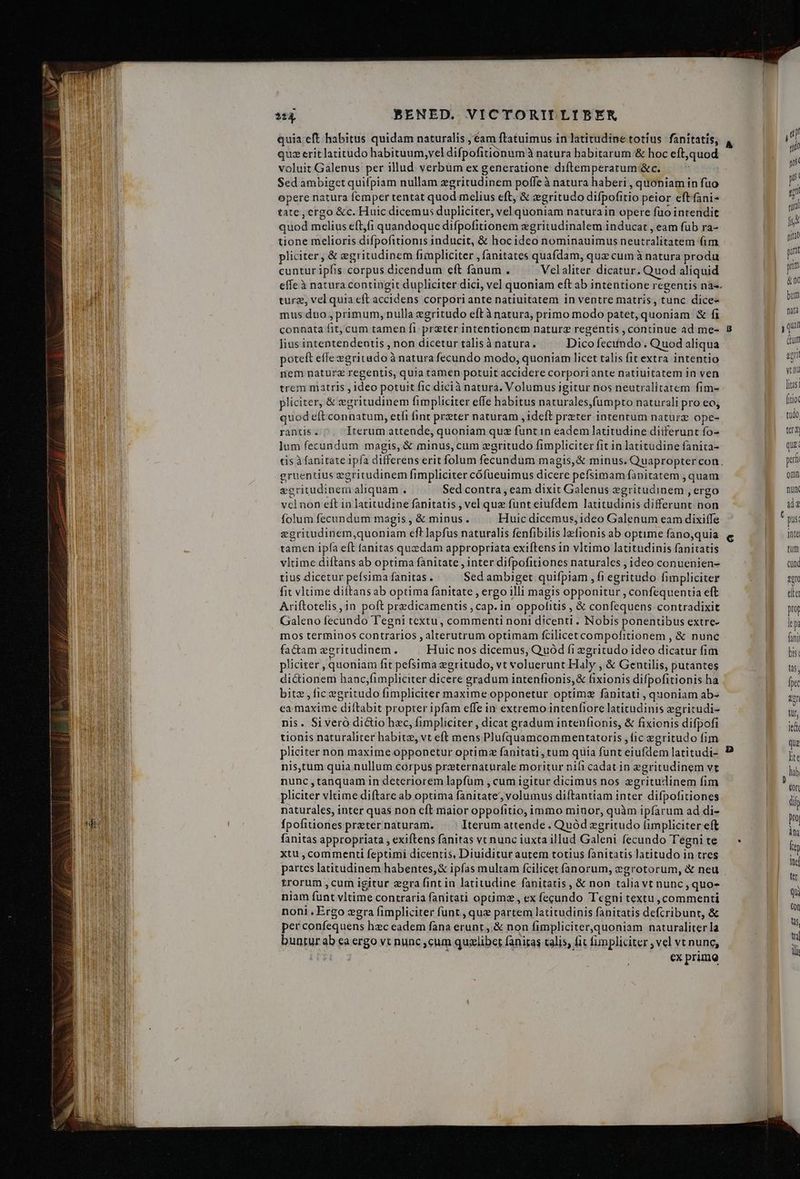 quia eft habitus quidam naturalis ; éam ftatuimus in latitudine totius fanitatis, quz eritlatitudo habituum,vel difpofitionum à natura babitarum &amp; hoc eft,quod voluit Galenus per illud verbum ex generatione diftemperatum &amp;c. Sed ambiget quifpiam nullam zgritudinem poffe à natura haberi , quoniam in fuo opere natura femper tentat quod melius eft, &amp; zgritudo difpofitio peior eft fani- tatc, crgo &amp;c. Huic dicemus dupliciter, vel quoniam naturain opere füo intendit quod melius e(t,fi quandoque difpofitionem egritudinalem inducat , eam fub ra- tione melioris difpofitionis inducit, &amp; hocideo nominauimus neutralitatem fim, pliciter , &amp; egritudinem finpliciter , fanitates quafdam, quz cum à natura produ cuntur ipfis corpus dicendum cft fanum . Velaliter dicatur. Quod aliquid effe à natura contingit dupliciter dici, vel quoniam eft ab intentione regentis nà-. turz, vel quia eft accidens corpori ante natiuitatem in ventre matris, tunc dice- mus duo , primum,nulla egritudo eftà natura, primo modo patet, quoniam X fi connata fit, cum tamen fi preter intentionem naturz regentis , continue ad me- ]ius intentendentis , non dicetur talisà natura. Dico fecundo. Quod aliqua poteft effe egritado à natura fecundo modo, quoniam licet talis fit extra intentio nem naturz regentis, quia tamen potuit accidere corpori ante natiuitatem in ven trem matris , ideo potuit fic dicià natura. Volumus igitur nos neutralitatem fim- pliciter, &amp; egritudinem fimpliciter effe habitus naturales,fumpto naturali pro eo; quod eft connatum, etfi fint preter naturam , ideft preter intentum nature ope- rantis . Iterum attende, quoniam quz funt in eadem latitudine diiferunt fo- lum fecundum magis, &amp; minus, cum zgritudo fimpliciter fit in latitudine fanita- tis à fanitate ipfa differens erit folum fecundum magis, &amp; minus. Quapropter con. gruentius egritudinem fimpliciter cófueuimus dicere pefsimam fanitatem , quam egritudinem aliquam . Sed contra, eam dixit Galenus egritudinem , ergo vcl non eft in latitudine fanitatis , vel que funt eiufdem latitudinis differunt non folum fecundum magis , &amp; minus. Huic dicemus, 1deo Galenum eam dixiffe egritudinem,quoniam eft lapfus naturalis fenfibilis lefionis ab optime fano,quia tamen ipfa eft fanitas quedam appropriata exiftens in vltimo latitudinis fanitatis vltime diftans ab optima fanitate , inter difpofitiones naturales ; ideo conuenien- tius dicetur peísima fanitas . Sed ambiget quifpiam , fi egritudo fimpliciter fit vltime diftans ab optima fanitate , ergo illi magis opponitur , confequentia eft Ariftotelis in poft predicamentis , cap. in oppofitis , &amp; confequens contradixit Galeno fecundo T'egni textu, commenti noni dicenti . Nobis ponentibus extre- mos terminos contrarios , alterutrum optimam fcilicetcompofitionem , &amp; nunc fadam egritudinem. Huic nos dicemus, Quod fi zgritudo ideo dicatur fim pliciter , quoniam fit pefsima egritudo, vt voluerunt Haly , &amp; Gentilis, putantes dictionem hanc;fimpliciter dicere gradum intenfionis,&amp; fixionis difpofitionis ha bitz , fic egritudo fimpliciter maxime opponetur optimz fànitati , quoniam abs ea maxime dilftabit propter ipfam effe in extremo intenfiore latitudinis egritudi- nis. Siveró dictio hzc, fimpliciter , dicat gradum intenfionis, &amp; fixionis difpofi tionis naturaliter habite, vt eft mens Plufquamcommentatoris , fic egritudo fim pliciter non maxime opponetur optimz fanitati, tum quia funt eiufdem latitudi- nis,tum quia nullum corpus przternaturale moritur nifi cadat in egritudinem vt nunc ,tanquam in deteriorem lapfüm , cum igitur dicimus nos zgritudinem fim pliciter vltime diftare ab optima fanitate, volumus diftantiam inter difpofitiones naturales, inter quas non cft maior oppofitio, immo minor, quàm ipfarum ad di- fpofitiones prater naturam. Iterum attende . Quód zgritudo fimpliciter eft fanitas appropriata , exiftens fanitas vc nunc iuxta illud Galeni fecundo Tegni te xtu , commenti feptimi dicentis, Diuiditur autem totius fanitatis latitudo in tres partes latitudinem habentes, &amp; ipfas multam fcilicet fanorum, egrotorum, &amp; neu trorum , cum igitur zgra fint in latitudine fanitatis , &amp; non talia vt nunc, quo- niam funt vltime contraria fanitati optimz , ex fecundo Tcgni textu, commenti noni . Ergo xgra fimpliciter funt , quz partem latitudinis fanitatis defcribunt, &amp; per confequens hzc eadem fana erunt, &amp; non fimpliciter,quoniam naturaliter la buntur ab ca ergo vt nunc ,cum qualibet faniras talis, fit fimpliciter , vel vt nunc, i: | ex primo