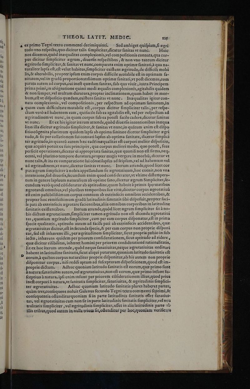 p 0 tudo vno refpe&amp;tu,quo dicitur talis fimpliciter dicatur fanitas vt nunc. Huic nos dicemus,quód inzqualitas complexionis,vel com pofitionis connata,qua cor- pus dicitur fimpliciter zgrum , diuerfis refpe&amp;ibus , &amp; non vno tantum dicitur zeritudo fimpliciter, &amp; fanitas vt nunc,comparata enim optimz fanitatijà qua na- turaliter lapía eft,eft velut habitus,fimpliciter exiftens zgritudo,de difficili mobi lis,&amp; alterabilis, propter ipfum enim corpus difficile mutabile eft in optimam fa- nitatem,velin gradü proportionatifsimum optimz fanitati,vt poft dicemus,com parata autem ad corpus,cui ineft quxdam fanitas, fub qua viuit , iuxta Principem prima primi,in afsignatione quinti modi equalis complexionis;agitabilis quidem &amp; non femper, vel multum duratura;propter inclinationem,quam habet in mor- bum,eít vt difpofitio quzdam,exiftens fanitas ve nunc. — Inzqualitas igitur con- nata complexionis , vel compofitionis , per refpectum ad optimam fanitatem,in quam cum difficultate mutabilc eít corpus dicitur fimpliciter talis , per refpe- Gum veró ad habentem eam , quifacile fub ea agitabilis eft, vel per refpe&amp;tum ad egritudinem vt nunc, in quam corpus fub ea poteft facile cadere,dicetur fanitas vt nunc. Et ex his igitur iterum attende,quód diuerfis intentionibus inqua litas illa dicitur egritudo fimpliciter,&amp; fanitas vt nuncjin quátum enim eft difpo fitiocógenita plurimum quidem lapfa ab optima fanitate dicetur fimpliciter gri tudo,&amp; fic per collationem fui connati lapfus ab optima fanitate, dicetur fimplici ter egritudo,in quantü autem hzc eadéinzqualitas eft corpori melior difpofitio, quz acquiri potuit cx fuis principiis , qua corpus meliori modo, quo potett , fuas perficit operationes,dicetur ei appropriata fanitas,quz quoniá non eft firma,neq. omni, vel plurimo tempore duratura,propter magis vergere in morbi, dicetur vt nunc talis,&amp; ita ex comparatione fui cónatilapfus ad feipfum,vel ad habentem vel ad egritudinem,vt nunc,diceturfanitas vtnunc. — Iterum attende,quod licet cor puszgrum fimpliciter à nobis appellandum fit egrotatiuum,hoc euenit,non vna intentione,fed diuerfis,(ecundum enim quod confideratur,vt vltime diftempera- tum in genere lapfuum naturalium ab optime fano,dicetur egrum Simpliciter;fe- cundum veró quod cófideratur ab aptitudine;quam habuità primis fpermatibus egrotandi omnibus,vel pluribus temporibus fuz vite;dicetur corpus egrotatiuü eit enim pafsibilifsimum corpus omnium ab extrinfecis omnibus accidentibus, &amp; propter hoc remifsifsimum gradü latitudinis fanitatis fibi difpofuit;propter faci- le pati ab extrinfecis »egrotare facientibus;aliis omnibus corporibus in latitudine fanitatis exiftentibus. Iterum attende,quód licet egrum fimpliciter fità no- bis di&amp;um zgrotatiuum,fimpliciter tamen zgritudo non eft dicenda egrotatiui tas , quoniam zgritudo fimpliciter , cum per eam corpus difponatur,cft in prima fpecie qualitatis , aptitudo autem ad facile pati ab extrinfecis accidentibus, que egrotatiuitas dicitur,eft in fecunda fpecie,&amp; per eam corpus non proprie difponi tur, fed eft inhzrens illi , per egritudinem fimpliciter, ficut propria pafsio in fub ie&amp;o , inhzrens quidem per priorem confiderationem, ficut aptitudo ad ridere , quz dicitur rifibilitas, inhxret homini per priorem confiderationé rationalitatis, Et ex hoc iterum attende , quód neque fanatiuitas,neque zgrotatiuitas ordinari habent in latitudine fanitatis,ficut aliqui putarunt,quoniam latitudo fanitatis eft eorum,à quibus corpus naturaliter proprie difponitur;ab his autem non proprie difponitur corpus, nifi reddi aptum ad fufcepturam difpofitionem,quod eft im- proprie di&amp;um. || Adhucquoniam latitudo fanitatis eft eorum;que primo funt à natura;fanatiuitas autem,vel egrotatiuitas,non eft corum,quz primo infunt fu- fceptiuo à natura, ipfi enim infunt per priorem cófiderationem illius,quod prius ineft corporià natura, vt fanitatis fimpliciter, fanatiuitas, &amp; zgritudinis fimplici- ter egrotatiuitas. Adhuc quoniam latitudo fanitatis plures haberet partes, quàm tres;confequens noluit Galenus fecundo Tegni textu commenti feptimi,&amp; confequentia oftenditurquoniam fiin parte latitudinis fanitatis effet fanatiui- tas, cl zgrotatiuitas cum non fit in parte latitudinis fanitatis fimpliciter,vel neu tralitatis fimpliciter , vel egritudinis fimpliciter, effet in alia latitudinis parte ab