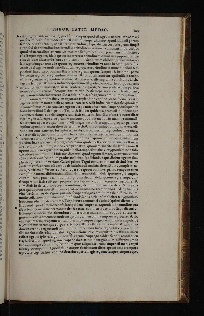 me fixe refpe&amp;u fimpliciter fani,eft egrum femper,dicimus, quod illud eft egrum femper,non ab actuali , &amp; naturali egritudine, à qua dicitur corpus egrum fimpli citer, fed ab aptitudine incurrendi egritudinem vt nunc , vt dicatur illud corpus quod eft naturaliter egrum , &amp; maxime fixé , refpectu corporis fani fimpliciter, effe femper egrum, ideft aptum incurrere egritudinem omnibus temporibus fuz vitz &amp; idém dicatur de fano vt multum. Sed iterum obiiciet,rationem forma lem egrifemper noneífeaptum zgrotare egritudine vt nuncin omni parte fuz etatis , vel egri vt multum,effe aptum egrotare egritudine vt nunc,pluribus tem poribus fuz vitz ,quoniam ftat .a. effe vegrum aptum femper, &amp; in omni parte fuz etatis egrotrare egritudine vt nunc, &amp; .b. aptumtantum quibufdam tempo ribus zgrotare egritudine vt nunc, &amp; tamen .a.effe »grum vt multum, &amp; .b. egrum fempet , &amp; huius inductio apud eum eft, pofito quod .a. fit corpus aptum naturaliter ex humiditate ofsis nafi cadere in algarab, &amp; iam ceciderit cum perfora tione in offe.b. veró fitcorpus aptum ex difcrafia hepatis caderein hydropem , quam non fubito incurreret . Et arguitur fic.a. eft egrum vt multum,&amp; ipfum eft aptum omni tempore fuz vitz egrotare egritudine vt nunc , ergo formalis ratio egrivt multum non eft effe aptum xgrotare &amp;c. Et inducitur maior fic, quoniam .3. non eft maxime naturaliter egrum , ergo non eft egrum femper,confequentia bona iuxtaillud Galeni primo Tegni &amp; femper quidem egrum eft quodcumque ex generatione , aut diftemperatum fatis exiftens &amp;c. | Etipfum eft naturaliter eorum , ex cafu ergo eft egrum vt multum quod autem non fit maxime naturali- ter egrum apparet; quoniam .b. eft magis naturaliter egrum propter priorem lapfum ,quem fibi naturaliter determinat .b.&amp; minor inductionis prime vera eft: quoniam cum .a.merito fui lapfus naturalis iam ceciderit in egritudinem vt nunc, videtur effe aptum omni tempore füz vitz caderein egritudinem ,vt nunc. Et iterum arguitur ;b. eft egrum femper, &amp; ipfum eftaptum tantum quibufdam tem poribus fuz vite egrotare ergo &amp;c. maior quidem eft vera: quoniam .b. eft maxi me naturaliterlapfum , minor veró probatur , quoniam merito fui lapfus non eft aptum caderein ggritudinem,nifi plurib.temporibus fuz vitz,quoniam non fubi tocaderet in eam. Huic nos dicemus, quod 2grum femper, &amp; »grum vt mul tü licet differant fecundum gradus malitiz difpofitionis, à qua dicitur egrum fim- pliciter , iuxta illud verbum Galeni primo Tegni textu, commenti decimi fexti: vt multum veró egrum eft corpus ab huiufmodi malitia derelictum , completa ta- men, &amp; vltima differentia differunt per effeaptum omni, vel primo tempore zgro tare, filuit autem differentiam illam vltimatam Gal. in defcriptione wgri femper, &amp; vt multum , putans eam fubintelligi, cum dixitin defcriptione egri femper, di- ftemperatum fatis exiftens , propter quodaptum eft omni tempore zgrotare , &amp; cum dixit in defcriptione egri vt multum , ab huiufmodi malitia dereli&amp;um,pro- pter quod ipfum non eft aptum egrotare in omnibus temporibus fedin pluribus vitzfuz,&amp; miror dc Vgone putante femper tale, &amp; vt multum tale differre folum modo collatione ad malitiam difpofitionis,à qua dicitur fimpliciter tale,quoniam hoc contradicit Galeno primo T'egni textu commenti decimi feptimi dicenti . Eius vero, quod fimpliciter eft; hoc quidem femper tale,quoniam in omnibus zta tibus femper maxime permanet tale, &amp; textu , commenti decimi octaui dicenti. Et femper quidem tale , fecundum omnes tates manens fimile, quod autem ar- guitur .a. cfle egrotum vt multum aptum , tamen omni tempore zgrotare , &amp; .b. effe egrum femper aptum tantum plurimo tempore zgrotare putamus impofsibi le, &amp; dicimus vtrumque corpus.a. fcilicet, &amp; .b. effe egrum Íemper , &amp; ex aptitu- dinein vtroque xgrotandi in omnibus temporibus fuz vite, quam contraxerunt fibi merito malitix lapfus habiti à generatione, &amp; cum arguitur .b. eft magis natu raliter egrum ipfo .a. ergo .a. non eft egrum femper,negabiturà nobisconfequen tia, &amp; dicemus ,quod zgrum femper habet latitudinem graduum differentium fe cundum magis , &amp; minus, fecundum quos aliquod eegrum femper eft magis egrü alio zgro femper. Quod igitur corpus fuerit naturaliter aptum omni tempore egrotare egritudine vt nünc deteriore , erit magis gram emper corpore apto