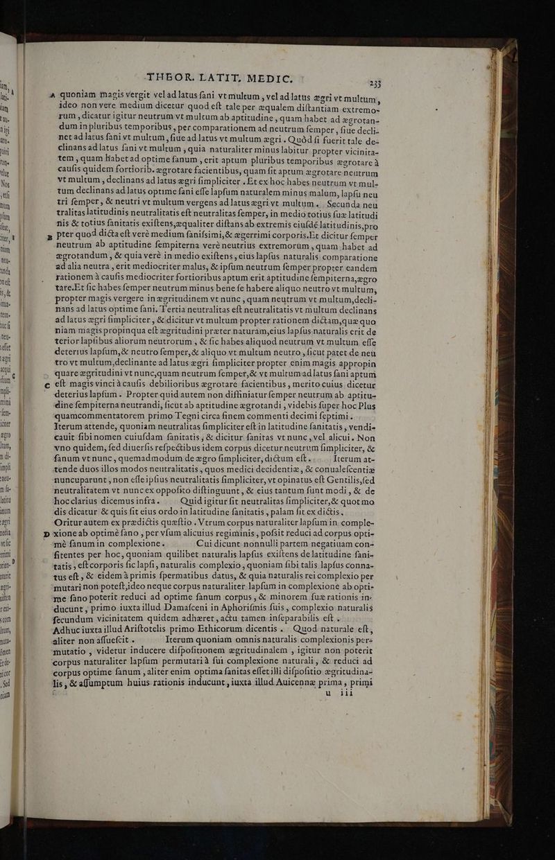 | | WT | A quoniam magis vergit vel ad latus fani vt multum , vel ad latus eri vt multum, m ideo non vere medium dicetur quod eft tale per equalem diftantiam extremo- : hu. rum dicatur igitur neutrum yt mulcum ab aptitudine , quam habet ad *grotan- T dum in pluribus temporibus , per comparationem ad neutrum femper ; fiue decli. W net ad latus fani vt multum, fiue ad latus vt multum &amp;gri. Quód fi fuerit tale de- is clinans ad latus Íani vt multum ,quia naturaliter minus labitur propter vicinita- hin tem , quam Habet ad optime fanum , erit aptum pluribus temporibus egrotareà | caufis quidem fortiorib. egrotare facientibus, quam fit aptum zgrotare neutrum T vt multum , declinans ad latus egri fimpliciter , Et ex hoc habes neutrum vt mul- - tum declinans ad latus optime fani effe lapfum naturalem minus malum, lapfü neu t ] tri femper, &amp; neutri vt multum vergens ad latus egrivt multum. | Secunda neu lu tralitas latitudinis neutralitatis eft neutralitas femper, in medio totius fuz latitudi P^ nis &amp; totius fanitatis exiftens,zequaliter diftans ab extremis ciuíde latitudinis,pro . MI p pter quod dicta eft veré medium fanifsimi&amp; egerrimi corporis.Et dicitur femper s neutrum ab aptitudine fempiterna veré neutrius extremorüm , quam habet ad P» egrotandum , &amp; quia veré in medio exiftens , eius lapfus naturalis comparatione i ad alia neutra erit mediocriter malus, &amp; ipfum neutrum femper propter eandem PP rationem à caufis mediocriter fortioribus aptum erit aptitudine fempiterna,egro nd | tate.Et fic habes femper neutrum minus bene fe habere aliquo neutro vt multum, ^ propter magis vergere inzgritudinem vt nunc , quam neutrum vt multum,decli- d nans ad latus optime fani. Tertia neutralitas eft neutralitatis vt multum declinans € ad latus zgri fimpliciter , &amp; dicitur vt multum propter rationem dictam,que quo » niam magis propinqua eft zgritudini preter naturam;eius lapfus naturalis erit de Val teriorlapábus aliorum neutrorum , &amp; fic habes aliquod neutrum vt multum effe idet deterius lapfum,&amp; neutro femper, &amp; aliquo vt multum neutro , ficut patet de neu ey qi tro vt multum,declinante ad latus egri fimpliciter propter enim magis appropin «qu. n quare egritudini vt nuncquam neutrum fcmper,&amp; vt multumad latus fàni aptum üm p c cít magis vinciàcaufis debilioribus egrotare facientibus , merito cuius dicetur npl- . deteriuslapfum. Propter quid autem non diffiniaturfemper neutrum ab aptitu- d dine fempiterna neutrandi, ficut ab aptitudine egrotandi , videbis fuper hoc Plus LE quamcommentatorem primo T'egni circa finem commenti decimi feptimi . iit Iterum attende, quoniam neutralitas fimpliciter eft in latitudine fanitatis , vendi- S0 cauit fibinomen cuiufdam fanitatis; &amp; dicitur fanitas vt nunc , vel alicui. Non Ium, vno quidem, fed diuerfis refpectibus idem corpus dicetur neutrum fimpliciter, &amp; nd. E fanum vt nunc , quemadmodum de zgro fimpliciter, di&amp;um eft... Iterum at- impl tende duos illos modos neutralitatis , quos medici decidentiz ,&amp; conualefcentig nu. nuncuparunt , non effeipfius neutralitatis fimpliciter, vt opinatus eft Gentilis,fed EN neutralitatem vt nuncex oppofito diftinguunt , &amp; eius tantum funt modi , &amp; de luit hocclarius dicemus infra. Quid igitur fit neutralitas fimpliciter, &amp; quotmo itum dis dicatur &amp; quis fit eius ordo in latitudine fanitatis , palam fit ex di&amp;is i am Oritur autem ex predictis quzftio . Vtrum corpus naturaliter lapfum in comple- wa P D xioneab optiméfàno , per vfum alicuius regiminis , pofsit reduci ad corpus opti- vtlic . 4mé fanumin complexione. Cui dicunt nonnulli partem negatiuam con- mm Ei fitentes per hoc, quoniam quilibet naturalis lapfus exiítens de latitudine fani- yi tatis ; eftcorporis ficlapfi, naturalis complexio, quoniam fibi talis lapfus conna. terit tus eft, &amp; eidem à primis fpermatibus datus, &amp; quia naturalis rei complexio per em- E] mutari non poteft;ideo neque corpus naturaliter lapfum in complexione ab opti- iln . sme fano poterit reduci ad optime fanum corpus, &amp; minorem fuz rationis in- TM S ducunt , primo iuxta illud Damafceni in Aphorifmis fuis 3 complexio naturalis Com fecundum vicinitatem quidem adhzret , acu tamen infeparabilis eft o Ium, E | Adhuc iuxta illud Ariftotelis primo Ethicorum dicentis  Quod naturale eft, nua aliter non affuefcit . Iterum quoniam omnis naturalis complexionis pere ómen mutatio , videtur inducere difpofiuonem egritudinalem , igitur non ii de corpus naturaliter lapfum permutari à fui Pomp ics &amp; i i a Jcot corpus optime fanum , aliter enim optima fanitas effet illi difpofitio zgritu ina- Sd lis, &amp; affumptum huius rationis inducunt , iuxta illud Auicennz Bina pri num