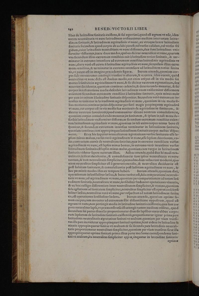 libet de latitudine fanitatis exiftens,&amp; fui egerrimi,quod eft egrum vt nüc, ideo totam neutralitatis vt nunclatitudinem ordinauimus mediam intertotam latitu- dinem fanitatis, &amp; latitudinem xgritudinis vt nunc , ex vtroque latere latitudinis fanitatis fecundum quod corpus ab ea labi poteft,vel verfus calidum vel verfus fri eidum,cuius latitudinis neutralitatis vt nunc difformis,duz funt latitudines vni- formiter difformes,iuxta duos modos,quibus dicitur neutralitas vt nunc,quarum vna fecundum illius extremum remi(sius exit à latitudine totius fanitatis , &amp; ter- minatur in extremo inten(iore ad extremum remifsius lautudinis egritudinis vt nunc,altera veró eft exiens à latitudine egritudinis vt nunc,fecundum illius extre mum remiísius,&amp; terminatur in extremo intenfiore ad latitudinem totius fanita tis,vt patenseftin imagine precedentisfigure. — Iterum attende,quoniam cor- pus fub vnoextremo contingit tranfire in alterum,&amp; econtra , ideo euenit, quód neutralitas vt nunc di&amp;a eft duobus modis,aut enim corpus eft in via media fui neutrum decidentiz,quoniam continue cadendo,&amp; deteriorando mouetur, &amp; fic corpus in tali motione media defcribit latitudinem vnam vniformiter difformem exientem fecundum extremum remifsius à latitudine fanitatis , quia minus male per eam in exitum à latitudine fanitatis difponitur. Secundum veró extremum in- renfius terminatur in latitudinem zgritudinis vt nunc , quoniam in via mediail- lius motionis continue peius difponitur perfieri magis propinquum zgritudini vt nunc,aut corpus eft in via media fuz motionis de egritudine in fanitatem , &amp; dicetur neutrum fanatiuum;quod communiter dicunt neutrum conualefcentiz, quoniam corpus conualefcendo mouetur,in fanitatem , &amp; ipfum in tali motu de- fcribitlatitudinem vniformiter difformem fecundum extremum remifsius exien- tem latitudinem egritudinis vt nunc,quoniam in tali exitu corpus minus bene di fponitur, &amp; fecundum extremum intepfius terminatur in latitudinem fanitatis, quoniam continue cum appropinquatlatitudinem fanitatis corpus melius difpo- netur, Et ex his fequitur neutralitatem egrotatiuam verfus fanitatem effe la- píum minus malum,verfus veró zgritudinem vt nunc;effelapfum deteriorem, cu- ius contrarium euenit de neutralitate fanatiua,que in extremo remifsiore verfus vgritüdinem vt nunc, eftlapfus minus bonus, in extremo veró intenfiore verfus latitudinem fanitatis eftlapfus minus malus,quoniam cum vergat in latitudinem fanitatis videtur fapere naturam illius. ^ Adhucattende,quód duo hi modi neu- tralitatis,fcilicet decidentie , &amp; conualefcentie funt ipfius neutralitatis vt nunc tantüm,&amp; non neutralitatis fimpliciter,quemadmcdum voluerunt moderni,quo niam neutralitas fimpliciter eft à generationetalis, &amp; neutralitas decidentiz eft poft habitam fanitatem,&amp; conualefcentiz poft habitam egritudinem vt nunc, &amp; hoc permittit modos illosex temporehaberi. ^ Iterum attende,quoniam dixi, operationum infenfibiliter lzfiua,&amp; huius veritas eftfola comparatione neutrali- tatis vt nunc,ad egritudinem vt nunc,quoniam per comparationem ad totam lati tudinem fanitatis,neutralitate vt nunc,fenfibiliter leduntur operationes viuentis, &amp; ex hoc colligo differentiam inter neutralitatem fimpliciter,&amp; vt nunc,quoniam fola collatione ad fanitatem fimpliciter,neutralitas fimpliciter eft operationü fenfi biliter lzfiua;neutralitas veró vt nunc,per refpe&amp;um ad totám latitudinem fanita tis,eft operationes fenfibiliter ledens. Iterum attende, quoniam optime fa- num corpus,cum mouetur ad extremum fibi diftantifsime oppofitum , quod eft vgrum vt nuncnon pertingit media in latitudine fanitatis exiftentiaquaz funt cor pora naturaliter lapfa,vt premonftratü eft:attingit tamen medium tráfitus , quod Íecundum fui partes diuerfas proportionatur diuerfis lapfibus naturalibus corpo- rum lapforum de latitudine fanitatis exiftentiü,;proportionatur igitur prima pars latitudinis neutralitatis &amp;grotatiuz fanitati vt multum,quoniam per viam tranfi- tus illa pars ita videtur appropinquari fanitati optimzficut eidem in latitudine fa nitatis appropinquatur fanitas vt multum: &amp; fic fecunda pars latitudinis neutrali- tatis proportionatur neutralitati fimpliciter,quoniam per viam tranfitus ficut illa appropinquatur optime fanitati prima illius parte mediante correfpondente fani- tati vt multum;ita neutralitas fimpliciter appropinquatur in latitudine fanitatis optima DN Alma QJ 4 pue velcorr praua Audor, pi 6v H1 16 4 l 4 | ] ! 4 cO Q6 if Uu f li y d 4 ie
