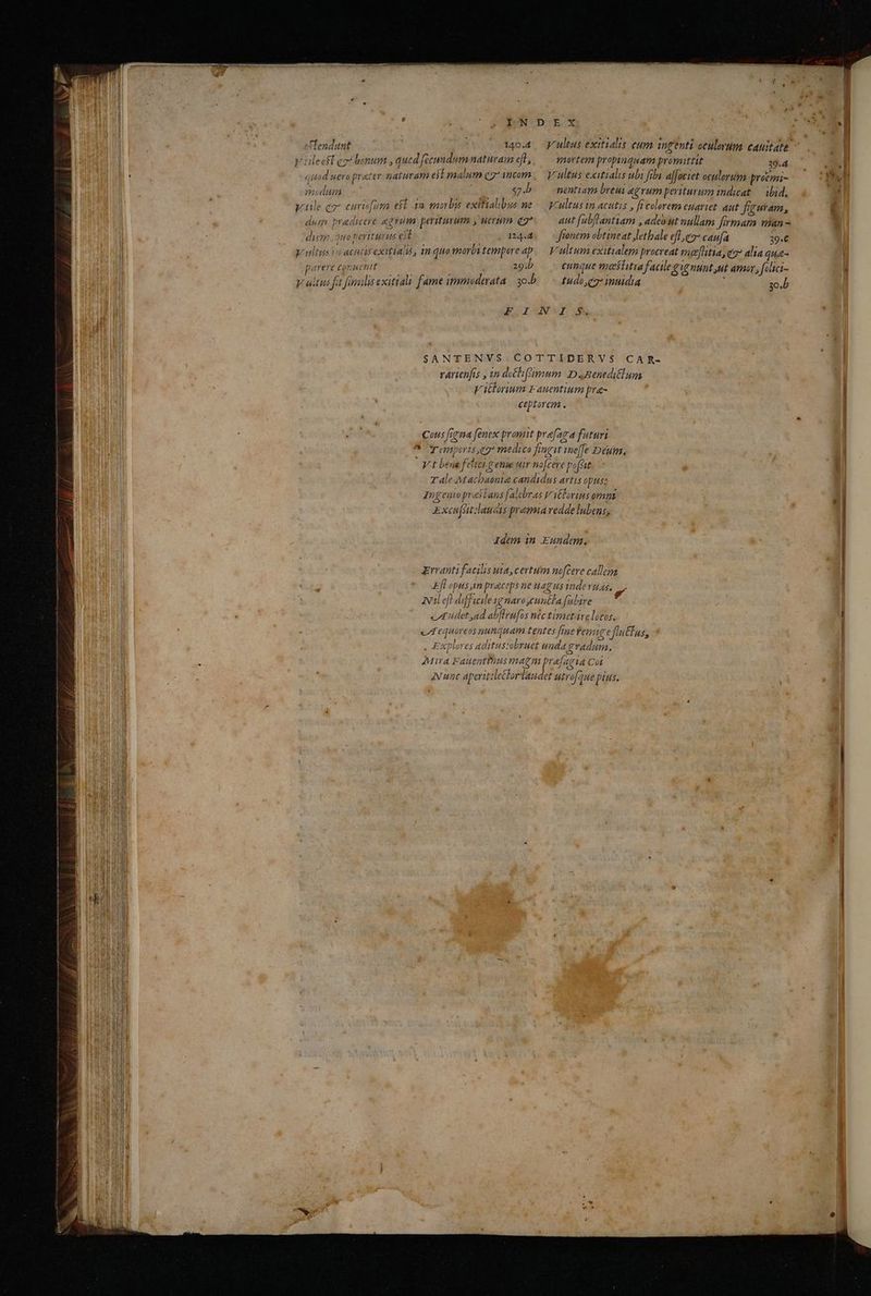 PNDEX . * eTendunt : (05 5 34044, Kultus exitialis eum ingenti oculovuma cAtuitat. y leeff ezi bonum , qued fecundum naturam f, — mortem propinqu ata p romittit T a quod uera prater naturam esl malum q7* incom ,— yrultus exitialis ubi fibi affociet octllorutm- proemi- modum $7.b. — nentiam breui agrum periturum indicat — ibid, y ule c curifura eft 32 mobs exifialibus ne -— cultus in acutis , ft coloreto euaviet. aut figuram, dum. pradicere agium periturum y uerum qg*.— aut [abflantiam , adebut nullam firmam an - diem ,3uo periturus eit nas — fronem obtineat Jetbale efl qo* caufa 39.6 Vultus vo acutis exitiai, in quowortitempareap.— Vultum exitialem procreat malitia, c7 alia qua- Fur Emir wb eunque meiitiafacileg ignunt ut amar, [olici- v ultus fit famulis exitiali fame immuderata sob. tudo, eg: inuidia 2 yo.b SANTENVS COTTIDERVS$ CAR- rarienfis , an deéli(mum DBeneditlum V illorium Fauentium pra- ceptorem . ous frena fenex promit prafaga futuri ^ Temporis eg* medi ca fiagit me[fe Deum. V t bene fitci genie uir no[cere pofsit T ale M acbaonia candidus artis opttsz Ingenopresians falebras V ilorius omnt. Exciatdaucts premia vedde lubens, Idem in Eundem. Errant facilis uta, certum nofcere callem Efl opus,im praceps ne uag us nde vuas. wal efl diffieile yg naro cunéta falire edet ad abflrufas n&c timetire locos. c equóve os nunquam tentes [rne Fem € flu us, ? , Exploves aditus:abruet uada eradam. Mira Fauentius magnm prafagia Cot Nunc aperitzlelorlaudet utro que pius. *