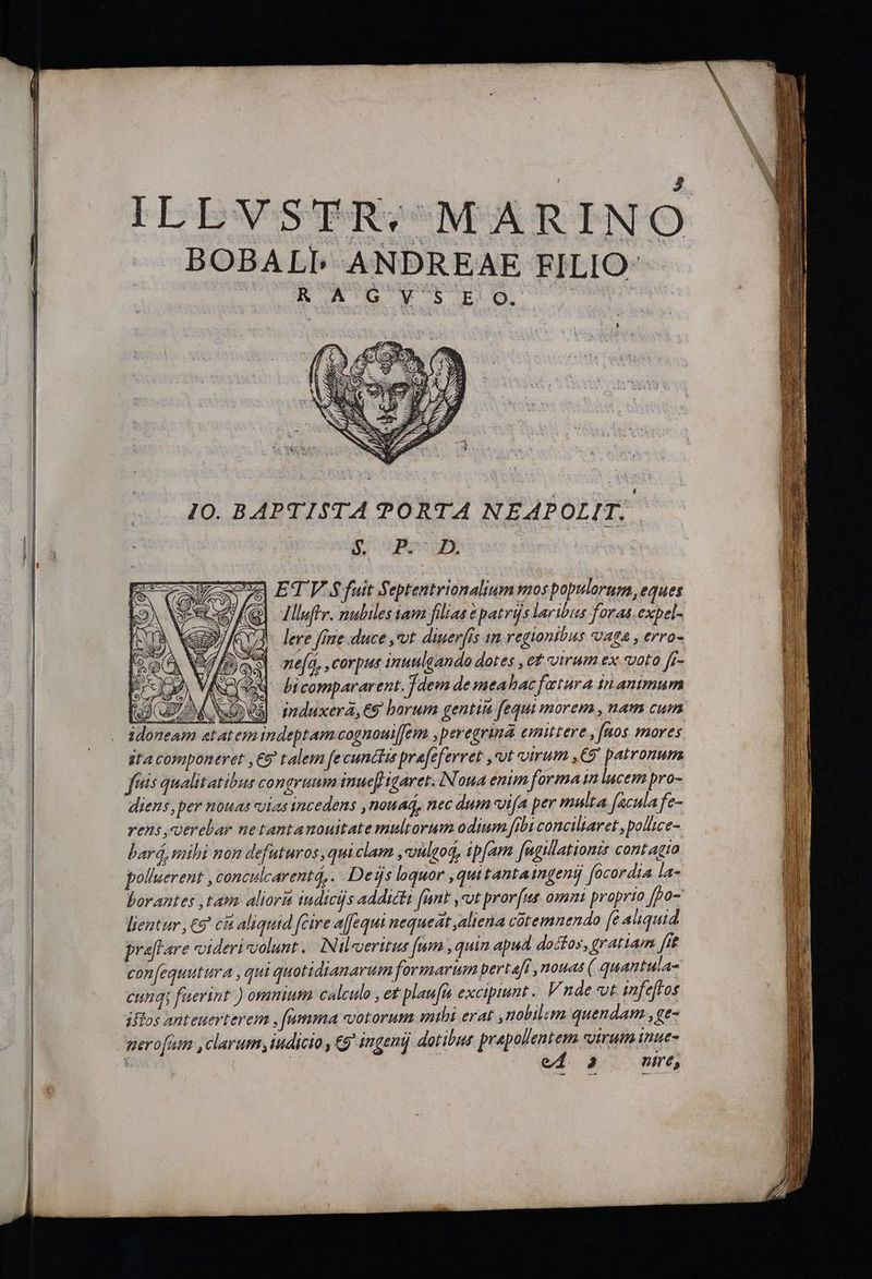 ILEVSTR; MARINO BOBALPL ANDREAE FILIO | : R AG V' S E O. 10. BAPTISTA PORTA NEAPOLIT.. Bogen bará, mihi non defuturos, qui clam ,vulgod, ipfam [ugilationts contagto polluerent , conculcarent4,. Deijs lquor ,quitantaingenij focordia la- borantes ,tam aliorit indicis addicta fant ,ot pror[us omm proprio fpo- lientur , €9 cit aliquid fcire affequi nequeat aliena cütemnendo (e aliquid praftare videri volunt. INil«erttus fam , quin apud. doctos, gratiam fit con(equutura , qui quotidianarum formarum pert afi , nouas ( quantula- cung; faerint ) ommum calcule , et plau[n excipiunt .. V nde vt tnfeftos iffos anteuerterein , [umma «votorum mihi erat ,nobilim quendam , ge- gero[um , clarum iudicio , C9 ingeni dotibus prapollentem svirum inue- | 2 nire, Uo