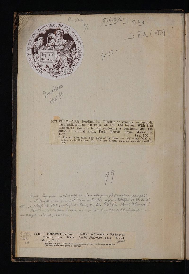 —— rM —— Air EET aep — ze GC RR va AN t nmm. Y $» ) 9» Pate / y ANS i. MBHOLZINGER. 1077. PONZET'TUS, Ferdinandus. Libellus de venenis. — Secunda pars philosophiae naturalis. 56 and 104 leaves. With fine historiated woodcut border enclosing a boarhunt, and the author's cardinal arms. Folio. Boards. Rome, Mazochius, 1521. Us Mec wi nSECE50. F. Ponzetti died 1527. Both parts of the book are very rarely found to- gether, as in this case. The title leaf slightly repaired, otherwise excellent COpy. 1049. — Ponzettus (Ferdin.) Libellus de Venenis a Ferdinando Ponzetto editus. Komae, Jacobus Mazochzus , Is21. In-fol. de' on ff ocart., SAT Volume fort rare. Titre dans un encadrement gravé s, b., avec armoiries, Bel exemplaire, trés grand de marges.