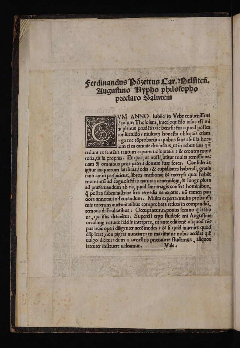 4rdinandus Teósettus 1 41uguitino THypbo p pieclaro &amp;5alutem z3VM ANNO lubil in Vrbeconueniffemi Si [paulum Thelofam, intetloquédo uifus eff mi. PA ai plenus prudétia/ac bencficétia : quod poftea . Ml confuettido / niultag? honefta obícquia etiam ; 48M -rga me coprobarüt: quibus fane ab ílla:hora- neo vdd im ei ea caritate deuin&amp;tus,ut in rebus fuis qii.— ecduat ex fentétia tantum capiam uoluptatis : &amp; econtratmo? — roris,üt in proprüs. Et quia,ut nofli utitur multa remiffiopes nam &amp; omnibus pene patent domus fuz fores. Confiderás igitur iniquorum latebras / odia / &amp; eupiditates hab:ndi, gratia: tanti atmici perfpiciens, libros medicinas &amp; excerpfi quac habét momentü ad cognofcédas naturas uenenofcpr,&amp; longe plura ad praíeruandum ab cis, quod fane magis confert hominibus, d poftea fübminiftrare fera cemedia uenenatís. no tamen pau. ciora annotaui ad curandum. Multa experta/multa probatiffi- |. mis ueterum austoritatibus comprobata reduxiin compendi, — remotis difficultatibus « Occüpantur.n.potius fomno d ledio .— nc, qui iflis detinétur. Supereft ergo fludicfe mi Augufline. occultog: natura fidelis interpres, ut ante editione aliquod té pus huic operi diligenter accómpodes-: &amp; fi quid inuenies quod difpliceat, non pigeat nunciare: co maxitnene nobis accidat qd? « uulgo dicitar: dum a, üeneficis praecanere fludemus , aliquos — latenter infltuerc uideamur. .——— ^ Vaks—— 0 —— LL ———— HE: E -—