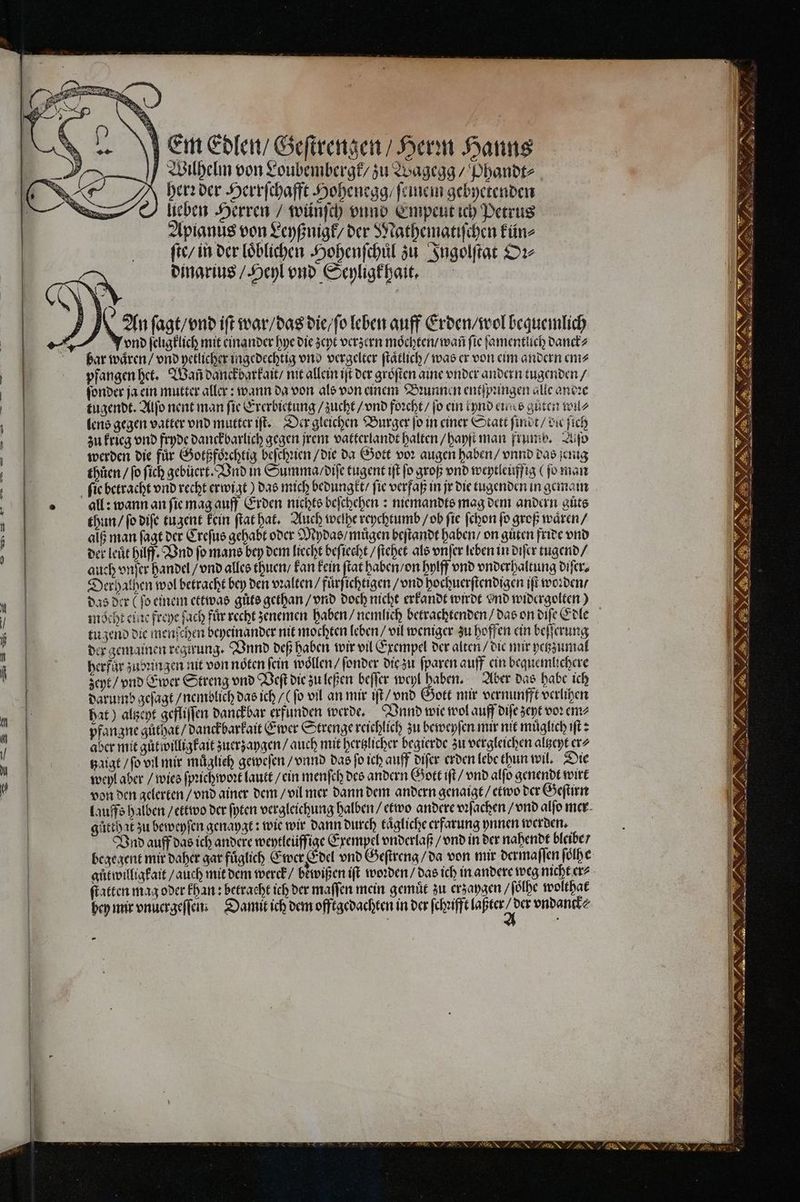 Em Edlen / Geſtrengen / Herin Hanns Wilhelm von Loubembergk / zu Wagegg / Phandt⸗ herꝛ der Herrſchafft Hohenegg / ſeinem gebyetenden lieben Herren / wünſch vnnd Empeut ich Petrus Apianus von Leyßnigk / der Nathematiſchen kün⸗ ſte / in der loͤblichen Hohenſchuͤl zu Ingolſtat Oꝛ⸗ dinarius / Heyl vnd Seyligkhait. vnd ſeligklich mit einander hye die zeyt verzern moͤchten / wañ ſie ſamentlich danck⸗ pfangen het. Wañ danckbarkait / nit allein iſt der groͤſten aine vnder andern tugenden / ſonder ja ein mutter aller: wann da von als von einem Bꝛunnen entſpungen alle anoꝛe tugendt. Alſo nent man fie Ererbietung / zucht / vnd foꝛcht / jo ein ipnd eines guten wu⸗ lens gegen vatter vnd mutter iſt. Der gleichen Burger jo in einer Statt ſindt / die ſich zu krieg vnd fryde danckbarlich gegen jrem vatterlandt halten / hayſt man frumbd. Zufo werden die für Gotßfoͤꝛchtig beſchꝛien / die da Gott vor augen haben / vnnd das jenig thůen / ſo ſich gebůert. Vnd in Summa / diſe tugent iſt fo groß vnd weytleuffig (ſo man all: wann an ſie mag auff Erden nichts beſchehen: miemandts mag dem andern guͤts thun / ſo diſe tuzent kein ſtat hat. Auch welhe reychtumb / ob fie ſchon fo groß waͤren / alß man ſagt der Creſus gehabt oder Mydas / muͤgen heſtandt haben / on guͤten fride vnd der leuͤt hilff. Vnd fo mans bey dem liecht beſiecht / ſtehet als vnſer leben in diſer tugend / auch vnſer handel / vnd alles thuen / kan kein in haben / on hylff vnd vnderhaltung diſer. Derhathen wol betracht bey den vꝛalten / fuͤrſichtigen / vnd hochuerſtendigen iſt woꝛden / das der (fo einem ettwas gůts gethan / vnd doch nicht erkandt wirdt vnd widergolten) tu zend die menſchen beyeinander nit mochten leben / vil weniger zu hoffen ein beſſerung der gemainen regirung. Vnnd deß haben wir vil Exempel der alten / die mir yetzzumal herfůr zubꝛin zen nit von noͤten fein wollen / ſonder die zu ſparen auff ein bequemlichere zeyt / vnd Ewer Streng vnd Veſt die zu leßen beſſer weyl haben. Aber das habe ich darumb geſagt / nemblich das ich / (fo vil an mir iſt / vnd Gott mir vernunfft verlihen hat) altzeyt gefliſſen danckbar erfunden werde. Vnnd wie wol auff diſe zent voꝛ em⸗ pfangne güthat/ danckbarkait Ewer Strenge reichlich zu beweyſen mir nit muͤglich ıft > aber mit gůt willig kait zuerzaygen / auch mit hertzlicher begierde zu vergleichen altzeyt er⸗ tzaigt / ſo vil mir muͤglieh geweſen / vnnd das ſo ich auff diſer erden lebe thun wil. Die weyl aber / wies ſpꝛichwoꝛt lautt / ein menſch des andern Gott iſt / vnd alſo genendt wirt von den gelerten / vnd ainer dem / vil mer dann dem andern genaigt / etwo der Geſtirn gütthat zu beweyſen genaygt: wie wir dann durch tägliche erfarung ynnen werden. Vnd auff das ich andere weytleüfſige Exempel vnderlaß / vnd in der nahendt bleibe / begegent mir daher gar füglich Ewer Edel vnd Geſtreng / da von mir dermaſſen ſoͤlhe gůtwilligkait / auch mit dem werck / bewißen iſt worden / das ich in andere weg nicht er⸗ ſtatten mag oder khan: betracht ich der maſſen mein gemuͤt zu erzaygen / ſoͤlhe wolthat bey mir vnuergeſſen· Damit ich dem offtgedachten in der ſchꝛifft laßter a der vndanck⸗ — n 8 Ss“ Se N #5 a an ee ER — ZIG RS LER 22 —— ZI EZ r e DENN LENZ 8 Sa ru es 2 a BED IS VEIYE IE — U — 2 2 Fr} — — — ...... — * FR Sen