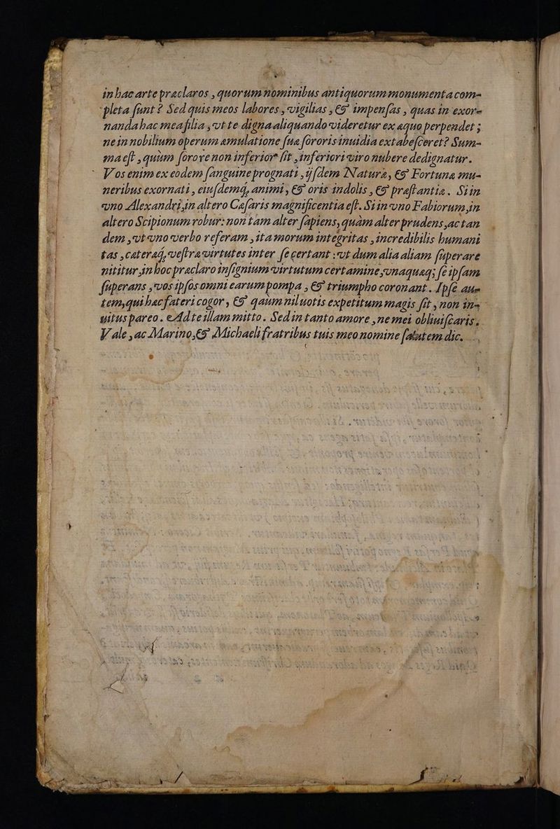 E bur — OPES EPOD x I rr mi A tttm cma me e QUE ccn rum ru : y NEM E ow Vox (3 DP PS 2t : j 1 T  VUE tuse d E Yu 3  D in bacartepraclaros ,quorum nomimibus antiquorummonumenta com- nandabac meafilia ,vt te dignaaliquando-videretur ex aqua perpendet ; nein nobilium operum amlattone fua fororis imuidia extabe[ceret? Sum- mae[. quim forove non inferiore [it inferiori viro nubere dedignatur. V os enim ex eodem [anguine prognati ,d[dem Natura, eg Fortuna zuu- peribus exornati , ent[demá, animi , E9' oris indolis , €9 praflantia . Si im vro dAlexandei,in altero Ca[aris magnificentia efl. S1 inno Fabiorum im altero Scipionum robur: non tam alter (aptens, quam alter prudens ac tan dem ,'vt vno verbo referam ,itamorum integritas ,ncredibilis bumani fas ,caterad,ve[hrasvirtutes inter e certant vt dumaliaaliam fuperare pititur An boc praclaro qnfignum virtutum certamine yonaquam; fe ipfam Lemyqui bac fateri cogor , 9 qaum nil uotis expetitum magis [it , mon in« gitus pareo . ed teillam mitto. Sedin tanto amore ,nesmei obliuifcaris , V ale ,ac Marino,€9' Michaeli fratribus tuis meo nomine [atat em dic... d P Hm ác, hd - F b: 94s. q UE ra -  - Te eos :