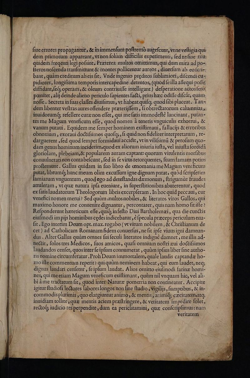fiue etrores propagantür, & inimmenfunt poftremó augefcunt, vt ne veftigia qui dem. primorum appareant; vt non foltun difücilis experimenti, fed nefioe rita quidem freqenti legi pofsint. Praterea: multos omittimus; qui dum mira. ad po- Íterosnofcenda tranfmittunt & montes pollicentur aureos , diuerfum ab eo ícri-; bant, quàm creditum abeis fit; Vnde ingenio preditos fublimiori , difcendi cu- pidiores; longi(sima tempotisintercapedine detentos, (quod fe illa affequi poffe diffidant,fed; operam; & oleum contriuiffe intelligant ) defperatione actosfero: ponnitet , alij deindealieno: periculo fapientes fa&i, prius hzc odifTe difcát; quàm noffe . Secreta in fuas claffes diui(imus, vt habeat quifq; quod fibi placeat. Tan- tes me Magum veneficum effe, quod nomen à teneris vnguiculis exhorrui, & vanum putaui . Equidem me femper hominem exiftimaui, fallacijs & erroribus obnoxium , exoraui do&tifsimes quofq; , f1 quid non fideliter interpretatum , I€- darguerent fed quod femper formidaui accidit , vt in vili(simü & perofum quo- dam genus hominum inciderim;quod ex aliorum iniuria iufta, vel iniufta fordida gloriolam, plebeiam,& popularem auram captant: quorum virulentis morfibus conuulnerati non contabeícunt , fed in fe virus retorquentes, fuam famam potius profternunt . Gallus quidam in fuo libro de eenomania me Magum vencficum putat, librum á; hunc meum olim excuffum igne dignum pntat, quàd fcripferim lamiarum vnguentum , quod ego ad deteftandas demonum , ftrigumüe fraudes attuleram , vt qua natura ipfa eueniunt, in füperftitionibus abuterentur, quod ex fatislaudatorum Theologorutn libris excerpferam . In hoc quid peccaui, cur venefici nomen merui? Sed quum imultos ddr ;& literatos viros Gallos, qui maximo honore me conuenire dignantur , percontarer , quis nam homo fit ifte ? Refponderunt hareticum effe; quid; infefto Diui Bartholemzi, qua die cun&tis eiuímodi im pijs hominibus cedes indicebatur , € fpecula przceps periculum eua- [it . Ego interim Deum opt. max. rogabo ( vt virum nobilem , & Chriftianum de cet ) ad Catholicam Romanam fidem conuerfus , ne fit ipfe viuusigni damnan- dus . Alter Gallus quàm omnes fui feculi literatos indigne damnet , meillis ad- nectit, folos tres Medicos, fuos amicos, quaft omnium noflri xui doctifsimos laudandos cenfet, quosinter fe ipfum connumerat , quüm ipfius liber (ine autho- ris nomine circumferatur . Proh Deum immortalem, quale laudis captandz ho- moifte commentuin reperit? quiquüm neminem habeat qui eum laudet, neq; dignus laudari cenfetur , fe ipfum laudat. Alios omitto eiufmodi farine homi- nes, qui meetíiam Magum veneficum exiftimant, quüm nil vnquam hic, vel ali- bi àme tra&atum fit, quod inter.Naturz pomaria non contineatur. Accipite igitur ftudioft le&ores labores longos non fine ftudio ; vigilijs, fumptibus, & in- commodis plurimis , quo elargiuntur animo , & mentis , arimid; cxcitatem;atq; inuidiam tollite, qui mentis aciem prz(tringere , & veritatem impedire folet, rectoq; iudicio res perpendite , dum ea periclitamini , que conícripfimus : nam veritatem — 0 ER ul ce E Me le EL E T - ET, a aer rr emt e imas RE apu ains dm. o MT M * E a m d ES
