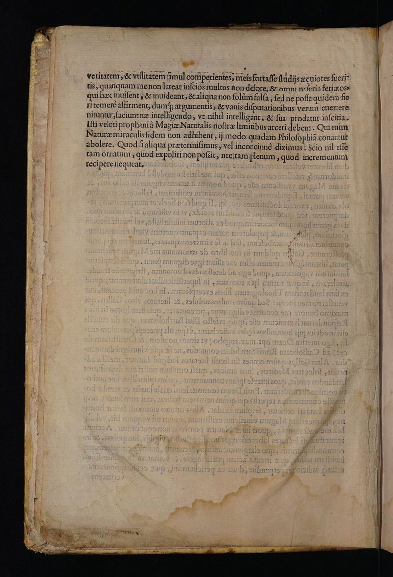 dos : fimul comperientes; mets fortaffe ftudij sequiores fueri veritatem ,'&amp; vtilitater qui hac inuifent ; &amp; inuideant, &amp;caliqua non folüm falfa , fed ne poffe quidem fie . o vq » Y i , E ritemerc affirment; dum ; argumentis , &amp; vanis difputationibus verum euertere nituntur,faciunt nz intelligendo; vt nibil intelligant; &amp; fua prodatur infcitia. Itti veluti prophanià Magix Naturalis rioftrz limitibusarceri debent ; Qui enim lNatürz miraculis fidem non adhibent ;1j modo quadam Philofophià conantut abolere. Quod fialiqua pratermifimus , ve] inconcinné diximus . Scio nil effe tam ornatum , quod'expoliri non pofiit; nec;tam plenum , quod incrementum fecipere nequeat, UL160 Si9509HOc9gts en ibeg 23 Qc. d PIC NR RNC CIBO RP  ?