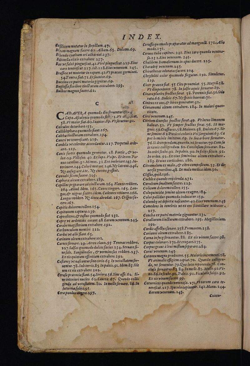 E JOMSAS e. So tM RS T M EEScon a M m DR ELE CUL PUBMED » » Wwe . 4 s N c — aded má — M Ver Tm mem Bt tam magnam facere.6o. Albam.65. Dulcem.69. Bibendo cyatbum ori adbareat.2 37- Bibinella elixir extrabere. 23 7- Bos vt falsó pingue[cat.42.Veré pingue[cat. a 39-Eius caro tenere[cat.2 27. 1d8.2.2 8. Eius venenum. 245. Bralfica vt mutetur in vapum.42.'t praecox germinet, s 4-T'enera fiat.7 Y. Et [uauior.69. : Buccina ex putri materia gignitur.69. Buglo[fe flovibus tin uram extrabere« 393» . C is i * Sàn C AD.APER.A quomodo diu (ivuenturzoe C&pa A (calonia quomodo fàt*- '.P't. chs;gcat, $8. t maior fiat.60.Suanior 69- Ftferuetur.g1. — Calculos deturbareiS 5. Calliblepbara quomodo fiant.167. Caltba tintluram extrabere, Y9 4. Cancri vt tenere[cant. 129. Candela vt celeriter accendantur.2 17. Perpetuo arde- ant. 219. : Canis fortis quomodo generetur. 28. Fortis , C ve- lox.29. illofus. 40. Ex lupo. V'alpe. Et leone.Par uus catellus. 3 o.Mimus. 5 1.Eos inebriareA43 .In- terimere.2 44.Colore mutare. 2 46.Ne latrent.2464 Ne aufugiant à te . Ne currere po[fnt. Cannabi flum facere.103 . Capbora oleum extrabere.189. Capillos prgparare ad tincPuram-164. Flauos reddere. 164. Aliud. Idem. 165. Canos tingere. 165. Lon- gos, C nigros jacere. dem. Cadentes retinere. 1 66. Longos veddere. Nt tinea abrodat. 167. Cripos fa- cere.167. Capitis dolorem tollere. Y 5 4. Capitonum captura.2.39. Capo elixus,ct toflus quomodo fiat 2.32. Capre vt ardentis coeant. 28. Earut penenutit.2,4 5. Carabe magiflerium extrabere 192. Carbunculum mentiri. 122. Cardui vt albi fiant.65. Carinum oleum extrabere.102. Carnes feruare. 2.9. Aereo clauo. 93: Tenevas vedere. 227.Salfas quomodo dulces facias.2 3 4. Sernare fi- ne fale. Sanguinofas , c vermino[as reddere. 2,3 7 Ex eis quintam e[[entiam extrabeve.192. Ca[laneg vt nafcantur [ine corio.63 In vetustatem fer- uentur.18.Sub terris.8 $.In paleis.91. Idem.83 Ole s ex eis extrabere. 102. | Cerafa pracocia fiant.5 4-Seriora.5 6.Sine offe.62. Si- genda ad vetuflatem. 8o. In inelle feruare, 86. In fatureie folijs. 91. €cre pondusahgere. 297. Ceruffa quomodo praparatir ad mangouis. 171«4lio -s)do.171. -.^ | fa-23 1-Eius venenum. 245. Cbalibem Damafcenum in opus ducere. 22.5» Cbaradrij venenum. 2,4 5. Chirotbecas odoratas facere. 104. Cbryfoliti color quomodo fingatur. Y20. Simuletur. 129. Cicer pracox fiat. $5. Cito proueniat. 55. Magni.58. Vt diuperduret. 78. 1n alfis aquis feruatur.89. Cinarapluries fruélus ferat. 8. Perennis fiat.56.0do rata.6 6. Dulcis.67.Ne [binis borreat.71. Cinirus ex oue, e? birco generatur. 32. Cinnamomi oleum extrabere. X84. In tnaiori quate Litate, Circi venenum.2.45. Citrium diuerfos fru&lus ferat.49.. Vt intus limonem babeat.$2. Vt femper fructus ferat. 56. Et ma- gnos.59.Cra[fiores.5 8. Maiores. 8, Dulces.67. $i- ne femine.6 Y-Punicci colovis.Vel fanguinei.63. C& put bominis imitetur. 69. 1n fna arbore feruatur. 7 6.5i decerpendum,quando,vt feruetur.79.Cum fu isvamis colligendum. 80. Conclufum feruatur. 82^ In cedri fcobe.9a. Inpaleis. 9o. In folijs filicis. 91. In ordeo. 92. Ex eius feminibus oleum extrabere . 185. Et eius corticibus. 186. Citromalum ex malo , c citro compofitum. 5 2 | Et die uer[is genevibus.48. De malo medica idem.50. —— Cliffas,quid.196. Cocbles quando vei cienda.33 t« Coruleum fmaltum facere. 1 23« Colicum dolorem tollere.15 5. Coloquintide femine oleum exugere. 18 4 Color pallidus quomodo inducatur.15 g. Columbg »t depicta nafcantur.40. Eius venenum.2 45. Comedens in tenebris »t ex ore [cintillare wideatur « 217. : Concbe ex putri materia gignuntur. 2 21. Corallorum tinifuram extrabere. 195. Magisterium, 192. Cordis affe&tus fanare. 158 Tremorem.158. Corianui oleum extrahere.185. Corna in fecg feruantur, 88. Ex eis vinum facere.98. Corpus colorarc.Y72..Et erugare. 175. Corpus graue à leui millum [eparare.a 84. Corui venenum.2 45. Cotonea magna producere. 5 5. Malovis incrementi. 58. Vt animalis effigiem capiat.70. Quando colligen- da, vt feruentur.79.Quo loco reponenda.78- Con- clufa feruantun a2, 84. In melle.85. vui. 92.l/i- :30mo.86.In fcobe.9o. Paleis. 9 1. Ficulgtis folijs. 9 1. Ex eis vinum facere.99. 4 Coturnices quando veneno[a. »71,Pt tarum caro te- nevefcat.2.2 7. Speculo capiuntAr. 142..Manu. 2 44e Earum yenenum. 2.45. €oxen-