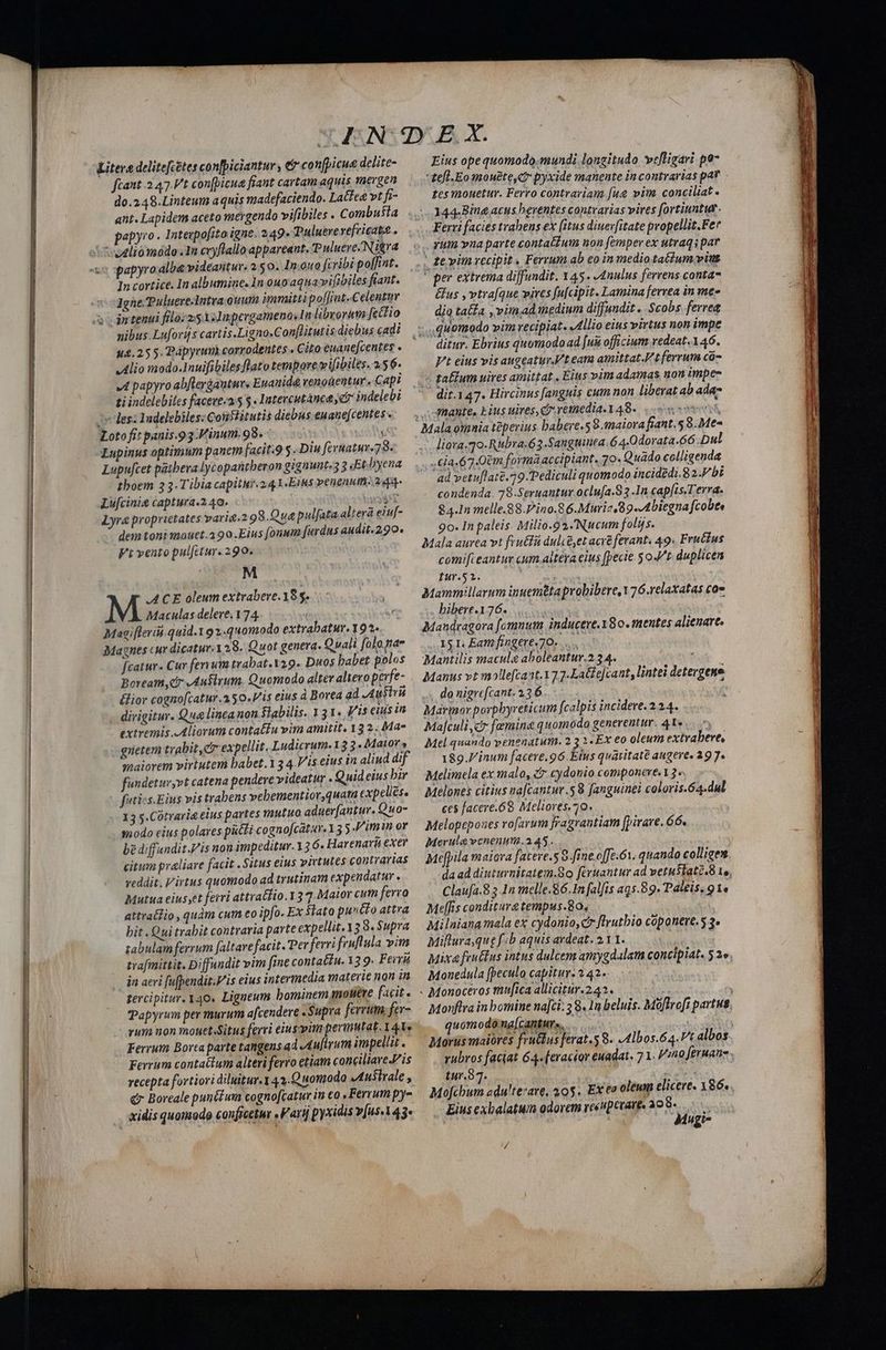 CER rt aii ——— Litera delitefcétes con[piciantur, &amp;'co nfpicua delite- fcant 2 47.V't con(picua fiant cartam aquis mergen do.248.Linteum aquis madefaciendo. Lattea vt fi- ant. Lapidem aceto mergendo vifibiles . Combusia papyro . Interpo[ito igne. 249- Tuluerevefricatt.. papyro alba videatture 2.50. In.0u0 fcribi poffint. In cortice. In albumine. In ouoaquavifibiles fiant. Jgne.Puluere-Intra ouum immitti poffiat-Celentur intenui filo: 25 3olmpergameno.1n librorum [ectio nibus.Lufords cartis.Ligno.Conflitutis diebus cadi 44.25 5. Pápyrumà corrodentes . Cito euane[centes - Alio modo.Inuifibilesflato tempore vifibiles. 2.5 6- «IL papyro abfleráauturs Euanidé venobentur, Capi ti indelebiles faceve:a.5 $. Intercutánca e indelebi 1v des: Yadelebiles: Confiitutis diebus euane[centes . Loto fit panis.93.Vinum.98.  Lupinus optimum panem [acit.9 5. Diu fevuatur-7 8. Lupu[cet patbeva lycopatütberon gignunt-3 3 «Et byena boem 33. Tibia capitutr.24A-Eius venenum. 244- Lu[cinia captura.2 40. UNS Lyra proprietates varia.2 98.Q ue pulfata altera eiu[- dem toni mouct.390.Eius [onum furdns audit.290. Fi vento pul[ctur.290. M ACE oleum extrabeve.18 $. Maculas delere. 174. | Y Macifleri.quid.191.440modo extrabatur. 19^. Magnes «ur dicatur. 28. Quot genera. Q uali folo.na fcatur. Cur ferium trabat.Y29. Duos babet polos Boream Cr dAufivum. Quomodo alter altero perfe- &amp;ior cognofcatur.a50.V'is eius à Borea ad Austr dirigitur. Qua linca non Slabilis. 131. Vis eius in extremis Aliorum conta£fu vim amitit. 13 2. Ma- gnetem trabit,et expellit. Ludicrum.13 3. Maior» smaiorem virtutem babet.13 4.Vis eius in aliud dif fundetur,vt catena pendeve videatur . Quid eius bir futics.Eius vis trabens vehementior quam expeliese 13 y.Cotrarie eius partes mutuo aduer[antur. Quo- modo eius polares patti cogno[catar. 3 5 Pim in ov bediffandit.Vis non impeditur.13 6. Harenavá exer citum praliare facit . Situs eius virtutes contrarias veddit. Virtus quomodo ad trutinam expendatur . Mutua eius;et ferri attratfio. 13 7. Maior cum ferra attraflio , quàm cum eo ipfo. Ex lato pustto attra bit .Qui trabit contraria parte expellit.13 8. Supra tabulam ferrum faltarefacit. Per ferri fruflula vim trafmittit. Diffundit vim [ime contatiu. 13 9. Ferrá jn aeri fufhendit.V is eius intermedia materie non in tercipitur. y4o0. Ligneum bominem mouere facit. Papyrum per murum afcendere «Supra ferrum, fer- rum non mouet.Situs ferri eiusvim permutat. 141 Ferrum Bortaparte tangens ad Aufirum impellit . Ferrum contactum alteri ferro etiam conciliaveJ/is recepta fortiori diluitur.1 43.Quomodo JI uttrale , €» Boreale pun(éum cogno[catur in co , Ferrum py- xidis quomodg conficetur . Farij pyxidis v[us.14 3^ Eius opequomodo.mundi longitudo vefligari po £es mouetur. Ferro contrariam fue vim. conciliat 144-Bing acus beventes contvarias vires fortiuntut. Ferri facies trabens ex (itus diuerfitate propellit.Fer . fum vna parte contatium non [emper ex utraq par ' e vim recipit . Ferrum ab eo in medio tatum vint C per extrema diffundit. 45. -4nulus fervens conta &amp;us , vtraque vires fu[cipit. Lamina ferrea in me dia taffa , vim ad medium diffundit .. Scobs ferrea ,quomodo vim recipiat. «dllio eius virtus non impe ditur. Ebrius quomodo ad [uis officium vedeat.1 46. V't eius vis augeatur.'t eara amittat. t ferrum có- - gallum uires amittat , Eius vim adamas non impe dit.147. Hircinus [anguis cum non liberat ab ada- 3Rante, Eius uires, c. reinedia.1 48. | liora.70.Rubra.6 3-Sangtiinea.64.Odorata.66 Dul .£ja.67.0&amp;m forma accipiant. 70. Quado colligenda ad vetu[late.79.Pediculi quomodo incidedi.8 2.F bt condenda. 78.Seruantur.oclu[a.S 3 In cap[is.T erra. 94.1n melle.88.Pino.8 6.Muriz,89.-Abiegna fcobte 9o. In paleis. Milio.92.Nucum folijs. Mala aurea vt frutli dulcé,et acre ferant. 49. Fructus comi[ieantur cum altéra eius [pecie 5 ot duplicen tur.52. Mamm:llarum inuemtta probibere,V76.relaxatas coe bibere.176. : Mandragora fomnum inducere. 180. mentes alienare, . X5 I Eat fingere. 70. ...... Mantilis macula aboleantur.2 34. Manus vt mollefcant. 17 2-Late[cant, lintei detergene do nigre[cant. 236... - Marinor porpbyreticum fcalpis incidere. 224. Ma[culi cr femina quomodo generentur. 4A»... ^, Mel quando venenatum. 2 3 2 -Ex eo oleum extrabere, 189. inum facere. 96. Eius quaiitaté augere. 297. Melimela ex malo, £.cydonio componere.13. Melones citius nafcantur.58 fanguinei coloris.64.dul ces facere.68 Meliores.70. Melopeposes vofarum jragrantiam [pirave. G6. Merute venenum.a 45. Mefpila maiora fatere.s 8 fine.o[fe.ó1. quando colliges Claufa.8 5 1n melle.86.1n falfis aq5.89. Paléis, 91. Mellis conditurztempus.80, | Milniana mala ex cydonio, cr flrutbio coponere.5 3. Miflura,que f:b aquis avdeat. 2.1 1. ! Mixa feuttus intus dulcem amygdalam concipiat. 52» Monedula (peculo capitur. 242. | uomodóna[canturs. tur.37. | | Mele Mofcbum adu!terare, 40$. Ex e oleum elicere. X86. Eius exbalatum odorcm reévpecare, 398. |... | Mugr- e e E t Om c reet tec