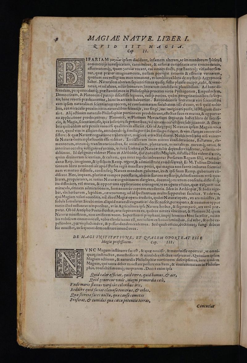 QUI DnmIULAS M, B E | Capa Nga ou Deere Vu 4 . L2 . . LEA e |IFARIAM payear ipfam diuidunt, infamem alteram,acimmundorum fpiritu | commercijsinaufpicatam, carminibus, &amp; nefariz curiofitatisarte concinriatam, x25 n à LE afformatamq;, quam yoreiar vocant, cui omnes doGi, preftantesq; viriaduerfan- quorum nec veftigium mox remaneat , vt lamblicuslibro de myíterijs Acgyptiorü habet. Naturalem alteram fapientifimus quifqg; fefto plaufu excipit, colit, &amp; vene- c ratur, vt nil altius, nilàebonarum literarum candidats plaufibilius. Ad hanc di- Ícendam, perquirer dam; praftantitimos in Philofophia proceres viros Pythagoram , Empedoclem, Democritum, &amp; Platonem 6 patrijs difceffiffelegimus, exilijs potius, quàm peregrinatioaibus fufcep- tis; hanc reucríi predicauerint , hancinarcanis habuerint. Reconditioris literaturz viri fcientitbmi cam ipfam naturalium fcientiarum apicem, ac confummatam facultatem cffe dicunt, vt fi quid nobi- lius, aut miraculo proximius in naturalibus fcientijs , aut fingi jaut imaginari poffit, id Magiam dixe- rint. Alijactiuam naturalisPhilofophiz portionem prodiderunt, effectus fuosexmutua,&amp; opportu- na applicatione producentem:; Platonici, vt Plotinus Mercurium fequutds habetlibro de facrifi- cio, &amp; Magia, fcientiam cffe, qua inferiora fuperioribus; vel terrena cceleftibus fubijciantur, &amp; illece- brisquibufdam artepetitis vniucrfi qualitatemalliciat. Ob id Aegypiij Naturam ipfam Magam voca runt, quod vim in alliciendo, attrahendoq; fimiliaper fibi fimilia posderet, &amp; vimillami1n amore có- fiftere; &amp; que Naturz cogaatione traherentur, magicos attractus dixere. Nobis veró non nifi vniuet- fz Naturz contemplationem effe videtur. Excclorum enim motus confideratione, ftcllarum , cle- mentorum, eorumq;tranfmutationibus, (ic animalium, plantarum, mineralium, eorumq; ortus, &amp; interitus occulta veítiganturarcána, vt totafcientia ex Naturz vultu dependere videatur , vclatiüs vi- debimus., Id debignare videtur Plato in Alcibiade, qui Zoroaflri Magiam, nilaliüd'fibi videre dixerit, quàm diuinorum fcientiam, &amp; cultun;, qua interregalia imbuuntur Perfarum Regum filij, vrad mü- danz Reip. imaginem,&amp; ipfi fuam Remp. regere, &amp; adminiftrare condifcerent, Ec M. Tullius Diuina- tionum libro neminem aitapud Perfas regia maieftate potiri, qui magica non fucrit imbutus fcientia: nam vt mutuo diffenfu, confenfuq; Natura mundum gubernat, ita &amp; ipfi fuam Remp. gubernare có- difcant. Hzc, inquam, plurimz compos poteftatis abditis fcatens myfterijs, delitefcentium rerü qua- litates, proprietates, ac totius Naturz cognitionem clargiens, docensq; exrerum confenfu,di(ffen fid; jta diffociare, vel mutua, &amp; opportuna applicatione coniugere, vt ea opera efficiat, qua vulgusvocat miracula,omnem admirationem, humanumie captum excedentia. Idco in Aethiopiz, &amp; India vige- bat, vbi herbarum , lapidum, ceterorumq; ad id fpectantium multa fuppetebat facultas, V ndevos, qui Magiam vifuri acceditis, ni] aliud Magix opera credatis, quàm Nature opera , vti ars miniílra , &amp; fedula famulatur.Sicubi enim aliquid naturali cognationi decífe nofcitper vapores, &amp; numetosoppor tunisillud inftaurat temporibus, vt in Agricultura ipfa Natura herbas , &amp; fegetcs parit, ars veró prz- parat, Ob id Antipho Pocta dicebat; arte fuperamus ea, quibus natura vinciinur, &amp; Plotinus Magum Nature miniftrum, nonartificem vocat. Superthitiofi prophani, impij homincs hinc faceffite , nil no bis vobifcum communeecft, vobis claufa ianua cit, neclolum ex huius lyminibus, (ed vrbe, &amp; otbe ex- pelleados , poenis ple&amp;endos, &amp; peffundandoscenícmus. Sed quali oficio,do&amp;rinaq; fungi debeat hic miuifter, in fequenti demonftrareintendimus. à DE M.4GI I'NSTITPT IO'NE, ET QV.A4LEM OPORTE.AT ESSE Magie profefforem. — 7 Cap. I1; VNC Maguminftituere fas eft , &amp; qua nouiffe, &amp;'meminiffe oporteat , vt omni- quaq;inítructus, monfteifices. &amp; mirabileseffe&amp;us aufpicetur. Quoniam ipfam lagiam a&amp;iuam , &amp; naturalis Philofophiz portionem defcripfimus, iure quidem Magum, qui tanta debet maieftratepollereexactum , &amp; confümmatum in Philofo» phia, confultifümumq; exoptarem . Docet enim ipfa Quid calor efficiat, quid terra, quid humus, c? aer, Quid generent vnde , magni primordia celi Vudemaris fluxus vargsme coloribus iris; Reddere quid faciat clamofa tonitrua , eb orbes, Que feereta faces nocfu, que caufa cometas Proferat, C 1umidas qua cacu potentia LeIT45, MA. Cóntutiae