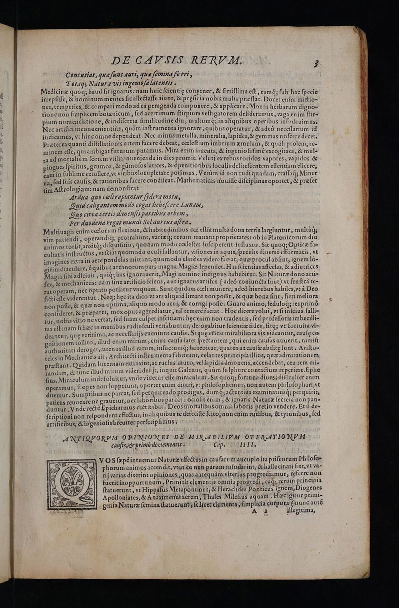 .Concutiat, que fant auri, qua femina fe rri , Tetaqs Nature vis ingeniofa latentis . Medicioz quoq; haud fit ignarus: nam huic fcientie congener, &amp; fimillima eft , eamq; fub hac fpecie irrephiffe, &amp; hominum mentes ficalle&amp;affeaiunt, &amp; prefidia nobis multa przftat. Docet enim miftio- ncs, temperics, &amp; compari modo adea peragenda componere, &amp; applicare. Moxin herbarum digno- tione non fimplicem botaoicum, fed acerrimum ftirptum veftigatorem defidcramus , vaga enim (tir- pium nomenclatione , &amp; indifcreta fimilitudine diu, multumq; in aliquibus operibus iafydauim $e Nec artifici inconuenientiüs, quàm iaftrumenta ignorare, quibusoperatur, &amp;adeó neceffarium id iudicamus, vt hinc omne dependeat. Nec minus metalla, mineralia, lapides, &amp; gemmas nofcere decet. Praterea quanti diftillationis artem facere debeat, ceeleftium imbrium &amp;emulam , &amp; quafi prolem,nc- minem efle, qui ambigat futurum putamus. Mira enim inuenta, &amp; ingcniofiffimé excogitata, &amp; mul- za ad mortalium fortem vtilia inuenienda in dies promit. Veluti exrebusroridos vapores, vapidos &amp; ingues fpiritus, grumos , &amp; gümofos latices, &amp; é penitioribus loculis delitefcentem effentiam elicere, cam in fublime extollere,vt viribus locupletare potfimus . Verüm id non rudiquadam, craffaq; Miner ua, fed fuis caufis, &amp; rationibusfacere condifcat, Mathematicas nouiffe difciplinas oportet , &amp; prefer tim Aftrologiam: nam demonftrat ' Ardua quo calirapiantur fydera motu, Quid caligantem modo cogat bebefcere Lunam, Quo circa certis dunenfis partibus orbem , Per duodeza regat mundi Sol aureus affra. Multiuagis enim coelorum flcxibus, &amp; habitudinibus coeleftia multa dona terrislargiuntur, multád; vim patiendi, operandi protrahunt, varizq; rerum mauant proprietates: ob id Platonicorum diu animos torfit,anxitq; difquilitio , quonam modo caeleftes fufciperent influxus . Sit quoq; Optice fa- cultatis inftru&amp;us , vt fciat quomodo oculi fallantar, vifiones in aquis,fpeculis diuersé cfformatis, vt imogines extra in aere pendulas mittant, quomodo clar ea videre ficiat, que proculabíint, ignemló- cifiméiaculare, équibus arcanorum pars magna Magiz dependet. Hs fcientias affeclas, &amp; adiutrices Magia fibi adfciuit , quid; lias ignorauerit, Magi nomine indignus habebitur. Sit Naturz dono atti- fex, &amp; mechanicus: nam fine arcificio fciens, aut ignarusartifcx ( adeó coniuncta funt) vt fruftrà te- rat operam, nec optato potiatur vnquam . Sunt quidam cceli munere, adeó hisrebus habiles,vt à Deo fi effe viderentur. Neq; hec ita dico vtarsaliquid limare non poflit , &amp; quz bona fint , ficri meliora non poffe, &amp; quz non optima, aliquo modo acui, &amp; corrigi poffe. Gnaro animo, feduloq; resprimó confiderct, &amp; przparet, mox opus aggrediatur, nil temere faciat . Hoc dicere volui, vt fi infcius falli- tur, nobis vitio ne vertat, fed fuam culpet infcitiam: hec enim noa tradentis , fed profefforis imbecilli- tas cft: nam fi hacia manibus rudiuículi verfabuntur, derogabitur fcientiz fides, fitq; vt fortuita vi- deantur, que vcriffima, ac neceffarijs eueniunt caulis. Siqu e efficis mirabiliora vis videantur, caufe co nitionem tollito , illud enim mirum , cutus caufa latet fpectantem ,qui enim caufas nouerit , nimiü authoritati detogat,catenus illud rarum, infuetumq; habebitur, quatenus caufz abdite funt. Arifto- teles in Mechanicisait ; Architectiinftrumenta fibrtcant, celantes principíaillius, quz admirationem praftant. Quidam lucernam extinxint,ac rurfus muro, vcl lapidiadmoucns, accendcbat, ceu tem mi- randam, &amp; tunc iliud mirum videri defijt tnquit Galenus, quüm fulphurecontactum reperiere.Ephe fius. Miraculum inde foluitur, vnde videtur effe miraculum .Sit quog; fortuna diues: dificulter enim operamur, fiopes non fuppetunt, oportet enim ditari, vt philofophemur, non autem philofophari,vt ditemur. Sumptibus nc parcat, Ícd perquirendo prodigus, dumq; actentiüs examinatiusq; perquirity atiehs reuocarene grauetur, nec laboribus parcat : ociofis enim , &amp; ignaris Natur fecreia non pan- duntur, Vndere&amp;é Epicharmus di&amp;itabat. Deos mortalibus omnialaboris pretio vendere. Et í1 de- fcriptioni non refpondent cffe&amp;us, in aliquibus te defecife fcitojnon enim rudibus, &amp; tyronibus, Ícd artificibus, &amp;ingeaiofis breuiter perfcriptimus v | ANTIQVORPM OPINIONES-DE MIRABILIPM OPERATION M | caufis,et primo de elementis . soc Cap. 1111. | VOS fepéintuemur Natuta'effe&amp;usin caufarum aucupioita prifcorum pliilofos phorum animosaccendit, vtin €o nob parum infudarint, &amp; hallucinati fint, vt va rij varias dixerint opiniones , quas antequàm vlterius progrediamur, referre non fueritinopportunum , Primiab elementis omnia progredi, cag; rerum principia ftatuerunt, vt Hippafus Metapontinus, &amp; Heraclides Ponticus igpem,Diogenes Apolloniates, &amp; Anaximenes acrem , Thales Milefius aquam . Hzcigitur primi- genia Nature fcmina ftatuerunt ; fcilicet clementa fimplicia corpora (nuncauté 1x A 23 illegitima,