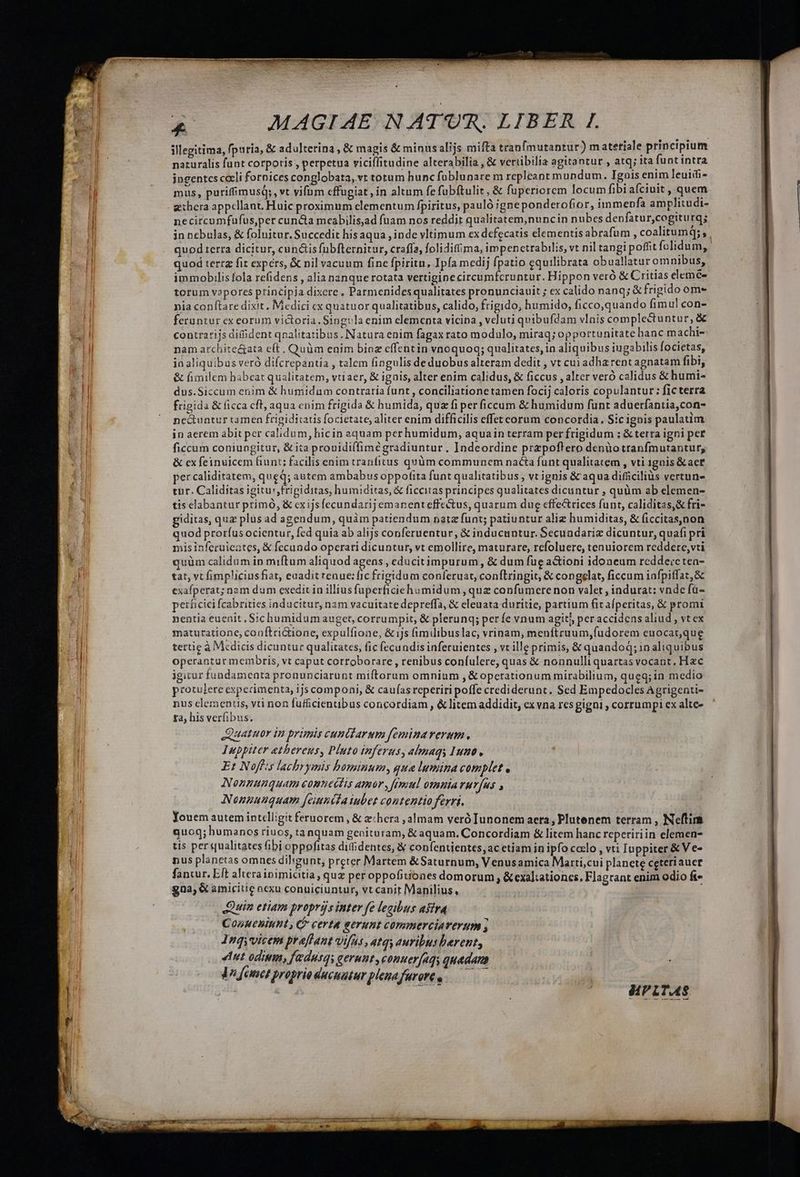 illegitima, fpuria, & adulterina , & magis & minusalijs mifta tranfmutantur) m atetiale principium naturalis funt corporis , perpetua viciffitudine alterabilia , & veriibilia agitantur , atq; ita funt intra jngentcs cali fornices conglobata,.vt totum hunc füblunare m repleant mundum. Tgois enim leuidi- mus, purifimusq;, vt vifum cffugiat , in altum fe fubítulit, & fuperiorem locum fibiafciuit, quem gxhera appellant. Huic proximum elementum fpiritus, pauló ;igneponderofior, immepfa amplitudi- necircumfufus,per cun&ia meabilisad fuam nos reddit qualitatem,nuncin nubes denfatur,cogiturq; in nebulas, & foluitur. Succedit hisaqua , inde vltimum ex defecatis elementis abrafum , coalitumq; , quod terra dicitur, cunctis fübfternitur, craffa, folidifima, impenctrabilis, vt nil tangi poffit folidum, quod tertz fit expers, & nil vacuum fine fpiritu, Ipfa medij fpatio equilibrata obuallatur omnibus, immobilis fola refidens , alia nanque rotata vertigine circumfcruntur. Hippon veró & Critias elemc- torum vapores principia dixere , Parmenides qualitates pronunciauit ; ex calido nanq; & frigido ome nia conftare dixit, Medici cx quatuor qualitatibus, calido, frigido, humido, ficco,quando fimul con- feruntur ex eorum victoria. Singvla enim elementa vicina , veluti quibufdam vlnis complectuntur, & contrarijs dif dent qnalitatibus. Natura enim fagax rato modulo, miraq; opportunitate hanc machi- nam archite&ata eft. Quüm enim biaz effentin vnoquoq; qualitates, in aliquibus iugabilis focietas, ia aliquibus veró difcrepantia , talem fingulis de duobus alteram dedit , vt cui adha rent agnatam fibi, & fimilem babeat qualitatem, vtiaer, & ignis, alter enim calidus, & ficcus , alter veró calidus & humi- dus.Siccum enim & humidum contraria funt , conciliatione tamen focij caloris copulantur: ficterra frigida & ficca cft, aqua enim frigida & humida, quz fi per ficcum & humidum funt aduerfantia,con- nectuntur camen frigidicatis focietate, aliter enim difficilis effet corum concordia. Sic ignis paulatim in aerem abit per calidum, hicin aquam per humidum, aquain terram per frigidum ; & terra igni per ficcum coniungitur, & ita prouidiffimeégradiuntur, Indeordine przpoflero denüotranfmutantur, & ex feinuicem fiunt; facilis enim tranfitus quüm communem nacta funt qualitatem , vti 1gnis &act per caliditatem, queq; autem ambabus oppotita funt qualitatibus , vt ignis & aqua difficilius vertun- tur. Caliditas igitur, frigiditas, humiditas, & ficcitas principes qualitates dicuntur , quüm ab elemen- tis elabantur primó, & cxijsfecundarij emanent effectus, quarum dug effe&rices funt, caliditas,& fri- giditas, quz plus ad agendum, quàm patiendum natz funt; patiuntur aliz humiditas, & ficcitas,non quod proríus ocientur, fed quia ab alijs conferuentur, & inducuntur. Secundariz dicuntur, quafi pri misinferuieates, & fecundo operari dicuntur, vt emollire, maturare, refoluere, tenuiorem reddere, vti quüm calidum in miftum aliquod agens , educitimpurum , & dum fug a&ioni idoneum rcddevctea- tat, vt fimpliciusfiat, euadit renue: fic frigidum conferuat, conftringit, & congelat, ficcum infpiffat,& exafperat; nam dum exedit in illius fuperficiehsmidum , que confumere non valet , indurat: vnde fü- perficici [cabrities inducitur, nam vacuitate depreffa, & eleuata duritie, partium fit afperitas, & promi nentia euenit, Sichumidumauget, corrumpit, & plerunq; per fe vnum agit) per accidens aliud , vt ex maturatione, coaftridione, expulfione, &ijs (imilibuslac, vrinam, menítruum,fudorem euocat,que tertie à Medicis dicuntur qualitates, fic fecundis inferuientes , vt ille primis, & quandoq; in aliquibus operantur membris, vt caput corroborare , renibus confulere, quas & nonnulli quartas vocant. Hzc igitur fundamenta pronunciarunt miftorum omnium , & operationum mirabilium, queq; in medio protulere experimenta, ijs componi, & caufas reperiri poffe crediderunt. Sed Empedocles Agrigenti- nus clementi, vti non fufficientibus concordiam , & litem addidit, exvna resgigni ; corrumpi ex alte» ta, his verfibus. Quatuor in primis cuntiarum feminaverum., Iuppiter ethereus, Pluto inferus, almaqy umo. Et Noffis lachrymis bominum, qua lumina complet , Nonnunquam eomuedtis amar, frmul omnia rurfus , Nonnunquam [einnita iubet contentio ferri. Youem autem intelligit feruorem , & e:hera ,almam veró Iunonem aera, Plutenem terram , Neftim quog; humanos riuos, tanquam genitaram, & aquam. Concordiam & litem hanc repeririin elemen- tis per qualitates fibi oppofitas difidentes, & confentientes,ac etiam in ipfo caelo , vti Iuppiter & V e- nus planetas omnes diligunt, preter Martem &Saturnum, Venusamica Marti,cui planete ceteriauct fantur. Eft alterainimicitia, qug per oppofitiones domorum , &exaltationcs. FJagrant enim odio ft gna; & amicitie nexu conuiciuntur, vt canit Manilius, : Quin etiam proprijs inter fe legibus afira Conueniunt, C certa eerunt commerciaverum s 1nqyvicem praffant vifus , 4tqy auribus berent, ent odimm, fedusqy gerunt, conuerfagy quadam dV fanc proprio ducuautur plenafurore o -———— | d HPLTAS