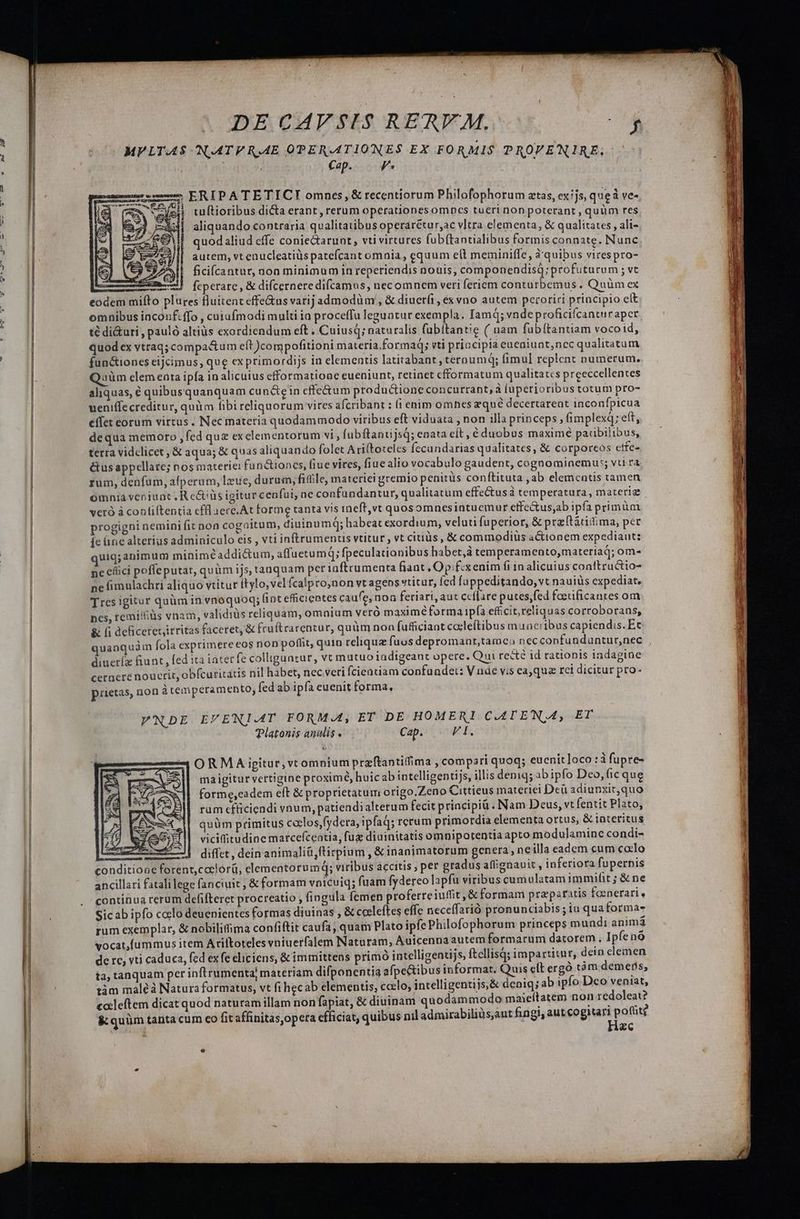 MVLTAS N.AATE RAE OPERATIONES EX FORMIS PROVENIRE. : Cap. F* : : u——$ ERIP A TE TICT omnes, &amp; recentiorum Philofophorum atas, exijs, que à ve- I (UM ve 1 tuftioribus di&amp;a erant, rerum operationes omncs tueri non poterant , quüm res aliquando contraria qualitatibus operarétur,ac v]tra elementa, &amp; qualitates , ali- |! quodaliud effe coniedtarunt, vti virtures fubftantialibus formis connate. Nunc autem, vt enucleatiüs patefcant omnia , equum e(t meminiffe, à' quibus virespro- 14^ | ficifcantur, noa minimum 1n reperiendis nouis, componendisQ; profuturum ; vt cmo feperare, &amp; difcernere difcamus, nec omnem veri fericm conturbemus , Quüm ex eodem mifto plures fluitenteffe&amp;us varij admodüm , &amp; diuerfi, és vno autem peroriri principio clt omnibus iaconf.ffo , cuiufmodi multi ia proceffu leguatur exempla. IamQ; vndeproficifcanturaper. té di&amp;uri , pauló altius exordiendum eft , Cuiusq; naturalis fübitantie ( uam fubítantiam vocoid, quod ex vtraq; compactum eft )compofitioni materia formad; vti priocipia eueaiunt,ncc qualitatum fun&amp;ioncs eijcimus, que ex primordijs in elementis latitabant, teroumq; fimul replent numerum. Quüm clem enata ipfa in alicuius efformatioae eueniunt, retinet cfformatum qualitates preeccellentes aliquas, € quibusquanquam cun&amp;ein cffe&amp;um productione concurrant, à fuperioribus totum pro- ueniffe creditur, quim fibi reliquorum vires afcribant : (i enim omnes zqué decertareat inconfpicua effet eorum virtus. Nec materia quodammodo viribus eft viduata , non illa princeps ; f(implexq; eft, dequa memoro, fed qu£ exelementorum vi,fub ftanujsq; enata cít , é duobus maximé paiibilibus, terra vidclicet ; &amp; aqua; &amp; quas aliquando folet Ariftoteles fecundarias qualitates, &amp; corporcos etfe- &amp;us appellate; nos materie: fun&amp;ioncs, fiue vires, fiue alio vocabulo gaudent, cognomiaemu:; vti ra rum, denfum, alperum, lzue, durum, fifile, materiei gremio penitüs con ftituta , ab elementis tamen omniá venjunt , R e&amp;üs igitur cenfui, ac confundantur, qualitatum effectusá temperatura, materiz vcró à conliftentia effl aece.At forme tanta vis ineft,vt quosomnesintuemur etfe&amp;us;ab ipfa primüm progigni nemini fit non cogaitum, dininumq; habeat exordium, veluti fuperior, &amp; prz(tátitima, per fe üne alterius adminiculo eis , vti inftrumencis vtitur , vt citiüs , &amp; commodiüs actionem expediaut: uig;animum minim£addi&amp;um, affuetumq; fpeculationibus habet, temperamento,materiad; om- nc efici poffeputat, quàm ijs, taaquam per iaftrumenta fiant Opfexenim fi in alicuius conftructio- ne fimulachri aliquo vtitur itylo,vel fcalpro,non vt agens vtitur, ícd fappeditando, vt nauiüs expediat. Tres igitur quüm in vnoquoq; (int eficientes caufe, non feriari, aut ecffare putes,fed foerificantes om ncs, remiss vnam, validiüs reliquam, omaium verà maxime forma ip(a efficit, reliquas corroborans, &amp; (i deficeret,irritas faceret, &amp; fraftrarentur, quüm non fufficiant codleftibus muneribus capiendis. Ec quanquàm Íola exprimereeos non poffit, quin relique fuos depromanrt,tamca nec confundüntur,nec diueríz fiunt , fed 1ta 1ater fe colliguntur, vt mutuo iadigeant opere. Qui recte id rationis 1adagine cernere nouerit, obfcuritatis nil habet, nec.veri fcientiam confundet: V nde vis eajqua rci dicitur pro- prietas, non àtemperamento, fed ab ipfa euenit forma, VNDE EVENIAT FORMA, ET DE HOMERI CAT EN,A, ET Platonis anulis, Cap. PE ORMA igitur, vtomnium przftantifima , compari quoq; euenit]oco :à fupre- ma igitur vertigine proximé, huicab intelligentijs, illis denig; ab ipfo Deo, fic que forme,eadem eft &amp; proprietatum origo.Zeno Cittieus materiei Deu adiunxit,quo rum cfüiciendi vnum, patiendialtetum fecit priacipiü . Nam Deus, vt fentit Plato, quüm primitus ccelos,fydera, ipfad; rcrum primordia elementa ortus, &amp; iateritus vicifitudine marcefceatia, fux diuinitatis omnipotentia apto modulamine condi- Ax || diffet, dein animaliü,ftirpium , &amp; inanimatorum genera, neilla eadem cum coto conditione forent,caclorü, elementorumdq; viribus accitis , per gradus affignauit , inferiora fupernis ancillari fatali lege fanciuit ; &amp; formam vnicuiq; fuam fydereo lapfu viribus cumulatam immilit ; &amp; ne continua rerum defifteret procreatio , fingula femen proferreiuffit ,&amp; formam praparatis foenerari, Sicab ipfo coclo deuenientes formas diuinas , &amp; cocleftes effe neceffarió pronunciabis ; iu qua forma- rum exemplar, &amp; nobilittima confiftit caufa, quam Plato ipfe Philofophorum princeps mundi animà vocat,íummus item Ariltoteles vniuerfalem Naturam, Auicenna autem formarum datorem, Ipfenó de re, vti caduca, fed ex fe eliciens, &amp; immittens primó intelligentijs, ftellisà; impartitur, dein clemen ta, tanquam per inftrumenta; materiam difponentia afpe&amp;tibus informat. Quis elt ergo tàm demets, tàm maléà Natura formatus, vt fi hecab elemeutis, ccelo, intelligentijs,&amp; deniq; ab ipfo Dco veniat, caleftem dicat quod naturam illam non fapiat, &amp; diuinam quodammodo maieítatem non redoleat? &amp;quüm tanta cum co Git affinitas,opera efficiat, quibus nil admirabiliüsaut fingi, aut cogitari pott? Hac