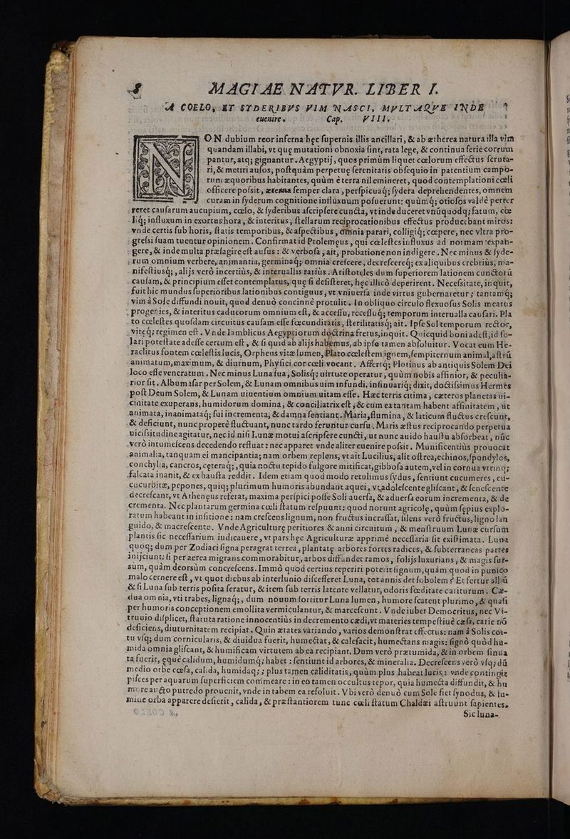 E cec x r * jx INDORE -- * H areas t — m 73 MM z -— w- — —MM MÀ VIUERE Cem Hee pce d mace — 4 MAGI AE NATVR. LIBER I. «4 COELO, ET STDERIBPS V1M N.49Cl, MPLT.4QVE INDE ^ euenire Cap. FIllv | O N dubium reor inferna bec fupernis illis ancillari, &amp; ab etherea natura illa vir quandam illabi, vt que mutationi obnoxia int, rata lege, &amp; continua ferie corrum pantur, atq; gignantur.Acgyptij, quesprimüm liquet celorum effectus fcruta- rj, &amp; metiri aufos, poftquàm perpetue ferenitatis obfequio in patentium campo- rum zquoribus habitantes, quüm éterra nil emineret, quod contemplationi coeli officere pofsit , exea femper clara perfpicuaq; fydera deprehendentes, omnem curamin fyderum cognitioneinfluxuum pofuerunt: quüm; oticfos valdé perter geret caufarum aucupium, ccelo, &amp; fyderibus afcripfere cuncta, vtinde duceret vnüquodq;fatum, coe I; d; influxum in exortnshora , &amp; interitus, ftellarum reciprocationibus effectus produccbant miros: vnde certis fub horis; ftatis temporibus, &amp;afpe&amp;ibus , dinnis parari, colligiQ; cepere, nec vltra pro- gteísi fuam tuentur opinionem. Confirmatid Prolemeus , qui caleftesinfluxus ad noi mam expah- : gere, &amp; indemulta prafagireeft aufus : &amp; verbofa j ait, probationenonindigere Nec minus &amp; fyde- , rum omnium verbere, animantia, germinaq; omnia crefcere, decrefeered; ex aliquibus crebrius; ma- nifeftiusq; , alijs veró incerciüs, &amp; interuallis rarius :;Ariftoteles dum fuperiorem lationem cunctorü caufam, &amp; principium effet contemplatus, que fi defifteret, hec illicó deperirent. Necefsitate, inquit, fait hic mundus fuperioribus lationibus contiguus ,vt vniuerfa inde virtus gtibernaretur ; tantam; vim àSole diffundi nouit, quod denuó concinné protulit. [n obliquo circulo flexuofus Solis meatus ; progeries, &amp; interitus caducorum omnium eft, &amp; accefítu, rcceffud; temporum interualla caufari. Pla to cctleftes quofdam circuitüs caufam effe fcecunditatis, fterilitausa; ait. IpfeSol temporum rector, . vited; regimen eft . VndeIamblicus Aegypriorum doctrina fretus,inquit. iyu boniadc(t,id fo- lari poteftate adcffe certum eft, &amp; (i quid ab alijs habemus, ab ipfe tamen abloluitur. Vocat eum He- raclitus fontem cacleftis lucis, Orpheus vitz lumep, Plato cccleftem ignem;fempiternum animal,aftrü animatum,maximum, &amp; diurnum, Phyfici.corcoelivocant. AffertQ; Plotinus ab anuquisSolem Dei loco effeveneratum . Nec minus Luna fua; Solisq; uittuteoperatur , quüm nobis affinior, &amp; peculia- rior fit. Albumafar perSolem, &amp; Lunam omnibusuim infundi, infinuariq; dixit, doGiísimus Hermes poft Deum Solem, &amp; Lunam uitentium omnium uitam effe. Hac terris citima , Czteros planetas ui- ciaitate exuperans, bumidorum domina; &amp; conciliatrixeft ;&amp; cum eatantam habent affinitatem ,ut animata, inanimataq; fui incrementa; &amp; damna fentiant. Maria flumina , &amp; laticura flu&amp;us crefcunt, &amp; deficiunt, nunc proper flu&amp;uant, nunctardo ferunturcurfu Maris ftus reciprocando perpetua uicifsitadine agitatur, necid nifi Lunz motui aícripfere cuncti, ut nuncauido hauítu abforbeat , nüc vcró intumeícens decedendo refluat : nec apparet vndealiter euenire pofsit. Munificentiüs prouocát animalia, tanquam ei mancipantia; nam orbem replens, vtait Lucilius, alit oftrea;echinos,fpondylos, conchylia, cancros, ceteraQ; ,quia noctu tepido fulgore mitificatgibbofa autem velia cornua vtrinq; falcata inanit, &amp; cxhaufta reddit. Idem etiam quod modo retulimus (vdus , fentiunt cucumeres , c- cucurbitz, pepones, quiq; plurimum humorisabundaat aquei , v,adolefcentegliícant , &amp; fencícente dectefcant, vt Atheneus referat, maxima perípici pofleSoli auer(a, &amp; aduerfa corum incrementa, &amp; de crementa. Necplantarum germina coeli ftatum refpuunt: quod norunt agricole, quàm fcpius explo- ratum habeantininfitione: nam crefcenslignum, non fra&amp;usincraffat, (lens veró fructus, ligao lan guido, &amp; macrefcente. Vnde Agriculture peritiores &amp;anni circuitum , &amp; menftruum Luriz curfuin planis fic neceffarium iudicauere , vt pars hec Agriculture apprimé neceffaria fit exiffimata. Luna quoq; dum per Zodiaci figna peragrat terrea , plantatg arborcs fortes radices, &amp; fubterraneas partés inijciunt; fi peraerca migranscommorabitur, arbos diffundet ramos, folijsluxurians, &amp; magis fut- sum, quàm deorsüm concreícens. Immó quod certius repcriri poterit ignum,quàm quod in punico malo cernere eft , vt quot d:cbusab interlunio difcefferet Luna, votannis detfobolem 9 Et fertur allià &amp; fi Luna fub terris pofita feratur, &amp; item füb terris latente vellatur, odoris feeditate catiiturum. Ca- dua om nia, vti trabes, lignag;, dum nouumftortiturLuna lumen, humore fcatent plurimo, &amp; quafi perhumoris conceptionem emollita vermiculantur, &amp; matcefcunt. V nde iubet Democritus, nec Vi- truuio difplicet, ftatuta ratione innocentiüs in decremento cedi,vt materies tempeftiué czfa, catie nó deficiens, diuturnitatem recipiat. Quin ztates variando , varios demonfltrat cffectus: nam à Solis coi- t víq; dum cornicularis, &amp; diuidua fuerit, hume&amp;at, &amp; calefacit, humectans magis: fignó quód ha- mida omnia glifcant, &amp; humificam virtutem ab ea recipiant. Dum veró prztumida, &amp;in orbem fina ta fuerit, equécalidum,hu midumq; habet : fentiuntid arbores, &amp; mineralia, Decrefcens veró vías dà mcdio orbe coefa, calida, humidaq; ; plustamen caliditatis, quüm.plus habeat lacis: vnde contingit pifcesperaquarum fuperfiaem conimeare: in co tamen occultus tcpor, quia humcecta diffundit, &amp; hu moreaudo putredo prouenit, vnde intabem ea refoluit. Vbi veró denuó cum Sole fiet Íynodus, &amp; iu- giu orba apparcre dclierit , calida, &amp; przftantiorem tunc celi ftatum Chaldzi aftruunt fapientes, | : Sicluna-. T A