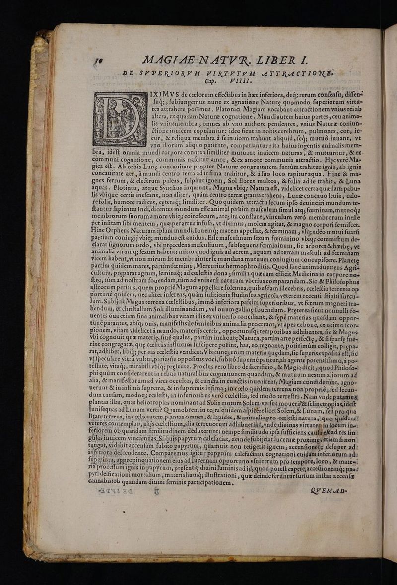 DE $SFPERIORV M. PFIRTFTVM ATTRACTIONE:. Cap. VI11l. 2I IXIMVS decolorum effe&ibusin hzcinferiora, deq; rerum confenfu; diffene | fuq;, fubiungemus nunc ex agnatiene Nature quomodo faperiorum virtu tes attrahere poffimus, Platonici Magiam vocabánt attra&ionem vnius rei ab altcra, ex quadam Naturz cognatione. Mundiaüutem huius partes , ceu anima- lis voiusmembra , omnes ab vno authore pendentes, vnius Naturz coniun- Cioneinuicem copulantur: ideo ficut in nobiscerebrum , pulmones, cor;.ie- cur, & reliqua membra à feinuicem trahunt aliquid, feq; mutuó iuuant, vt merce swwmmes vno illorum aliquo patiente, compatiantur ; ita huius ingentis animalis mem- bra, ideft omnia mundi corpora connexa fimiliter mutuant inuicem naturas , & mutuantur , & ex | | bicér proqua litateterrena, in coelo autem plantas omnes; & lapides , & animalia pro .ceelefti natura; qug quidem? veteres contemplati, alijs coeleftium;alia terrenorum adlübuerint, vnde diuinas virtutes in locum ine: fctiorem ob quandam fimilitudinem deduxerunt: nempe fimilitudo ipfa fufficiens caufaeft ad res fin: cannabis:ob quandam diuini feminis partici pationem., sx CAE um FT QVEM.AD- m Nu E b LE: im acu EE, il a i ii y —— cM ——— M