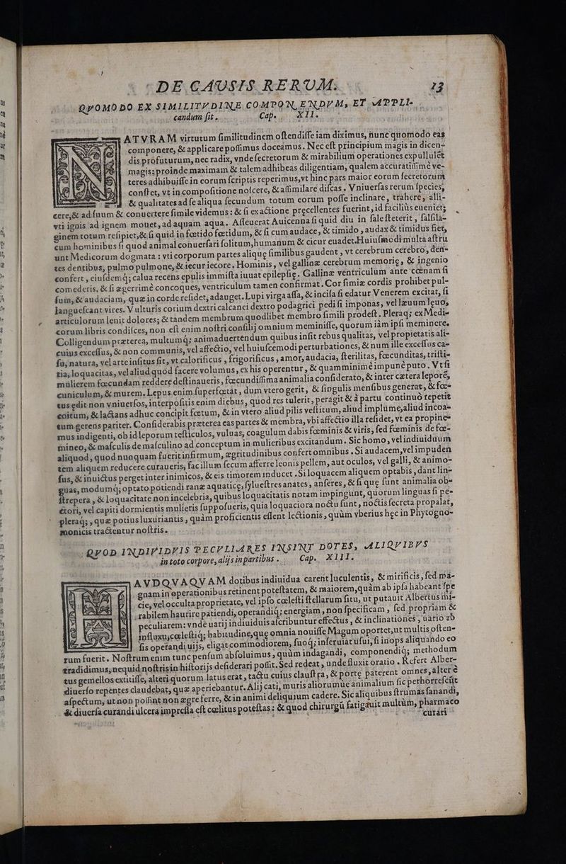 sm— — ginem totum reí candum fit . Cap. — XII. componere, &amp; applicare poffimus doceámus. Nec eft principium magis in dicen- dis profuturum, nec radix, vndefecretorum &amp; mirabilium operationes expullulét magis: proinde maximam &amp; talem adhibeas diligentiam, qualem accuratiffimé ve- teres adhibuiffein corum fcriptis reperimus,vt hinc pars maior eorum fecretorum conftet, vt in compofitione nocere, &amp;affimilare difcas . V niuerfas rerum fpecies, &amp; qualitates ad fe aliqua fecundum totum eorum poffe inclinare, trahere, alli- conuertere fimile videmus: &amp; fi exactione precellentes fuerint, id facilius eueniets fi quid diu in falefteterit , falfila- o in toto corpore, alijs inpartibus...— Cap., X111. AVDQVAQVA M dotibus indiuidua carent lueulentis, &amp; mirificis ,fed ma- gnam in eperationibus retinent poteftatem, &amp; maiorem,quàm ab ipfa habeant fpe cie, vel occulta proprietate, vcl ipfo coclefti ftellarum fitu, ut putauit Albertus mi- , rabilem haurire patiendi, operandiq; energiam , non fpecificam , fed propriam &amp; eculiarem; vnde uarij indiuiduis afcribuntur effe&amp;us , &amp; inclinationes , uario zb influxujcecleftiq; habitudine,que omnia nouiffe Magum oportet,ut multis often- fis opetandi uis, eligat commodiorem, fuo q; inferuiat ufui, fi inops aliquando eo Refert Albet- antur. Alij cati, muris aliorumuüe animalium fic perborrefcüt Sicaliquibus ftrumas fanandi, curari