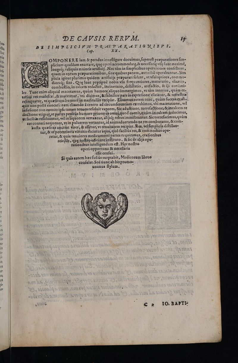 BE $S1MTPLICIVM PR AEPARATIONIBPF S. Cap. xXx. 4, OMPON ERE iam & pandusinueftigare docuimus,fupere(t przparationesfim- 5 plicium quafdam enarrare, quc operi accommodate, neccífarie vife fant maxime, longe; reliquis maioris artificij . Nectàm in (implicibus operationes confiftunt, quamin cotum praparationibus, (ine quibus patum , aut nibil operabuntur. Sim plicia igitur plurimis quidem artificijs przparari folent , vt vfui aptiora, commos dioraq; fint . Que funt precipué nobis vfu frequentiores, maturatio, elixatio, Aet MEO T combuftio, in calcem reda&tio , incineratio, diítillatio , arefadio, & ijs coníimis les. Tuncenim aliquid maceramus, quüm humore/aliquoimmergimus , vt tàm interius , quàm ex- tetius res madefcat , & macetetur , vti diximus & fübrilior parsin expreffione eliciatur, & cetrefttris relinquatur, vt quzfitum humoré in meditullio recipiat. Elixamusautem tunc, quüm fuccus exali- uo non poffit euocari: nam clixando à centro ad circumferentiam extrahimus, vbi maceratione , vcl infufione non euenit: ipfa tamen tenues refoluit vapores, Sic aduftionc, torrefa&tione, & incalcem re ductione vtimur,vt partes penitüs humore priuemus omni,quod euenit,quim in calcem reducimus, yt facilius refoluantur, vel in liquorem vertantur, ali jsd; rebusimmifceantur. Sictorrefacimus,quüm Ics conteri nequeunt, vt in puluerem vertantur, id animaduertendo ne res comburatur, &com- bufta quaíitas amittat vires, & affetur, vt tenuitatem recipiat, Res, vel fimplicia diítillan- tur, & vt potentiotis virtutis eliciatur aqua; quó facilis res, & commodius opc- retur, & quia tenuiores medicamenti partes requirimus, craffioribus reiectis que noftro officiuntinitituto, & fic de alijs ope- rationibus intelligendum eft. Hec noftro operi opportuna & neceflaria cffe cenfui. Si quis autem hzcfufiüs exoptabit, Medicorum libros f eonfulat. Sed nuncab bis promo- : : ucamus ftylum, E » 7 * tO. BAPTI-