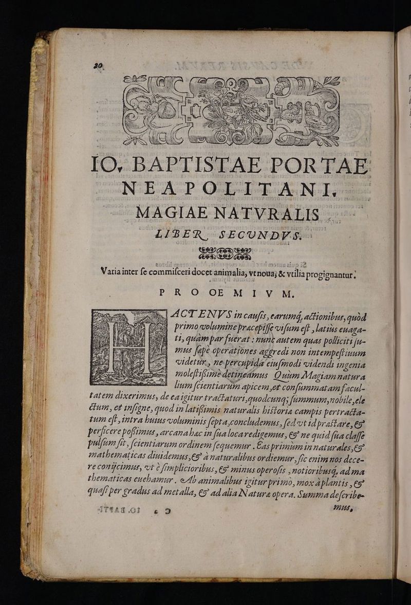 ! (ens TA ANS A Le IS ; NN e * NE ! IT I RI. SMESER N Tm jJ/ SOLES NW» j TM » ^W 77 CN ATILTE / ; D S, N ) AES NEAPOLITANI. MAGIAE NATVRALIS op eda $HBE&amp;R VEGCUNDFWSSA Variainter fe commifceri docet animalia, vtnoua; &amp; vtilia progienantur; P.R Q«OEb Ab I5.V ME. b] «41CT ENV'S incaufés, earumá, actionibus, quod xu primosvolumine pracepilfe vifum eff , latins euaga- UM n quam par fuerat : nunt autem quas polltcitt ju- mus fepe operationes agfredi non ntempe[iiuum videtur. , e percupida eiufmodi videndi ingenia molefhifame detinedmus Quum Magtamnatura tatem dixerimus, deea Vtur tratlaturi, quodcunqs [umeunum nobile ele fum , ez infigne, quod in latiffismis naturalis hiftoria catmpts bertratfa- £um e[F intra butus-columinis fepta,concludemus, fed vt id prastare, eo? perficere poffimus , arcana bac in fua locaredigemus, €9 ne quid fua claffe pulfem fit , [cientiarum ordinem fequemur .Eas primum in naturales e imnathematicas diuidemus,e€9 à naturalibus ordiemur , fic enim nos dece- ve conticimu, «vt à frmplictoribus,€9 minus operofis ,notioribusd, ad ma thematicas euebamur . eAb aminalibur sgitur primo, mox aplantis ,es9 quaft per gradus ad metalla, € ad alia Natura opera. Summa de[cribes q 4 724,