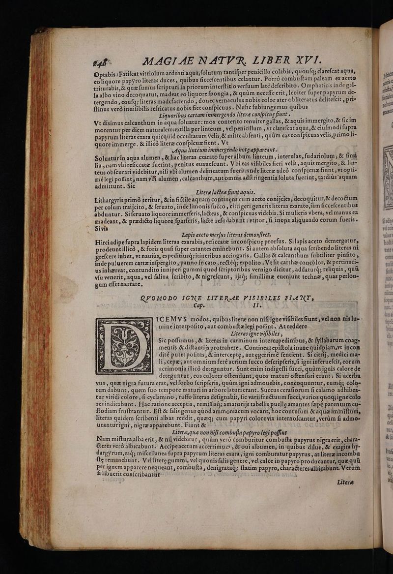 EXUKG Ra AO AS - — Optabis :Fatifcat vittiolum ardentraqua;folutum tantifper penicillo colabis ;quou(q; clarefcat aqua, . eo liquore papyro litcras duces, quibus ficceícentibus celantur. Porró combuftam paleam borde triturabis,&amp; quz fumus fcripturi in priorum interftitio verfuum laté dcfcribito. Omphaticis inde gol- la albo vino decoquatut, madeat co liquore fpongia , &amp; quum necefle erit, leniter fuper papyrum de- tergendo, coufq; literas mad«faciendo , donec vernaculus nobis color ater obliteratus delitefcit , pri» ftinus veró inuifibilis refricatus nobis fiet confpicuus . Nuhc fubiungemus quibus Liquoribus cartam imimergendo litere confpicue fiunt. —— ; Vt diximus calcanthum in aqua foluatür: mox conterito tenuiter gallas, &amp; aquisimmergito,&amp; ficim morentur per diem naturalem:extilla per linteum ; velpenicillum , Vt clarefcat aqua,&amp; eiufmodi fupra papyrum literas exara quicquid occultatum velis,&amp; mittcabfenti , quüm eas confpicuas velis primo li- quore immerge. &amp; illicó literz confpicuz fient. Vt aqua linteum immergendo not e appareant .. ; 1 Soluaturin aqua alumen , &amp; hacliteras exarato fuper album linteum, interulas; fudariolum, &amp; fini lia pam vbi reficcatz fuerint, penitus euauefcunt. Vbicas vifibiles fieri velis , aquis mergito , &amp; lin teus obfícurari videbitur,nifi vbialumen delineatum fuerit:vnde literz adcó confpicuz fiunt Yt opti- mélegi poffint nam vDi alumen ,caleanthum;ant omnia adfl ingentia foluta fucrint , tardius'aquam admittunt. Sic ! Litere latfee fiunt aquis. ! i Litharpyris prímó teritur, &amp;in fi&amp;ileaquam continens cum aceto conijcies, decoquitur,&amp; deco&amp;um er colum traijcito, &amp; feruato, indelimonis fucco, citrigeri generis literas exarato,íam ficcefcentibus abduntur. Siferuato liquoreimmerferis,la&amp;eas , &amp; confpicuas videbis. Si mulieris vbera, vel manus ea madeant , &amp; predicto liquore fparferis , la&amp;e refu dabunt : vtitor , fi inops aliquando corum fuetis. Sivis Lapis aceto mer [us literas demonflvet. Hirciadipefupra lapidem literas exarabis; re(iccata: inconfpicug prorfus. Silapisaceto demergatur, prodeunt illicó , &amp;foris quafi fuper cxtantes eminebunt. Si autem abfoluta aqua fcribendo literas ni grefcere iubes, vt nauiüs, expeditiusq; itineribus accingaris. Gallas &amp; calcanthum fubtiliter pinfito, inde puluerem cartzinfpergito , panno fricato , re&amp;éq; expolito . Vt fit carthz concólor, &amp; pertinaci- us inhzreat, contundito iuniperi gummi quod fcriptoribus vernigo dicitur , addaturq; reliquis , quía víu venerit , aqua , vcl faliua fcribito, &amp; nigrefcunt, ijs; fimillimz eueniunt techn , quas perlon- gum effetnarrare, | Q/OMODO IGNE LITERME FISIBILES FLANT, Cap. ll. (CEMVS modos, quibusliterz non nifi igne vifibiles fiunt vel non nislu : mine interpofito ,aut combuftzlegi poffint. At reddere Literas ignevifibiles , Sic poffumus , &amp; literasin carminum intercapedinibus, &amp; fyllabarum coag- mentis &amp; diftantijs protrahere. Contineat epiftola inane quidpiam,vt incon dité putet pofitas, &amp; intercepte , autegetrimé fentient . S1 citrij, medici ma- acrimonia illicó deteguntur. Sunt enim indigef(ti fucci, quüm iguis calore de dcteguntur, eos colores oftendunt, quos maturi oftenfuri erant. Si acerba vua , quz nigra futura crat, vcl forbo fcripferis, quàm igniadmouebis , concoquuntur, eumq; colo- rem dabunt , quem fuo tempore maturi in arborelaturi erant. Succus cerafiorum fi calamo adhibea- tur viridi colore , fi cyclamino , ruffo Jiteras defignabit, fic variifru&amp;uum fucci,varios quoq; ignecolo resindicabunt. Hac rationcacceptis, remiffisq; amatorijs tabellis puelleamantes fzpé parentum cu* flodiam fruftrantur. Eft &amp; falis genusquodammoniacum vocant, hoccontufum &amp; aquzimmiftum, literas quidem fcribenti albas reddit, queq; cum papyri colorcvix internofcantur ,verüm fi admo- ucanturigni , nigrzapparebunt, Fiunt &amp; Literequa nonnifi combu(la papyro legi poffint Nam miftura alba erit , &amp; nil videbitur , quàm veró comburitur combufta papyrus nigra erit , chara- Gerés veró albicabunt. Accipeacetum accerrimurm , &amp; oui albumen, in quibus dilue, &amp; exagita hy- dargyru m,eaq; mifcellanca fupra papyrum literas exata, igni comburatur papyrus, at literzincombu fte remanebunt. Velliteregummi, vel quouis falis genere, vel calce in papyro producantur, quz quü per ignem apparere nequeant , combulta , denigrataq; ftatim papyro, characteresalbicabunt. Verum fi libuerit conícribantur ^ e T s | Litere