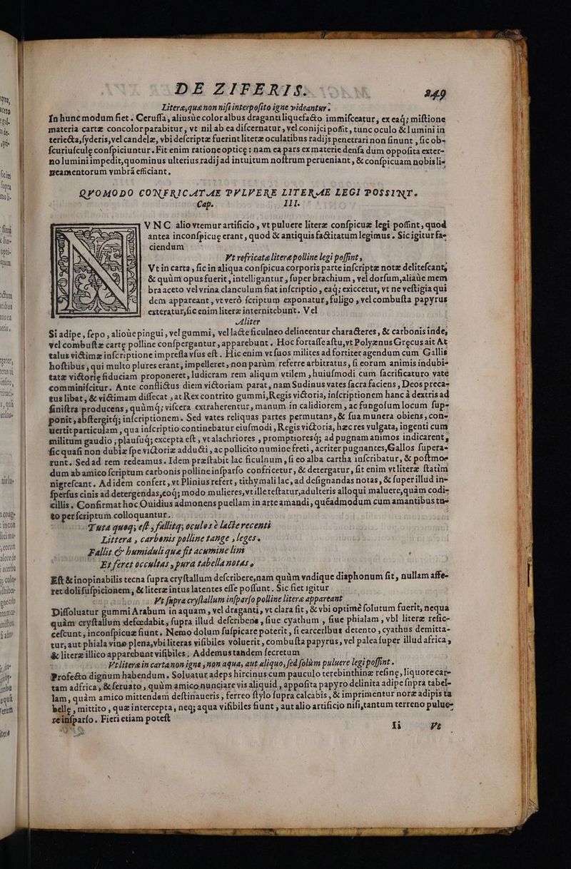 qu, ttg pil. dt. ye 1 (ici ptg mo]. fmi Ldin- Qpti- Qum Xm tibut IU$ d H (0 lu hibet puob Ei jum 2 miltun (adt DE ZIFERTf$. 249 Litere,qua non nift interpo[ito igae videantur. Ínhunc modum fiet . Ceruffa, aliusüe coloralbus dragantiliquefa&amp;o immifceatur , ex ead; miftione materia cartz concolorparabitur, vt nil ab ea difcernatur , vel conijcipofít, tunc oculo &amp;l umini in terie&amp;a,fyderis,vel candele, vbi defcriptz fuerint litera oculatibus radijs penetrarinon finunt , fic ob- fcuriufcule confpiciuntur.Fit enim rationeoptice : nam ca pars exmatcetie denfa dum oppofi - GRON no luminiimpedit,quominus ulterius radij ad intuitum noftrum perueniant, &amp; confpicuam nobisli« pmcamentorum vmbrá efficiant, ; QVOMODO CONFRIC.AT.4E PPLVERE LITERME LEGI POSSINT. Cap. lll. : V NC aliovtemur artificio , vt puluere literz confpicuz legi poffint, quod antea inconfpicue erant , quod &amp; antiquis fa&amp;itatum legimus. Sic igitur fas ciendum t Vt vefricata litere polline legi poffint ; Vtincarta , fic inaliqua confpicua corporis parte infcriptz notz delitefcant, &amp; quüm opus fuerit, intelligantur , fuper brachium , vel dorfum,aliaüe mem braaceto vel vrina clanculum fiat infcriptio , aq; exiccetut, vt ne veftigia qui dcm appareant , vt veró fcriptum exponatur, fuligo , vel combufta papyrus exteratur,fic enim litera internitebunt. V el Rs Aliter Si adipe, fepo , aliouepingui, vel gummi, vella&amp;eficulneo delinceentur chara&amp;eres , &amp; carbonisinde, vel combuftz carte polline confpergantur, apparebunt. Hoc fortaffeaftu,vt Polyznus Grecusait At talus vi&amp;imz infcriptioneimprefla víus eft . Hic enim vtfuos milites ad fortiter agendum cum Gallis hoftibus qui multo plures erant , impellere, non parüm referre arbitratus, fi eorum animis indubi- tatz vi&amp;orie fiduciam proponeret, ludicram rem aliqum vtilem , huiufmodi cum facrificaturo vate comminifcitur. Ante confli&amp;us diem vi&amp;oriam parat, nam Sudinus vates facra faciens , Deos preca- tus libat , &amp; vi&amp;imam diffecat , at Rex contrito gummi, R egis victoria, infcriptionem hancà dextris ad finiftra producens , quàmq; vifcera extraherentur, manum in calidiorem , ac füungofum locum fup- uertitparticulam , qua iaícriptio continebatur eiufmodi , Regis viGoria, hecres vulgata, ingenti cum militum gaudio , plaufuq; excepta eft , vt alachriores , promptioresd; ad pugnam animos indicarent, ficquafi non dubiz fpe vidoriz addu&amp;i , ac pollicito numine freti , acriter pugaantes,Gallos fupera- runt. Sedad rem redeamus. Idem praftabit lac ficulnum , fi eo alba cartha 1nfcribatur, &amp; poftmoe dum ab amico fcriptum carbonis polline infparfo confricetur, &amp; detergatur, fit enim vtliterz ftatim nigrefcant, Adidem confert , vt Plinius refert , tithymali lac, ad dcfignandas notas, &amp; fuperillud in- fperfus cinis ad detergendas,éod; modo mulieres,vt illeteftatur,adulteris alloqui maluere,quàm codi- cillis. Confirmat hoc Ouidius admonens puellam in arte amandi, quéadmodum cum amantibus tte to perfcriptum colloquantur.. .. | quta quoqs eff y fallitq; oculos e lacterecenti Littera , carbenis polline tange ,leges. Fallit &amp; bumiduli que fit acumine lim E; feret occultas , pura tabella nots , Eft &amp; inopinabilis tecna fupra cryftallum defctibere,nam quàm vadique diaphonum fit, nullam affe- ret doli füfpicionem &amp; literz intus latentes effe poffunt. Sic fiet igitur np aub: Vt fapra cryflallum infpav[o polline litere appareant Diffoluatur gummi Arabum in aquam, vel draganti, vt clara fit , &amp; vbi optimé folutum fuerit, nequa quàm cryftallum defeedabit fupra illud defcribene , fiue cyathum , fiue phialam, vbl literz refic- cefcunt , inconfpicuz fiunt. Nemo dolum fufpicare poterit , fi earcerlbus detento ; cyathus demitta- tur, aut phiala vine plena,vbi literas vifibiles voluerit , combufta papyrus, vel palea fuper illud africa ; &amp; literz illico apparebünt vifibiles. Addemustandem fecretum [ Vtliterg in cartanon igna ,non aqua, aut aliquo, fed folim puluere legi poffint . Profe&amp;o digium habendum. Soluatut adeps hircinuscum pauculo terebinthinz refine, liquorecar- tam adfrica, &amp; feruato , quàm amico.nunciare vis aliquid , appofita papyro delinita adipe fnpra tabel- lam, quàm amico mittendam deftinaueris , ferreo flylo fupra calcabis , &amp; imprimentur norz adipis ta belle , mittito , quz intercepta, neq; aqua vifibiles fiunt , aut alio artificio nifi,tantum terreno puluc- reiníparío. Fieri etiam poteft : URS t Pt