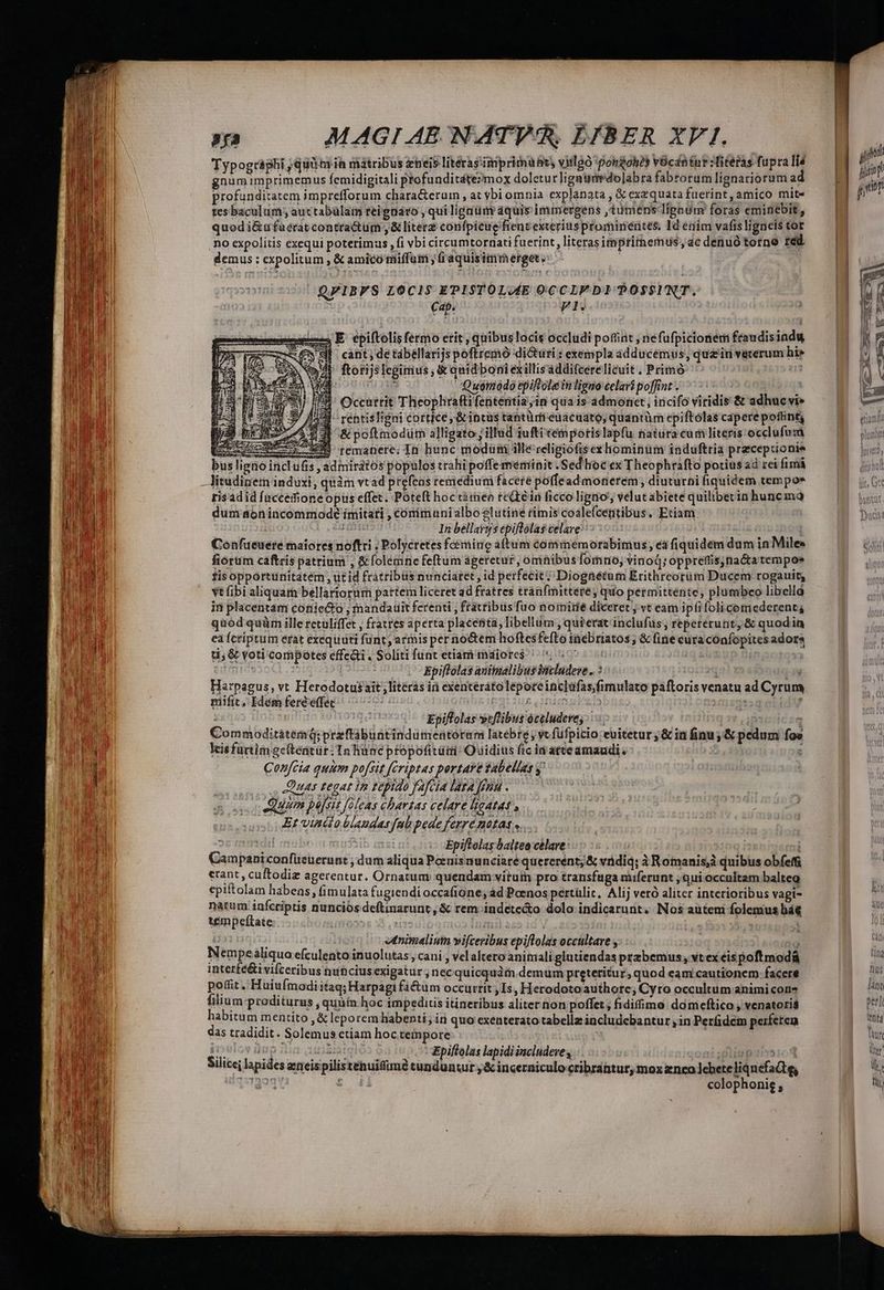 COR Ec ed ue Lm ?í3 MAGI AE. NATV 5. DJBER XVI. Typogràghi qui ia matribus zheis literas'iniprimuhts vitlgo 'pongohéy vOcdntur literas fupra li gnum imprimemus femidigitali profunditáte?moyx doletur ligauado]abra fabrorum lignaciorum ad profunditatem imprefforum chara&amp;erum , at ybi omnia explanata , &amp; exequata fuerint , amico mit tes baculum; auctabülam reignáro , qui ligaum aquis immergens ,tumens lignum foras eminebit, quod i&amp;ufuérat contractum, &amp; litere confpicue fient exterius prominentes. Id enim vafisligneis tor no expolitis exequi poterimus , fi vbi circumtornati fuerint, literas imptimemus, ac denuó torne red demus : expolitum , &amp; amico miffum , (i aquisimmerget. | QFIBFS LOCIS EPISTOLAE OCCLIFDITOOSSINT. Cap. Z2 a E epiftolisfermo erit , quibus locis occlüdi poffint , néfufpicionem frandisiadu sil - cant; de tábellarijs poftremo dicturi : exempla adducemus, qua'in veterum hi» ftorijs legirius , &amp; quid boni exillisaddifcerelicuit . Primó u31D 2 .Queimodo epiftola in ligno celará poffint . | Occurrit Theophrafti fententia in quais admonet, incifo viridis &amp; adhuc vi» J- rentisIigni cortice, &amp; incus tantürieuacuato, quantüm epiftólas capere poflint, (3$ &amp;poftmodum a]ligato j illud iuftitempotis lapfu natura cum literis occlufumá I ccm iem remanere; In hunc modüimi ille relipiofisex hominum induftria praceptionie buslignoi s , adiniratos populos trahi poffememinit .Sed hioc ex Theophrafto potius ad rei fimà —Aitudinem induxi, quàm vtad prefeas remedium facere poffeadmonerem, diuturni fiquidem tempos risadid fuccemfione opus effet. Poteft hoc timeo reGrein ficco ligno, velutabiete quiliberin hunc mao dum aonincommode imitati , conimuni albo slutine rimis coale(centibus. Etiam. | das In bellarys epiftólas celave : | Confueuere maiores noftri , Polycretes foemine aftum commemorabimus , éà fiquidem dum in Miles fiórum caftris patrium , &amp;folemne feftum ageretur, omnibus fomno; vinod; oppreffisynactatempos fisopportunitatém ut id frátribüs nunciatet , id perfecit; Diogaétum Erithreorüm Ducem rogauit, vt ibi aliquam bellartorum partem liceret ad fratres tranfmittere, quo permittente, plumbceo libelld in placentam coniecto , mandatit ferenti ; fratribus fuo norniiié diceret ; vt eam ipfi folicemederent; ti; &amp; voti cornpotes effe&amp;i. Soliti funt etiam mdiore$ ^ 57750 utm [ Epiflolas animalibus inicludeve .. : LT Harpagus, vt Herodotus ait , literas in exenteráto lepore inc]afas,fimulato paftoris venatu ad Cyrum mifit, Idem feréeffec ; 10059 ! Epiflolas »tflibus óceluderes | 1 CommoditàtemQ; przftábuntindümentorani latebre yc fufpicio euitetur ;&amp; in finu; &amp; pedum foe kisfaürtim gcítentür. Tn hunc ptopofitüii: Quidius fic idatte amaudi. : Confcia quim po[Sit ériptas portaye fabellas y' | Duas fegat in epido fafcia Iata feni : Quum pejsis foleas chbarzas celare lieAtat Et vinilo blaudas fab pede ferre notas «.. Uurdil eb Epiftolas baltea celare: | Campani confüeuerunt , dum aliqua Poenis nunciaré quererent; &amp; vndiq:; à Romanis quibus obfeffi erant, cuftodiz agerentur. Ornatum quendam virum pro transfuga niiferunt ; qui occultam balteg epiftolam habeas, fimulata fugiendi occafione, ad Poenos pertülic, Alij veró alitcr interioribus vagi- natum infcriptis nunciós deftinarunt , &amp; rem indete&amp;o dolo indicarunt. Nos autem folemus bá tempeftate LATE D: usui Ifi aca 1i T ! | | vtnimaliuin vifceribus epiftolas occultare , ) Nempealiquo efculento inuolutas,, cani , vel altero animali glutiendas pzzbemus, vtex éispoftmodá interfe&amp;i vifceribus tunciusexigatur ;necquicquàm demum preteritur, quod eam cautionem facere poffit. Huiufmodiitaq; Harpagi fáctum occurrit , Is, Herodotoauthorc; Cyro occultum animi con? filium proditurus , quàin hoc impeditis itineribus aliter non poffet ; fidifimo domicftico , venatoris habitum mentito ,&amp; leporem habenti; in quo exenterato tabellz includebantur ,in Perdem peiferen das tradidit. Solemus etiam hoc tempore iiuioy Bug iiLiin Epiftolas lapidi includeve oni Diigp1is1c d Silicej lapides etieispilisténuifiimé tunduntur ,&amp; incerniculocribrantur, mox enco cbeteliqnefadtg, Jy. HIS lànt perl Vntà fau der LY