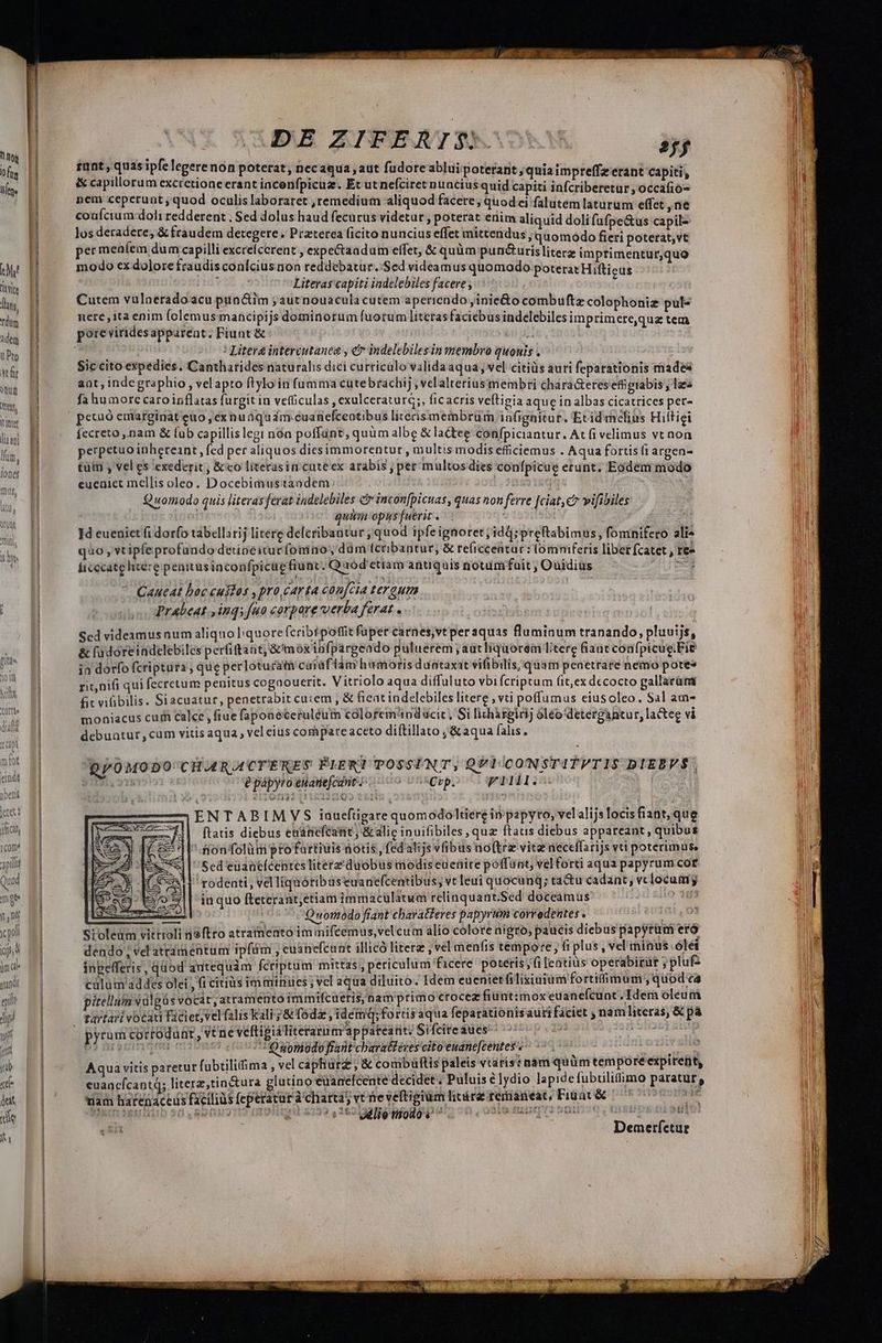 tto 0 fts i Mt titi lin, rdum adem uPto etf Wug ttt Itir lia ani lim, iones [Com* api Quod moe nf (a pol (isa iüm ae ma— —— DE ZIFERT$- »j rant , quas ipfe legere non poterat, necaqua , aut füdore ablui poterant ; quia impreffz erant capiti, &amp; capillorum excrcetione erant incenfpicuz. Et ut nefciret nuncius quid capiti infcriberetür , occafió- nem ceperunt , quod oculis laboraret ,remedium aliquod facere; quod ei falutemlaturum effet , ne coaícium.doli redderent . Sed dolus haud fecutus videtur , poterat erim aliquid doli fufpe&amp;us capile los deradere, &amp; fraudem detegere. Praterea ficito nuncius effet mittendus , quomodo fieri poterat,vt er meníem dum capilli excrelcerent , expectaadum effet, &amp; quüm pun&amp;urisliterz impftimentur,quo modo ex dolore fraudis conícius non reddebatur. Sed videamus quomodo poterat Hifticus [ Literas capiti iadelebiles facere, Cutem vulneradoacu punc&amp;tim ;autnouacula cutem aperiendo ,inie&amp;o combuftz colophoniz pul« nere, ita enim folemus mancipijs dominorum fuorum litcrasfaciebus indelebiles imprimere,qua tem poreviridesapparent, Fiunt &amp; : JN Ur | / Litera intercutanea , e? indelebilesin membro quonis . Sic cito expedies. Cantharides naturalis dici curriculo validaaqua; vel citiüs auri feparationis made ant, indegraphio , velapto ftyloin fumma cutebrachij ,velalterius membri chara&amp;eres effgtabis , laes fa humore caro inflatas furgit in vetüculas , exulceraturq;, ficacris veftigia aque in albas cicatrices pet- petuó emarginat euo, ex nudqudm-euanefceotibus litecismembrüm infignitür. Ecid melius Hiltigi fecreto ,.nam &amp; fub capillislegt nóa poffunt quüm albe &amp; lactee confpiciantur, At fi velimus vt non perpetuo inhereant, fed per aliquos diesimmorentur , multis modis efficiemus . Aqua fortis (i argen- tuin , vel es exederit, &amp; eo literasin cuteex arabis ; per multos dies confpicue erunt, Eodem modo eueniet mellis oleo. Docebimustandem ii v Quomodo quis literas ferat indelebiles c incon[picuas, quas non ferre [ciat c» vifibiles ior quum opus fuerit . j 1d eueniet fi dorfo tabellarij litere defcribantur, quod ipfeignoret; idd;preftabimus, fomnifero ali* quo , vtipfe profundo detioeixtucfoniao, düm (cribantur, &amp; re(icceatar : lomniferis libet fcatet , ree ficccatg licere penitusinconfpicug tiunt. Q aod ctiam antiquis notumifait , Ouidius 7 V ER Caueat boc custos , pro carta con[cta tergum. | Prabeat., inqs fuo corpore verba ferat . Scd videamus num aliquo liquore fcribtpotfit füper carnes,vtperaquas fluminum tranando, pluuijs, &amp; fudoreindelebiles perfiftant, &amp; moxinfpargeado puluerem ; autliquoreém Ltere fiancconfpicue.Fie ja dorfo fcriptura ; que perlotucam caiaf lam humoris duntaxat vifibilis, quam penetrare nemo potes rit,nifi qui fecretum penitus cogaouerit. Vitriolo aqua diffuluto vbi fcriptum (it,ex decocto gallarüm fit vifibilis. Siacuatur, penetrabit cuiem , &amp; ficat indelebiles litere , vti poffumus eiusoleo. Sal am- moniacus cui calce, fiue fapoaeceruléum colorem nducit, Si lichirgiri] oléo'detergantur, la&amp;ee vi debuatur, cum vitis aqua , vel eius compare aceto diítillato ;&amp;aqua fahs. DpOMODO' CHARACTERES PIER POSSINT, QPI/CONSTITPTIS DIEBVÉ, (215 j epápyro euanefcant. dudo UDnRCbp: JI —ENTABIMVS inueftigare quomodoltiere in papyro, velalijsTocisfiant, que | ftatis diebus enanefeant , &amp; alic inuifibiles, qua ftauis diebus appareant, quibus tionfolüm pro fartiuis notis , fed alijs vfibus noftrz vitz neceffarijs vti poterimus Sed'euanelceptes literz'duobus modis euenire poffünt, velforti aqua papyrum cor rodenti, vel liquótibuseuanefcentibus, vt leui quocunq; ta&amp;u cadant, vclocumyg in quo fteterant;etiam immaculatum relinquant.Sed doceamus io 193 i05 7S 9womodo fiant ebaraBferes papyrum corredentes . mt, Sioledum vittioli jftro atramento im mifcemus,velcum alio colore nigro, paucis diebus papyrüm eto dendo ; vel atramentum ipfám , cuanefcunt illicó litera , vel menfis tempore, fi plus 1 vel minus ólei ingefferis ,qüod autequàm fcriptum mittas, periculum facere poteris fi lentius operabirut ;plu£ clum addes olei , (i citius imminies; vcl aqua diluito. [dem eueniet filixiuium fortiimum quod c4 pitellum valgàs Vocát,atramento immifcueris, nam primo crocez fiunt:moxeuanefcunt. Idem oleum ———— pyrum cortoduat, véne veftigialiterarn arappateant/ Sifcireaues c7 sanum nocent ovs Osonodofrant cbaratferes cito'emane[centes Lodi ene HL T TE . * f * PMESM * : n EM ! Aqua vitis paretur fubtilifima , vel caphurz , &amp; combüftis paleis vtaris: nam quüm tempore expirent, euancfcantd; literz,tin&amp;ura glutino euanefcente decidet. Puluis élydio lapidefubtiliffimo paratur, wam harenaceus facilius feperatur à chartas ve neveftigium linire remaneat, Fiuat&amp; 7 70700707 -— Demerfctur j st?