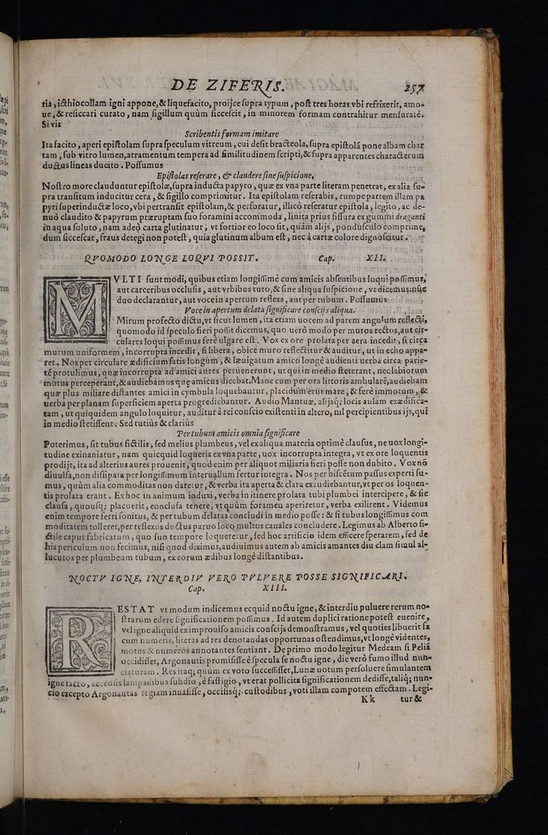 ] j DE ZIFERIS. | bx tia ,i&amp;hiocollam igni appone,&amp; liquefacito, proijcefüpra typum , poft tres horas vbi refrixerit, amos ue, &amp; reficcari curato , nam figillum quüm ficcefcit , in minorem formam contrahitur meníuraté. Sivis ' Scribentis formam imitare | Ita facito , aperi epiftolam fuprafpeculum vitreum , cui defit bracteola, fupra epiftolá ponealbam char tam , fub vitro lumen,atramentum tempera ad fimilitudinem fcripti, &amp; fupra apparentes chara&amp;erum du&amp;uslineas ducito . Poffumus Epiftolas vefevare , e? clandere fine fu[picione, Noftro moreclauduntur epiftolz,fupra inducta papyro , que ex vna parte literam penetrat, exalia fu» pra tranfitum inducitur cera , &amp; figillo comprimitur. Ita epiftolam referabis, rumpepartem illam pa pyrifaperindu&amp;a loco, vbipertranfit epiftolam,&amp; peiforatur, illicó referatur epiftola , legito , ac de- nuó claudito &amp; papyrum przruptarh fuo foraminiaccommoda , linita prius fiffura ex gummi draganti inaqua foluto , nam adeó carta glutinatur ; vt fortior eo loco fit, quàm alijs , pondufculo comprime, dum ficcefcat , fraus detegi non poteft ; quiaglutinum album eft , necà carte colore digaóféitur/ QP0MODO LONGE LOQVI POSSIT. Cap. Xi c2 2 VLTI funtmodi, quibus etiam longitime cum amicis abfentibus loqui poffimus, aut carceribus occlufis , aut vrbibus tuto,&amp; fine aliqua fufpicione , vc dicemus:nüe duo declarantür,àutvocein apertum reflexa ,autper tubum . Poffumus | Vocein apertum delata fignificare confcij s aliqua. heu Mi^ Mirum profe&amp;o di&amp;u,vt ficut lnmen , ita etiam uocem ad parem angulum refle&amp;i, MaJ. V quomodo id fpeculofieri pottit dicemus, quo uetó modo per muros rectos,aut cir- p Culares loqui poffimus fere ulgare cft. Vox ex ore prolata per aera incedit; fi circa murum uniformem ; incorrupta incedit , ilibera, obice muro refle&amp;itur&amp;auditur, ut in echo appa* NT téprotulimus; qua incorrupta ad'amiciatires peruenerunt, ut quiin inedio fteterant, neclabiorum motus perceperant,&amp;audicbamus queamicus dicebat.Mane cum per ora littorisambularéjaudiebam quz plus miliare diftantes amiciin cymbula loquebantur, placidum'erüt mare, &amp; feréimmotum , &amp; uerba per planam füperficiem aperta progredicbantur. Audio Mantuz, alijsq; locis aulam exzdificas tam , utquiquidem anguloloquitur, auditur à rei conício exiftenti in altero, nil percipientibus ijs,qui in medio ftetiffent: Sed cutiüs &amp; clariüs Ter tubuni amicis omnia [ignificave Poterimus, fit tubus fi&amp;ilis; fed melius plambeus, vel exaliqua materia optimé claufus , ne uoxlongi- tudine exinaniatur, nam quicquid loqüeris exvna patte, uox incorrupta integra, vt exore loquentis prodijt, itaad alteriusaures prouenit, quod enim per aliquot miliaria fieri pofle non dubito. Voxnó diuulía,non dif(ipata per longifimum interuallum fertur integra. Nos per bifcéum paffus experti fu mus,quüm alia commoditas non daretur , &amp; verba ita aperta &amp; clara ex udiebantur,vt per os loquen- tis prolata erant. Exhoc in animum induxi , verba in itinere prolata tubi plumbei intetcipere, &amp; fie claufa , quouíq; placuerit, eonclufa tenere, vt quüm foramen aperiretur , verba exilirent. Videmus enim tempore ferri fonitus, &amp; per tubum delatas concludi in medio poffe: &amp; fi tubuslongiffimus com moditatem tolleret,per reflexos du Ctus paruo Ioco multos canales concludere. Legimus ab Alberto fi» &amp;ile caput fabricatum , quo fuo tempore loqueretur, fed hoc artificio idem efficerefperarem, fed de his periculum non fecimus, nifi qnod diximus,audiuimus atitem ab amicis amantes diu clam firaul al- lucutos per plumbeam tubum, exeorum zdibus longe diftantibus. NOCTP IGNE, INTERDIP PERO PPLPFERE POSSE SIGNIFICARI. Cap. X11. ESTAT vtmodum indicemus ecquid no&amp;u igne, &amp; interdiu puluere rerum no» ftrarum edere fignificationem poffimus. Idautcm duplici rationcpoteft euenire, veligncaliquid eximprouifo amicis confcijs demonftramus, vel quoties libuerit fa cum numeris, literasad res denotandas opportunas oftendimus,vt longé videntes, motus X numcrosannotantes fentiant. De primo modolegitur Medeam fi Peli occidiffet, Argonautis promififfe e fpccula fe noctu igne , die veró fumoillud nuh- ciaturam. Kesitaq; quüm ex voto fucceffiffet,Luna notum perfoluere imulantem igne tacto , acceaíislampaaibus fubdio , é faftigio , vt erat pollicita fignificationem dediffe,taliq; nun» cio cxcepto Argonautas regiam inualiffe , occifisq;: cuftodibus ,voti illam euPipotem cAMP