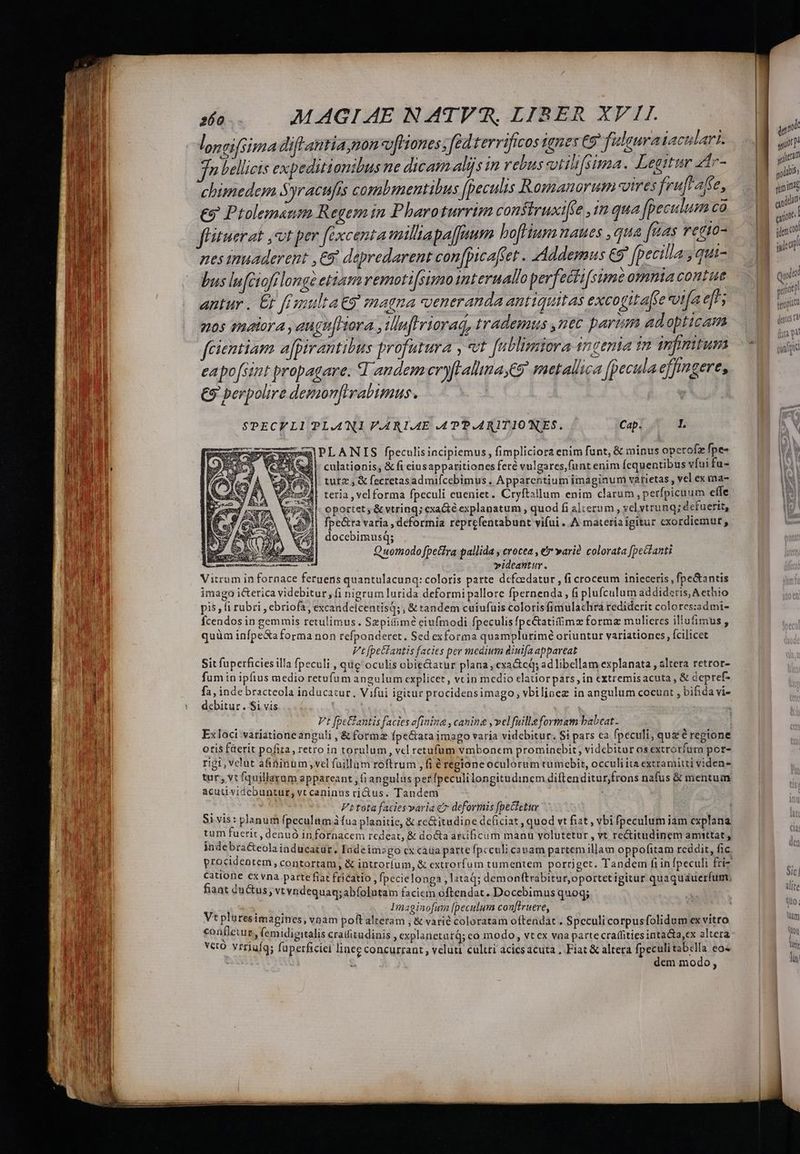 qnd m P 460. MAGIAE NATVR, LIBER XVII. | | | loneifsima dif antia mon v[Hones, fed terrificos ignes C5 fülsura faculari. an p bellicis expeditionibus ne dicam aljs in rebus vtilifsima. Legitur zir- | y | chimedem Syracufis combmentibus (peculis Romanorum otres fruftafte, | iin €9 Ptolemaum Regem in Pharoturrim consiruxiffe ,im qua fpeculum ca | D f'ituerat ,ot per fexcenta miltapa[[num hoflium naues , qua W4s ef10^ | is nesinuaderent ,€9 depredarent con[picaffet . Addemus Co fpecillag qui. 1 7 bus lufciofilonge ettam vemoti[simo interuallo perfeéti[sime omniacontue | quin antur . & fanultatg magna veneranda antiquitas excogitaftesot[a di; d hu 20$ Pactora ,augu[hora , inflriorad, trademus uec parum adopticam ^ fcientiam afpirantibus profutura , vt fublimiora incenia tn infimitumy 0 aga eapo[sint propagare. d andem eryfFalltna C9 metallica fpecula effngerts —— €9 perpolire demonfivabimus. | rol SPECFLI PLANI V.ARI.AE .APP.ARITIONES. Cap. I. wg! PLANIS fpeculisincipiemus, fimpliciorz enim funt, & minus opetofz fpe- |- culationis; & fi eiusapparitiones feré vulgares,funt enim Ícquentibus vfui fu- tutz , & fecretasadmiícebimus . Apparentium imaginum varietas, vel ex ma- teria ,velforma fpeculi eueniet. Cryftallum enim clarum ,petfpicuum eííe oportet & vtring; exacté explanatum , quod fi alterum , el ytrunq; dcfuerit, fpe&ra varia , dcformia reprefentabunt vifui .. A materia igitur cxordiemurt , docebimusq; Quomodo petra pallida y crocea , e warià colorata [pecfanti | videantur. Vitrum in fornace feruens quantulacunq: coloris parte dcfeedatur , fi croceum inieceris , fpe&antis imago icterica videbitur, fi nigrum lurida deformi pallore fpernenda, fi plufculum addideris, Aethio pis, fi rubri , ebriofa, excandeicentisq; ; & tandem cuiufuis coloris fimulachra rediderit colores:admi- fcendos in gemmis retulimus. Szpiitim? eiufmodi fpeculis fpc&atitimz forma mulieres iliufimus, quüm infpeXaforma non refponderet. Sed exforma quamplurimé oriuntur variationes, fcilicet Vt fpectantis facies per medium diuifa appareat Sit fuperficies illa fpeculi , qug oculis obie&atur plana, cxa&tcq; ad libellam explanata , altera retror- fum in ipfius medio retufum angulum explicet, vtin medio elatiorpars, in cxtremisacuta , & depref- ^ puer bracteola inducatur, Vifui igitur procidensimago, vbilinez in angulum coeunt , bifida vi- ebitur . Si vis Vt fpe&antis facies afinina , canina , vel fuilleformam babeat. | Ex loci variatione anguli , & forma fpe&ata imago varia videbitur. $i pars ca fpeculi, quz é regione otis fiterit pofiza, retro in torulum , vcl retufum vmbonem promincbit; videbitor os extrotfura por- rigt, velut afininum vel fuüillum roftrum , fi é regione oculorum tumobit, occuliita extramitti viden tur, vt fquillarum appareant , fi angulus perfpeculilongitudinem diftenditur,frons nafus & mentum acutividebuntur,vtcaninus ritus. Tandem : ; ig si Ft tota faciesparia c deformis [peCletur , Si vis: planum fpeculum àfua planitie, & re&itudine de&ciat , quod vt fiat , vbi fpeculum iam explana tum fuerit, denuó infornacem redeat, & docta artificum manu volutetur , vt re&itudinem amtttat , indebra&eola iaducatür, Iadeimzgo cx caua parte fpcculi cauam partem illam oppofitam reddit, fic procidentem, contortam, & introríum, & extrorfum tumentem porriget. Tandem fi in fpeculi fri catione exvna parte fiat frícatio , fpecielonga ,lataq; demonftrabitur,oportetigitur quaquauerfum, fiant ductus, vtvndequaq;abfolutam facicm oftendat. Docebimus quoq; ^É : | Imaginofum [peculum con[truere, hy | Vt pluresimagines, vnam poftalteram , & varié coloratam oftendat . Spcculi corpusfolidum ex vitro Tm coafleuur lemidigitalis craifitudinis , explanetatQ; co modo, vt cx vaa partecraffitiesinta&a,ex alterà d vero. vrriufqs füperficíei linee concurrant, veluu cultri acicsacuta, Fiat&altera fpeculitabella eos — | Wi 3 dem modo, | jn