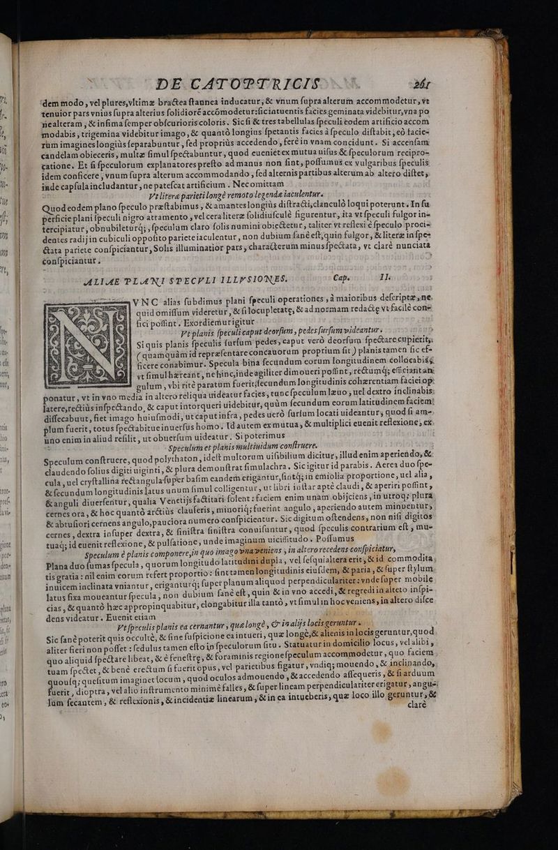 DE. EATOITq/R NSIDISOSMW. LH x dem modo , vel plures,vltimz bractea ftaunea inducatur; &amp; vnum fupra alterum accommodetur, vt d tenuior pars vnius fupra alterius folidioréaccómodetur:ficiatuentis facies geminata videbitur,vna po 4 | nealteram , &amp; infima femper obícurioris coloris. Sicfi &amp; tres tabellulas fpeculi eodem artificioaccom S. M modabis ttigemina videbiturimago, &amp; quantó longius fpetantis facies à fpeculo diftabit , eo facie- M rum imagineslongiüs feparabuntur , fed propriüs accedendo, fer in vnam concidunt. Si acc dd candelam obieceris , multa fimulfpe&amp;abunturt, quod eueniétex mutua uifüs &amp; fpeculorum recipro- | catione. Et fi fpeculorum explanatoresprefto ad manus non fint, poffumüs cx vulgaribus (jeculiá | idem conficete , vnum fupra alterum accommodando , fed alternis partibus alterum ab. altero diítet; | | l €— inde capfulaincludantur , ne patefcat artificium . Necomittam | Vt litera parieti longe vemoto legende iaculentur. 4: Quodeodem plano fpeculo przftabimus, &amp; amantes longiüs diftra&amp;i;clanculó loqui poterunt. In fu NE perficie plani Ipeculi nigro attamento , vel ceralitera folidiufculé figurentur, ita vtfpeculi fulgor in- 5 E tercipiatur , obnubiletu rq; ,fpeculam claro folis numini obic&amp;etnr , taliter vt reflexi € fpeculo proci-  dentes radij in cubiculi oppofito parieteiaculeatur, non dubium fané eftjquin fulgor , &amp; litera infpes n &amp;ata pariete confpiciantur, Solis illuminatior pats; chata(terum minusfpe&amp;ata , vt claré nunciata €onfpiciantut , ALIAE PLA'NI $PECPLI 1LLFSIONES, Cap. IL VNC alias fübdimus plani fpeculi operationes ;àmaioribus defcriptz, ne. quidomiffum videretur , &amp; fi locupletate, &amp; ad normam redacte vt facilé cone fici poffint . Exordiemurigitur Ptplanis fpeculi caput deorfum , pedes [uvfum videantur , Siquis planis fpeculis (utum pedes, caput veró deorfum fpe&amp;are cupierit;: ( quamquàm id reprefentareconcauorum proprium fit ) planistamen fic cf- cere conabimur. Specula bina fecundum eorum longitudinem collocabiss. vt fimulbzreant,ne hinc,indeagiliter dimoueri poffint, re&amp;umdq; efficiantan ulum , vbi rité paratum fuericfecundum longitudinis cohzrentiam faciei op: | ponatur, vt in vno media in altero reliqua uideatur facies, tancfpcculum]zuo; uel dextro inclinabis: | laterereiüs infpe&amp;ando, &amp; caput intorqueri uidebitur, quüm fecundum corumlatitudinem faciem: | diffecabuut, fiet imago huiufmodi, ut caput infra, pedes ueró furlum locati uideantur; quod fi am* | plum fuerit, totus fpe&amp;tabitueinuerfus homo. ld autem exmutua; &amp; multiplici euenit reflexione; ex. uno enim in aliud refilit , ut obuerfum uideatur. Si poterimus peess Speculuta et planis multiuidum confiruere. | Wu», n Speculum conftruere, quod polythaton, ideft multorum uifibilium dicitur, illud enim aperiendo, &amp;. | claudendo folius digiti uiginti, &amp; plura demonftrat fimulachra. Sic igitur id parabis. Aerea duo fpe-. | cula , uel cryftallina re&amp;tangulafuper bafim eandem erigantur,fintd; in emiolia proportione, ucl alia, | &amp; fecundum longitudinis]atus unum fimul colligentur , ut libri iuttarapté claudi , &amp; aperin poffint, . lH &amp; anguli diuerfentur, qualia Venetijs fa&amp;itati folent :faciem enim unam obijciens ,in utroq; plura. DM S cernes ora , &amp; hoc quantó arctius clauferis , minoriq; fuerint aogulo , aperiendo autem minuentuts &amp; abtufiori cernens angulo,pauciora numero confpicieatur. Sic digitum oftendens, non nifi digitos | cernes , dextra infuper dextra, &amp; fini&amp;ra finiftra conuifantur, quod fpeculis contrarium eft , mue | tuaq; id euenit reflexione, &amp; pulíatione; undeimaginum uicifitudo. Poffumus Speculum e planis componereyin quo inrago pna»eniens , in altcrovecedens coxfpiciatuv, | Plana duo fumasfpecula , quorum longitudo lacitüdini dupla , vel fefquialtera eric, &amp; id commodita , | tisgratia : nil enim eorum rcfert proportio: fint tamen longitudinis eiufdem, &amp; paria , &amp; fuper ftylum | inuicem inclinata vniantur, eriganturq; faper planum aliquod perpendiculariter; vnde fuper mobile | latus fixa moueantur fpecula, non dubium fané eft, quin &amp; in vno accedi , &amp; regrediin alteto infpi- pu cias , &amp;quantó hzcappropinquabitur, elongabitur illa tantó , vtfimulin hocveniens, in altero dice wu Ti dens videatur. Euenit etiam TP itl Pt fpeculis planis ea cernantur , qua longe , &amp; iaalijs locis geruntur . Sic fané poterit quis occulte, &amp; fine fufpictone ea intueri, quz longe,&amp; alienis in locis geruntur,quod  aliter fieri non poffet : fedulus tamen efto in fpeculorum fitu. Statuatur iu domicilio locus, vel alibi , | quo aliquid fpectare libeat, &amp; é feneftre, &amp; foraminis regionefpeculum accommodctur , quo faciens | tuam fpedtet , &amp; bené ere&amp;um fi faerit opus, vcl parietibus figatur , vndiq; mouendo, &amp; inclinando, wo. 1j quouíq;quefitum imaginetlocum , quod oculos admouendo , &amp;accedendo affequeris , &amp; fiarduum gm El fuetit , dioptra , vel alio inftrumento minimé falles, &amp; fuper lineam perpendiculatiter erigatur , angue. e 1] Jum fecantem , &amp; reflcxionis , &amp; incidenti linearum , &amp; in ca intueberis, quz loco illo geruntur, &amp;