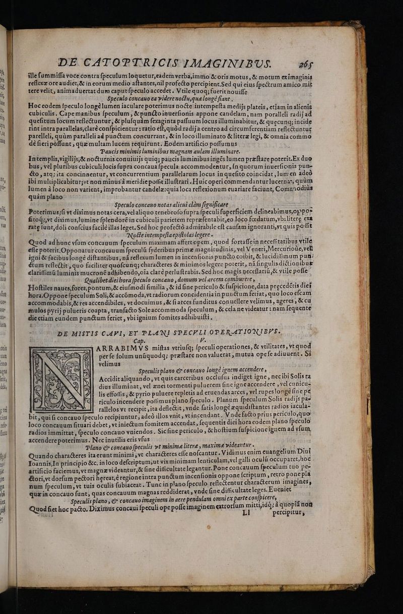 jte cim tede (une DE CATOTTRICIS IMAGINIBUS. 26g slle fummiffa voce contra fpeculum loquetur,eadem verba,immo &amp; oris motus, &amp; motum eximaginis reflex ore audiet;&amp; in eorum medio aftantes,ail profe&amp;o percipient.Sed qui cius fpe&amp;rum amico.mit tere velit, animaduertat dum caput fpeculo accedet. Vtile quoq; fuerit nouiffe | | $peculo concauo ea videre noCiu,qua longe fiant . Hoc eodem Ipeculo longe lumen iaculare poterimus no&amp;e intempefta medijs plateis, etiam in alienis cubiculis, Cape manibus fpeculum , &amp; pun&amp;toinuerfionis appone candelam, nam porallcli radij ad quefitum locum refle&amp;untur, &amp; plufquám fexaginta paffuum locus illuminabitur, &amp; quecunq; incide rint intra parallelas,claré confpicientur : ratio eft, quód radija centro ad circumferentiam reflectuntur parelleli, quàm paralleli ad puacum concurrant, &amp; inlocoilluminato &amp; literz legi, &amp; omnia commo dé fieri poffunt ; qz multam lucem requirunt. Eodemartificio poffumus j Paucis minimis luminibus magnam aulam illuminare. Intemplis,vigilijs;&amp; nocturnis conuiuijs quiq; paucis laminibus ingés lumen przftare poterit.Ex duo bus, vel pluribus cubiculilocis fupra concaua fpecula accommodentur,Ín quorum inuerfionis pun- &amp;o atq; ita concinnentur, vt concurrentium parallelarum locus inquefito coincidat , lumen adeo ibi multiplicabitur;vt non minus meridiepofit illuftrari .Huicopericommendanturlucernos, quüm lumen à loco non varient, improbantut candela:quia loca reflexionum euariare faciunt, Cominodiüs quàm plano : $peculo concauo notas alicui clam fignificare à Poterimus;(i vt diximus notas cera,vclaliquo tenebrofo fupra fpeculi fuperficiem delineabimus,oppo* fitoq;,vt diximus,lumine fplendore in cubiculi parietem reprefentabit,eo loco foedatum,vbilitere exa rate tunt,doli con(cius facile illas leget. Sed hoc profe&amp;ó admirabile eft caufam ignoranti,vt quis poffit | NoGe intempefla epiflolas legere . Quod ad hunc vfüm coticagum fpeculum maximam affertopem , quod fortaffein neceffitatibus vtile efle poterit .Opponatur concauum fpeculü fyderibus prima magnitudinis, vel Veneri,Mercurioüe, vel igni &amp; facibuslongeé diftantibus, ná reflexum lumen in incenfionis pund&amp;o coibit, &amp; lucidiimum pun: éum tefledtit, quo faciliter quofcunq; chara&amp;eres &amp; minimoslegere poterit, náfingulisdidiopibus elatifimü laminis mucron&amp; adhibendo,oía clare perluftrabis. Sed hoc magis neceflariü,&amp; vtile pofle. ' Qualibet dieibora [peculo concauo , domum vel arcem comburere , ub Hoftiles naues;forespontum,&amp; eiufmodi fimilia , &amp; id ine periculo &amp; fufpicione, data precedétis diei hora.OpponepeculumSoli;&amp; accómoda,vt radiorum concidentiain puné&amp;um feriat, quo loco efcam accommodabis,&amp; res accendibiles, vt docuimus ,&amp; fi atces funditus conuellere velimus, ageres , &amp; cu inulos pyrij pulueris coapta ,tranfa&amp;o Soleaccommoda fpeculum , &amp; cela ne videatur : nam fequente die ctiam eundem pun&amp;um ferict , vbi ignium fomites adhibuifti , à &amp; DE MISTIS C.AV1, ET PLANI SPECPLI OPERATIONLIBPS. Cap. F. i ARRABIMVS mifts vtriufq; fpeculi operationes, &amp; vtilitates, vt quod perfe folum unüquodq; praftare non valuerat , mutua ope fe adiuuent. Si velimus D e AT Spectlis plano e cencauo longé ignem accendere , T Accidit aliquando, vt quis carceribus occlufus indiget igne, nec ibi Solis ra dius illuminat, vel znei tormenti puluerem fincigne accendere , vel cunicus lis effotfis &amp; pyrio puluere repletis ad eruendasarces, vel rupeslongéfine pe riculo incendere potimusplano fpeculo. Planum fpeculum Solis radijs pae rallelos vt recipit ita defle&amp;it , vnde fatislonge equidiftantes radios iacula- - bit, qui fi concauo fpeculo recipiuntur; adeó illos vnit , vtincendant í Vnde fa&amp;o prius periculo,quo ; loco concauum fituari debet , vt inie&amp;um fomitem accendat, fequentis diei hora eodem plano fpeculo radios immittat , (peculo concauo vniendos. Sicíine periculo, &amp; hoftium fufpicioneíguem ad vfum. accendere poterimus. Nec inutilis eris vfus | iode vTPlano cb» concauo fpeculis yt minima litera , maxima videantur . SURE Dr uando chara&amp;etes itaetunt minimi ,vt chara&amp;eres effe nofcantur , Vidimus enim euangelium Dini Ioannis,In principio &amp;c. in loco defcriptum;ut vix minimam lenticulam,vcl galli oculà LAURO artificio faciemus, vt magn videantur,&amp; fine difficultate legantur. Pone concauum fpeculum tuo pir &amp;ori,vt dorfum pe&amp;ori hereat;é regioneintra pun&amp;um incenfionis oppone fcriptum , retro pone pia num fpeculum, vt tuis oculis fubiaceat . Tuncin plano fpeculo refle&amp;entur characterum imagines, quz in concauo funt, quas concauum magnas reddiderat vnde fine difficultate leges. Eueniet $peculis plano , &amp;* concauo imaginem in aeve pendulam omni ex parte coujpicere, | L. »; $:J1^13 2 f Quod fict hoc pa&amp;o. Diximus concaui fpeculi ope poffeimaginem ARES Doy à sab. nui | percipitur, SIDA Ü
