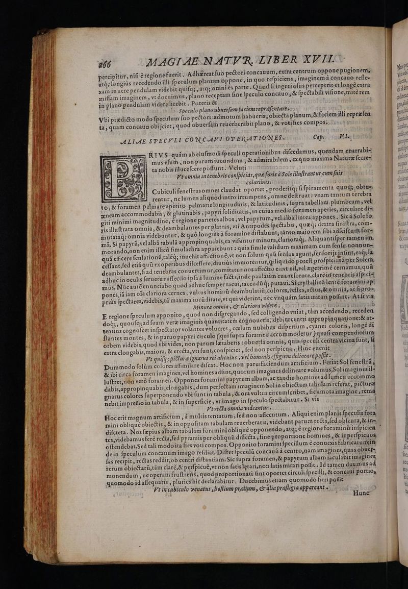 percipitur, nifi é régioriefuerit . Adh&amp;reat fuo pe&amp;ori concauum, extra centrum oppone pugionem; | NT atq; longiüs recedendo illi fpeculum planum oppone; inquo refpiciens , imaginem concauo refle- i : xam in aere pendulam videbit quifq; ,atq; omni ex parte. Quod fi ingeniofus perceperit etlongé extra ! ae miffam imaginem , vt docuimus, plano receptam finefpeculo concauo, &amp; fpe&amp;abili vifiotnie,mité rem |J ji i in plano pendulim viderclicebit. Poteris &amp; M 110 ta; quam concauo obijciet ; quod obuerfain reuerberabit plano , &amp; voti fies compos. ALLAE SPECULI CONCAPT OTERATIONES. Cap... Ll , RIVS quàm ab eiufmodi fpeculi operationibus difcedamus, quendam enarrabi- mus vfüm:, non paramiucundum , admirabilem ; ex quo maxima Naturg fecres quu tà nobis illace(cere poffunt. Veluti VT ! 10 do» | Vt omnia intenebris con[picias que foris Sole illuflrant ur cum fuis LESS ^coloribus. | Jor Al| Cubiculifeneftrasomnes claudat oportet, proderitq; fi fpiramenta quoq; obtu«. 2 mem) rentur, nelumen aliquod intro irrumpens , omne deítruat: vnam tantum terebra to, &amp; foramen palmareapetito palimaris longitudipis, &amp; latitudinis , fupra tabellam plumbeam , vel: zencam accommodabis, &amp; glütinabis papyri foliditatis,1n cuius medio foramen aperies, circulare dt- iti minimi magnitudine, é regione parietes albos, vel papyrum, velilbalintcaappones. Sicà Sole fo. risilluftrata omnia, &amp; deambulantes per plateas, vti Antipodés (pe&amp;abis ,quzdQ; dextra (finiftra, com- mutataq; omnia videbuntur, &amp; quó longiüs À foramine diftabunt, tántomaiorem fibiadfcifcurt for- mà. Si papyravel albá tabulá appropinquabis,ea vifantur minora,clarioraq;. Aliquantifper tamen im, inorando,non enim illicó fimulachra apparebunt : quia fimile validum maximam cum fenfu. nonnun- uá efficere fenfationé;taleq; inuehit affz&amp;ioné;vt non folum quà fenfus aguat;fenforijs infint,eaq; la ceffant,fed etià qu&amp; ex operibus diíceffere;diuuus immorentur,geliquido poteft profpicisná per Solem. deambulantes,fi ad tenebras conuertimur,comitatur nosaffeGto ea;vt pil,vel egerrimé cernamus,quü adhuc ia oculis feruetur affectio ipfa à lumine fa&amp;ajinde paulatim euantefcente,claréid tenebrissfpicia mus. Nücautéenunciabo quodadhucfemper tacuitacendü q; putaui; Si cry (talliná lenté foraminiap: ones,iá iam o1a clariora cernes, vultushomioü deambulati&amp;,colores,veftes;a&amp;tus,&amp; omiiid, ac (pro; prius ípe&amp;ares,videbis,tà maxima iucüditate,vt qui viderint, nec vnquàm [atis mirari poflint. At Ít vis. Minora omnia y € clariora videre ; , 5:521 150 23 f ds Í E regione fpeculum apponito, quod non difgregando, fed colligendo vniat, tàm accedendo, receden doQ;,quoufq; ad fuam verz imaginis quantitatem cógüouctis; debitacenrri appropiaquatione:&amp; ate tentius cognofcet infpe&amp;ator volantes voluctes , ccelum nubibus difperfum, cyanei coloris, longe di flantes montes, &amp; in paruo papyri circulo (qui fupra forameii áccomimodetur )quaft compendiofum otbem videbis,quod vbi vides, non parum lztaberis : obuerfa omnia, quia peculi centra vicina funt, fi extra clongabis, maiora, &amp; erecta, vu fant,confpiciet , fed non perfpicua .. Hinc euenit 1 Ft quifqs pi&amp;ura ignarus rei alicuius vel bominis efftgiem delineave poffit . Dummodo folüm coloresaffimilare difcat. Hoc non paruifaciendum artificium . Feriat Sol feneftrá , &amp; ibicirca foramen imagines, vel homines adünt,quorum imagines dclineare volumus,Solimagines il- luftret,non veró foramen. Oppones foramini papyrum albam;ac tandiu homines adTumen accommo dabis,appropinquabis,elongabis , dum perfectam imaginem Solia obie&amp;am tabulam referat, picturae gnarus colores fuperponendo vbi funtin tabula , &amp; ora vultus circumfcribet , ficamota imagiae , rema nebitimpreffio in tabula, &amp; in fuperficie, vt imago in fpeculo fpectabitur. $1 vis T e Vtvetlaomnia videantur . ; Hocerit magnum artificium , à mulüs tentatum, fed non:affecutum. Aliquienim planis fpeculis fora, mini obliquéobie&amp;is , &amp; in oppofitam tabulam reuetberatis, videbant parum recta fed obfcura &amp; in- diícteta. Nos fzpius albam tabulam fora miniobliqué opponendo atq; é rcgione foraminisinfpicien tes,videbamus fere re&amp;a,fed pyramisper obliquü diffe&amp;a , fine proportione homines, &amp; ippetfpicuos i oftendebat.Sed tali modo ita fies voti compos. Opponito foraminifpecillum é conuexis fabricatumyine dein fpeculum concauum imago refiliat. Diftetípeculü concauü à centro,nam imagines,quas obucg- [ n s fas recipit , rectas reddit;ob centri diftantiam.Sic fupra foramen,&amp; papyrum albam iaculabit imagines X terum obiectarü,tàm claré,&amp; perfpicue,vt nion fatisletari,non fatis mirari poft. Id tamen duximusad 0C monendum , neoperam fruftreris, quod proportionati fint oportet circuli fpecilli, &amp; concaui portios t0 quomodo id affequaris , pluries hic declarabitur. Docebimus etiam quomodo ficri poffit [x Vt incubiculo veuatus ,boflium pralium , c alia prafligia appareant « ! i Hunc | N € ——— :